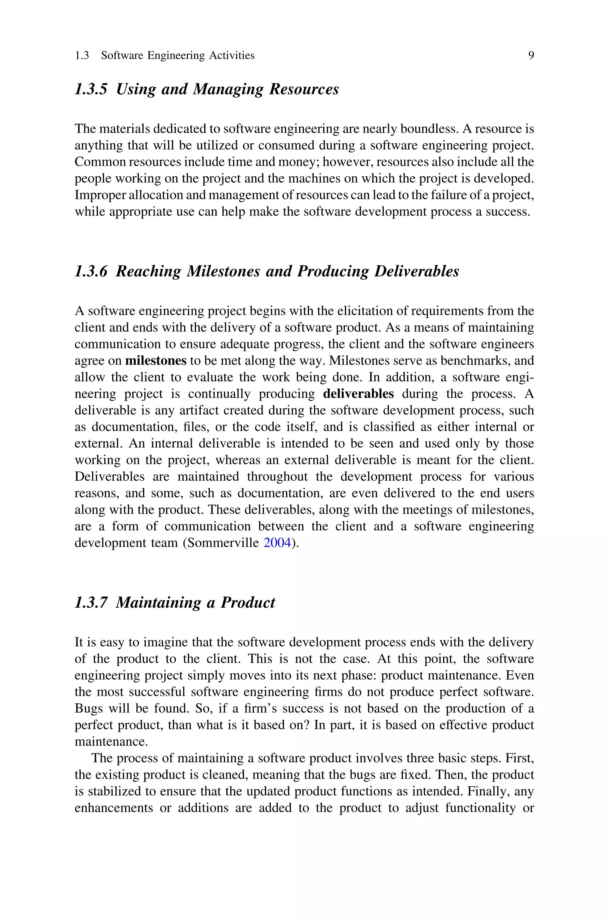 1.3.5 Using and Managing Resources
The materials dedicated to software engineering are nearly boundless. A resource is
anything that will be utilized or consumed during a software engineering project.
Common resources include time and money; however, resources also include all the
people working on the project and the machines on which the project is developed.
Improper allocation and management of resources can lead to the failure of a project,
while appropriate use can help make the software development process a success.
1.3.6 Reaching Milestones and Producing Deliverables
A software engineering project begins with the elicitation of requirements from the
client and ends with the delivery of a software product. As a means of maintaining
communication to ensure adequate progress, the client and the software engineers
agree on milestones to be met along the way. Milestones serve as benchmarks, and
allow the client to evaluate the work being done. In addition, a software engi-
neering project is continually producing deliverables during the process. A
deliverable is any artifact created during the software development process, such
as documentation, ﬁles, or the code itself, and is classiﬁed as either internal or
external. An internal deliverable is intended to be seen and used only by those
working on the project, whereas an external deliverable is meant for the client.
Deliverables are maintained throughout the development process for various
reasons, and some, such as documentation, are even delivered to the end users
along with the product. These deliverables, along with the meetings of milestones,
are a form of communication between the client and a software engineering
development team (Sommerville 2004).
1.3.7 Maintaining a Product
It is easy to imagine that the software development process ends with the delivery
of the product to the client. This is not the case. At this point, the software
engineering project simply moves into its next phase: product maintenance. Even
the most successful software engineering ﬁrms do not produce perfect software.
Bugs will be found. So, if a ﬁrm’s success is not based on the production of a
perfect product, than what is it based on? In part, it is based on effective product
maintenance.
The process of maintaining a software product involves three basic steps. First,
the existing product is cleaned, meaning that the bugs are ﬁxed. Then, the product
is stabilized to ensure that the updated product functions as intended. Finally, any
enhancements or additions are added to the product to adjust functionality or
1.3 Software Engineering Activities 9
 