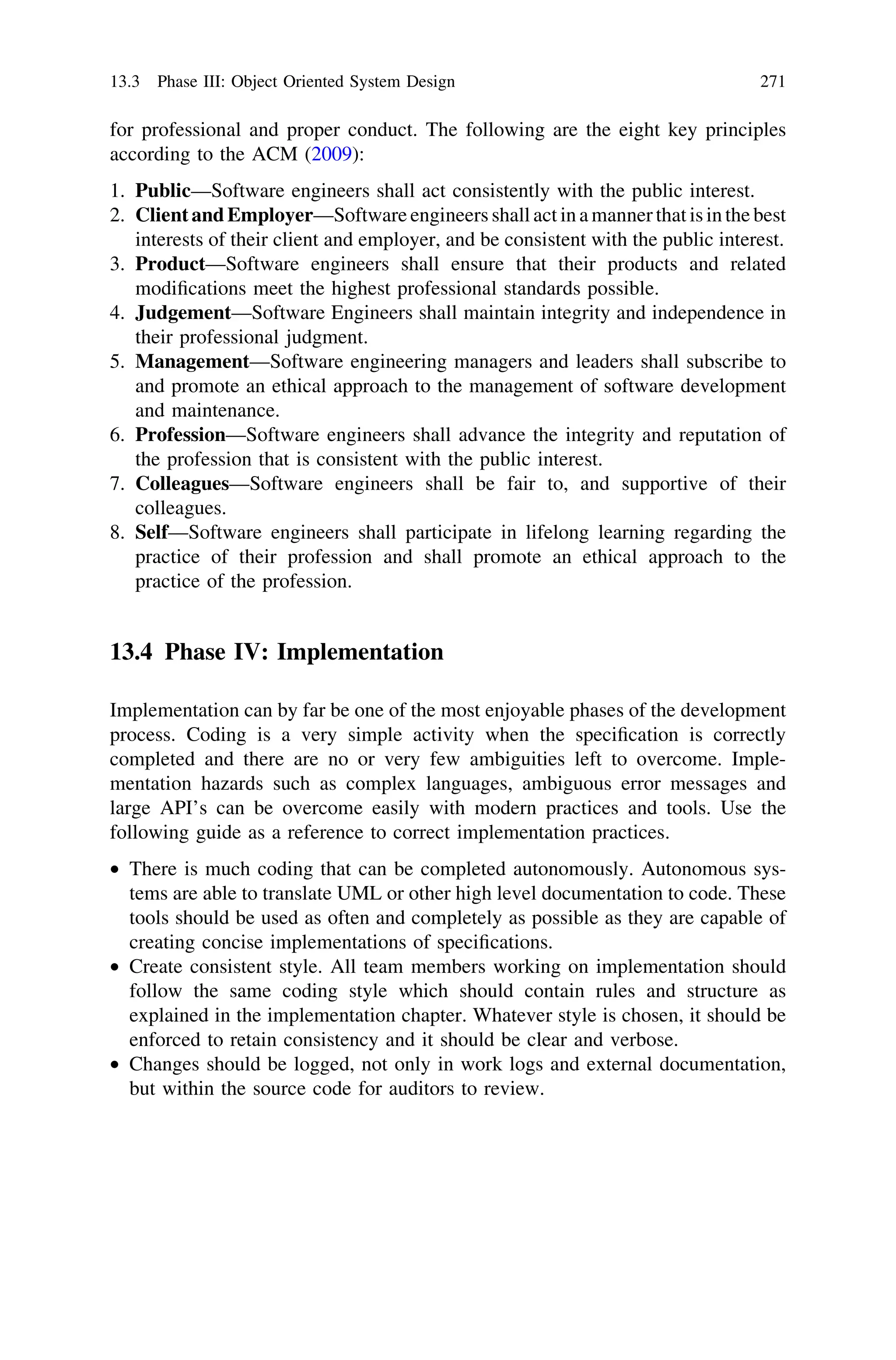 for professional and proper conduct. The following are the eight key principles
according to the ACM (2009):
1. Public—Software engineers shall act consistently with the public interest.
2. Client and Employer—Software engineers shall act in a manner that is in the best
interests of their client and employer, and be consistent with the public interest.
3. Product—Software engineers shall ensure that their products and related
modiﬁcations meet the highest professional standards possible.
4. Judgement—Software Engineers shall maintain integrity and independence in
their professional judgment.
5. Management—Software engineering managers and leaders shall subscribe to
and promote an ethical approach to the management of software development
and maintenance.
6. Profession—Software engineers shall advance the integrity and reputation of
the profession that is consistent with the public interest.
7. Colleagues—Software engineers shall be fair to, and supportive of their
colleagues.
8. Self—Software engineers shall participate in lifelong learning regarding the
practice of their profession and shall promote an ethical approach to the
practice of the profession.
13.4 Phase IV: Implementation
Implementation can by far be one of the most enjoyable phases of the development
process. Coding is a very simple activity when the speciﬁcation is correctly
completed and there are no or very few ambiguities left to overcome. Imple-
mentation hazards such as complex languages, ambiguous error messages and
large API’s can be overcome easily with modern practices and tools. Use the
following guide as a reference to correct implementation practices.
• There is much coding that can be completed autonomously. Autonomous sys-
tems are able to translate UML or other high level documentation to code. These
tools should be used as often and completely as possible as they are capable of
creating concise implementations of speciﬁcations.
• Create consistent style. All team members working on implementation should
follow the same coding style which should contain rules and structure as
explained in the implementation chapter. Whatever style is chosen, it should be
enforced to retain consistency and it should be clear and verbose.
• Changes should be logged, not only in work logs and external documentation,
but within the source code for auditors to review.
13.3 Phase III: Object Oriented System Design 271
 