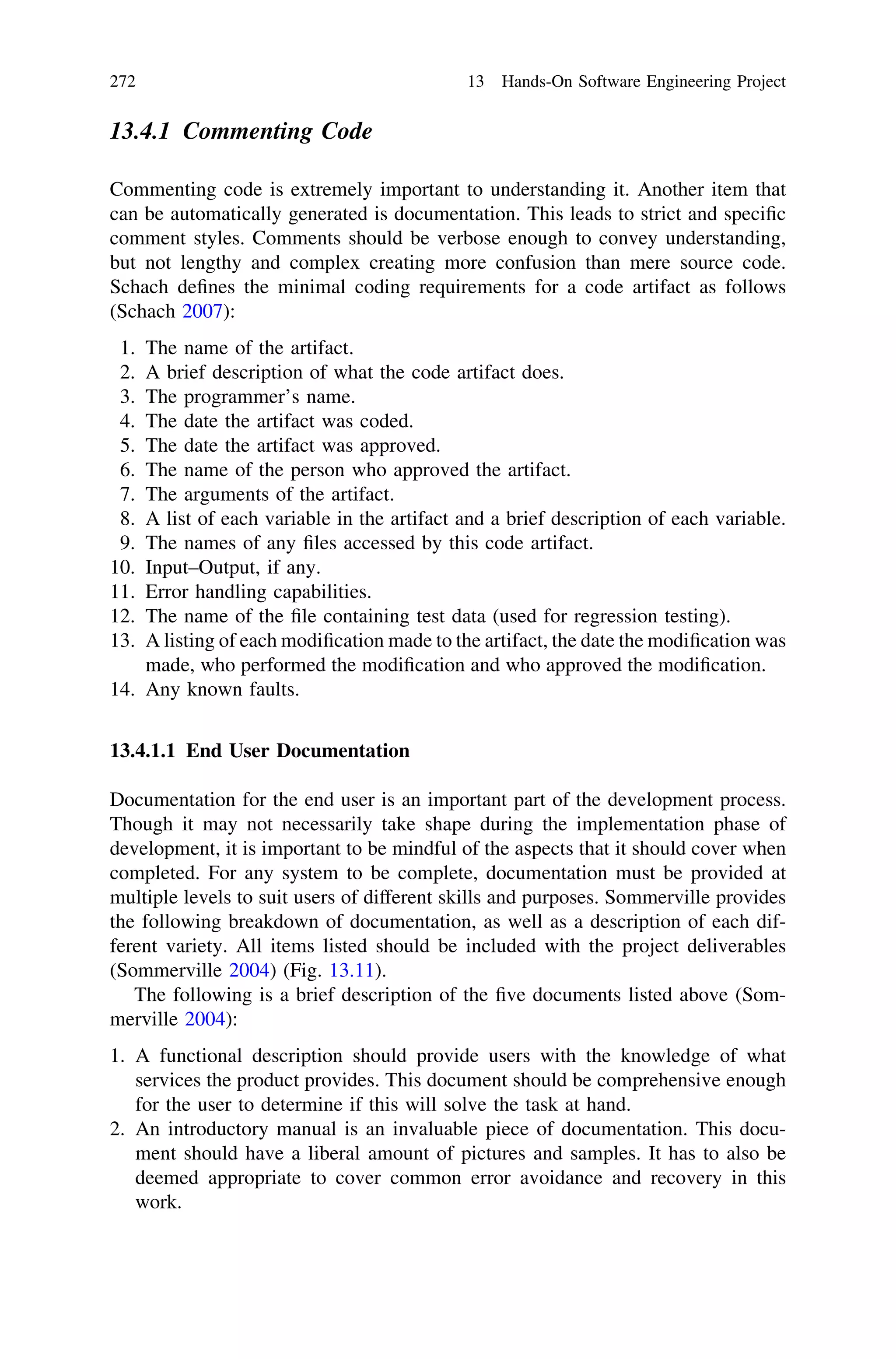 13.4.1 Commenting Code
Commenting code is extremely important to understanding it. Another item that
can be automatically generated is documentation. This leads to strict and speciﬁc
comment styles. Comments should be verbose enough to convey understanding,
but not lengthy and complex creating more confusion than mere source code.
Schach deﬁnes the minimal coding requirements for a code artifact as follows
(Schach 2007):
1. The name of the artifact.
2. A brief description of what the code artifact does.
3. The programmer’s name.
4. The date the artifact was coded.
5. The date the artifact was approved.
6. The name of the person who approved the artifact.
7. The arguments of the artifact.
8. A list of each variable in the artifact and a brief description of each variable.
9. The names of any ﬁles accessed by this code artifact.
10. Input–Output, if any.
11. Error handling capabilities.
12. The name of the ﬁle containing test data (used for regression testing).
13. A listing of each modiﬁcation made to the artifact, the date the modiﬁcation was
made, who performed the modiﬁcation and who approved the modiﬁcation.
14. Any known faults.
13.4.1.1 End User Documentation
Documentation for the end user is an important part of the development process.
Though it may not necessarily take shape during the implementation phase of
development, it is important to be mindful of the aspects that it should cover when
completed. For any system to be complete, documentation must be provided at
multiple levels to suit users of different skills and purposes. Sommerville provides
the following breakdown of documentation, as well as a description of each dif-
ferent variety. All items listed should be included with the project deliverables
(Sommerville 2004) (Fig. 13.11).
The following is a brief description of the ﬁve documents listed above (Som-
merville 2004):
1. A functional description should provide users with the knowledge of what
services the product provides. This document should be comprehensive enough
for the user to determine if this will solve the task at hand.
2. An introductory manual is an invaluable piece of documentation. This docu-
ment should have a liberal amount of pictures and samples. It has to also be
deemed appropriate to cover common error avoidance and recovery in this
work.
272 13 Hands-On Software Engineering Project
 