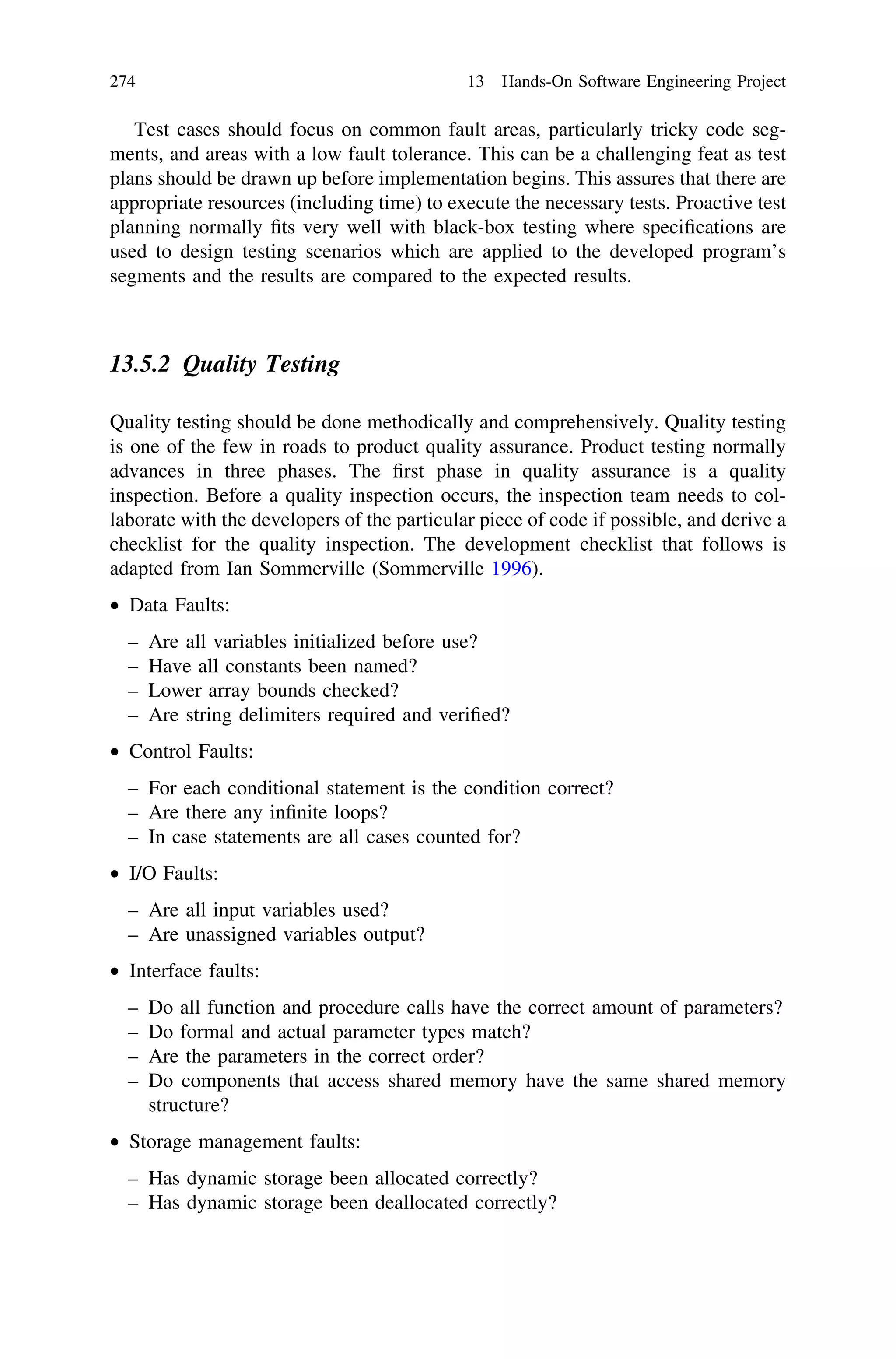 Test cases should focus on common fault areas, particularly tricky code seg-
ments, and areas with a low fault tolerance. This can be a challenging feat as test
plans should be drawn up before implementation begins. This assures that there are
appropriate resources (including time) to execute the necessary tests. Proactive test
planning normally ﬁts very well with black-box testing where speciﬁcations are
used to design testing scenarios which are applied to the developed program’s
segments and the results are compared to the expected results.
13.5.2 Quality Testing
Quality testing should be done methodically and comprehensively. Quality testing
is one of the few in roads to product quality assurance. Product testing normally
advances in three phases. The ﬁrst phase in quality assurance is a quality
inspection. Before a quality inspection occurs, the inspection team needs to col-
laborate with the developers of the particular piece of code if possible, and derive a
checklist for the quality inspection. The development checklist that follows is
adapted from Ian Sommerville (Sommerville 1996).
• Data Faults:
– Are all variables initialized before use?
– Have all constants been named?
– Lower array bounds checked?
– Are string delimiters required and veriﬁed?
• Control Faults:
– For each conditional statement is the condition correct?
– Are there any inﬁnite loops?
– In case statements are all cases counted for?
• I/O Faults:
– Are all input variables used?
– Are unassigned variables output?
• Interface faults:
– Do all function and procedure calls have the correct amount of parameters?
– Do formal and actual parameter types match?
– Are the parameters in the correct order?
– Do components that access shared memory have the same shared memory
structure?
• Storage management faults:
– Has dynamic storage been allocated correctly?
– Has dynamic storage been deallocated correctly?
274 13 Hands-On Software Engineering Project
 
