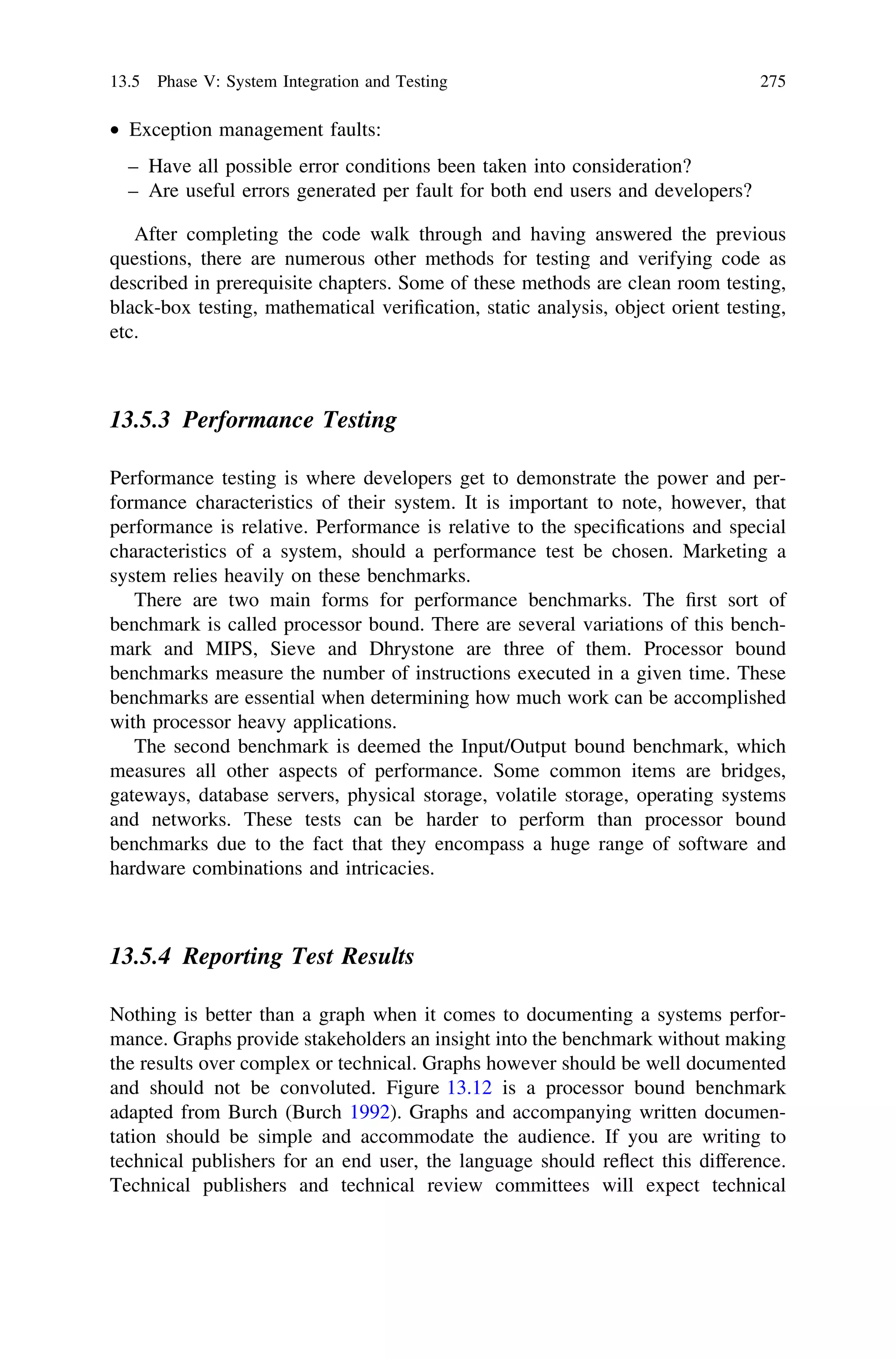 • Exception management faults:
– Have all possible error conditions been taken into consideration?
– Are useful errors generated per fault for both end users and developers?
After completing the code walk through and having answered the previous
questions, there are numerous other methods for testing and verifying code as
described in prerequisite chapters. Some of these methods are clean room testing,
black-box testing, mathematical veriﬁcation, static analysis, object orient testing,
etc.
13.5.3 Performance Testing
Performance testing is where developers get to demonstrate the power and per-
formance characteristics of their system. It is important to note, however, that
performance is relative. Performance is relative to the speciﬁcations and special
characteristics of a system, should a performance test be chosen. Marketing a
system relies heavily on these benchmarks.
There are two main forms for performance benchmarks. The ﬁrst sort of
benchmark is called processor bound. There are several variations of this bench-
mark and MIPS, Sieve and Dhrystone are three of them. Processor bound
benchmarks measure the number of instructions executed in a given time. These
benchmarks are essential when determining how much work can be accomplished
with processor heavy applications.
The second benchmark is deemed the Input/Output bound benchmark, which
measures all other aspects of performance. Some common items are bridges,
gateways, database servers, physical storage, volatile storage, operating systems
and networks. These tests can be harder to perform than processor bound
benchmarks due to the fact that they encompass a huge range of software and
hardware combinations and intricacies.
13.5.4 Reporting Test Results
Nothing is better than a graph when it comes to documenting a systems perfor-
mance. Graphs provide stakeholders an insight into the benchmark without making
the results over complex or technical. Graphs however should be well documented
and should not be convoluted. Figure 13.12 is a processor bound benchmark
adapted from Burch (Burch 1992). Graphs and accompanying written documen-
tation should be simple and accommodate the audience. If you are writing to
technical publishers for an end user, the language should reﬂect this difference.
Technical publishers and technical review committees will expect technical
13.5 Phase V: System Integration and Testing 275
 