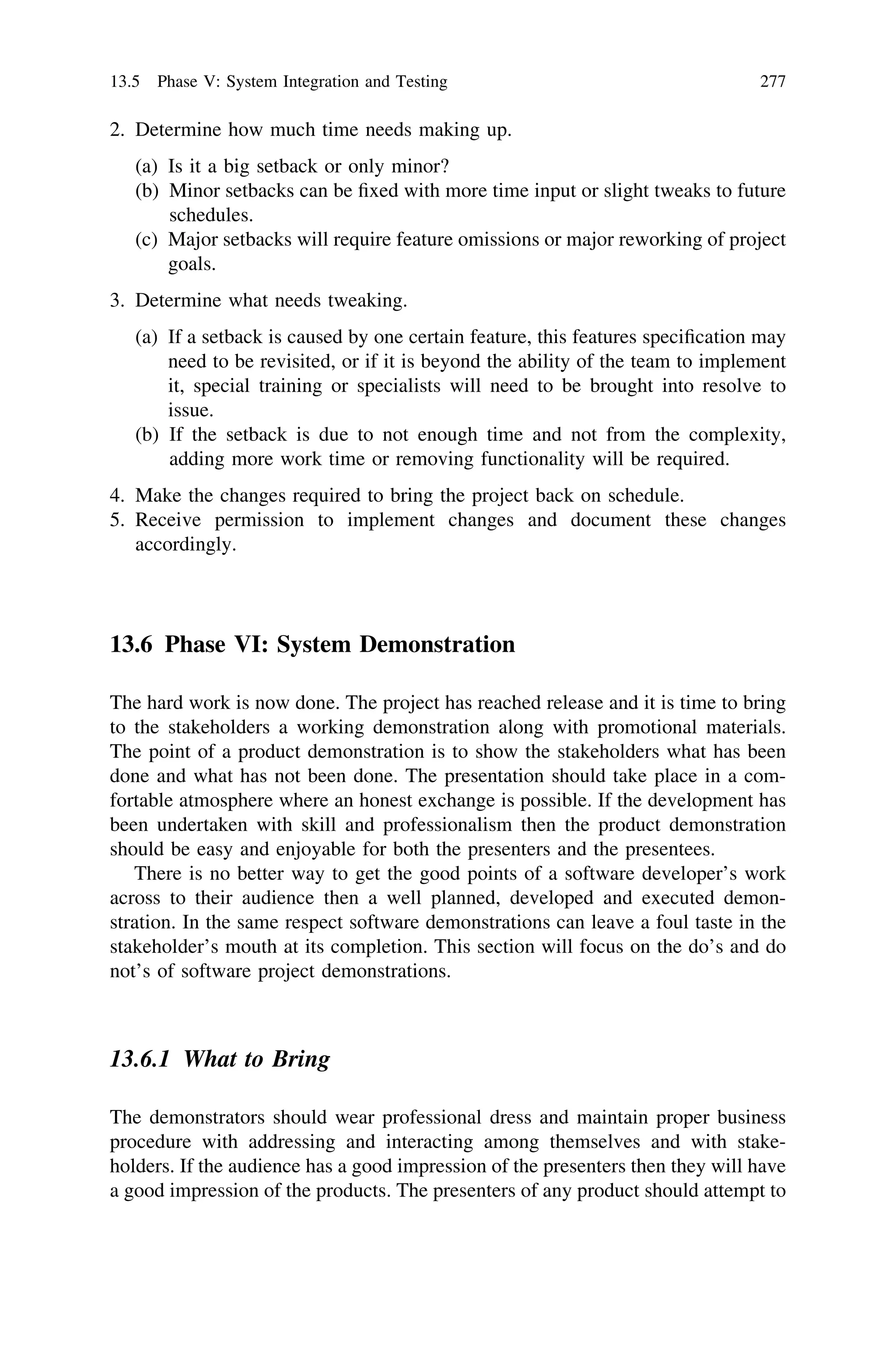 2. Determine how much time needs making up.
(a) Is it a big setback or only minor?
(b) Minor setbacks can be ﬁxed with more time input or slight tweaks to future
schedules.
(c) Major setbacks will require feature omissions or major reworking of project
goals.
3. Determine what needs tweaking.
(a) If a setback is caused by one certain feature, this features speciﬁcation may
need to be revisited, or if it is beyond the ability of the team to implement
it, special training or specialists will need to be brought into resolve to
issue.
(b) If the setback is due to not enough time and not from the complexity,
adding more work time or removing functionality will be required.
4. Make the changes required to bring the project back on schedule.
5. Receive permission to implement changes and document these changes
accordingly.
13.6 Phase VI: System Demonstration
The hard work is now done. The project has reached release and it is time to bring
to the stakeholders a working demonstration along with promotional materials.
The point of a product demonstration is to show the stakeholders what has been
done and what has not been done. The presentation should take place in a com-
fortable atmosphere where an honest exchange is possible. If the development has
been undertaken with skill and professionalism then the product demonstration
should be easy and enjoyable for both the presenters and the presentees.
There is no better way to get the good points of a software developer’s work
across to their audience then a well planned, developed and executed demon-
stration. In the same respect software demonstrations can leave a foul taste in the
stakeholder’s mouth at its completion. This section will focus on the do’s and do
not’s of software project demonstrations.
13.6.1 What to Bring
The demonstrators should wear professional dress and maintain proper business
procedure with addressing and interacting among themselves and with stake-
holders. If the audience has a good impression of the presenters then they will have
a good impression of the products. The presenters of any product should attempt to
13.5 Phase V: System Integration and Testing 277
 