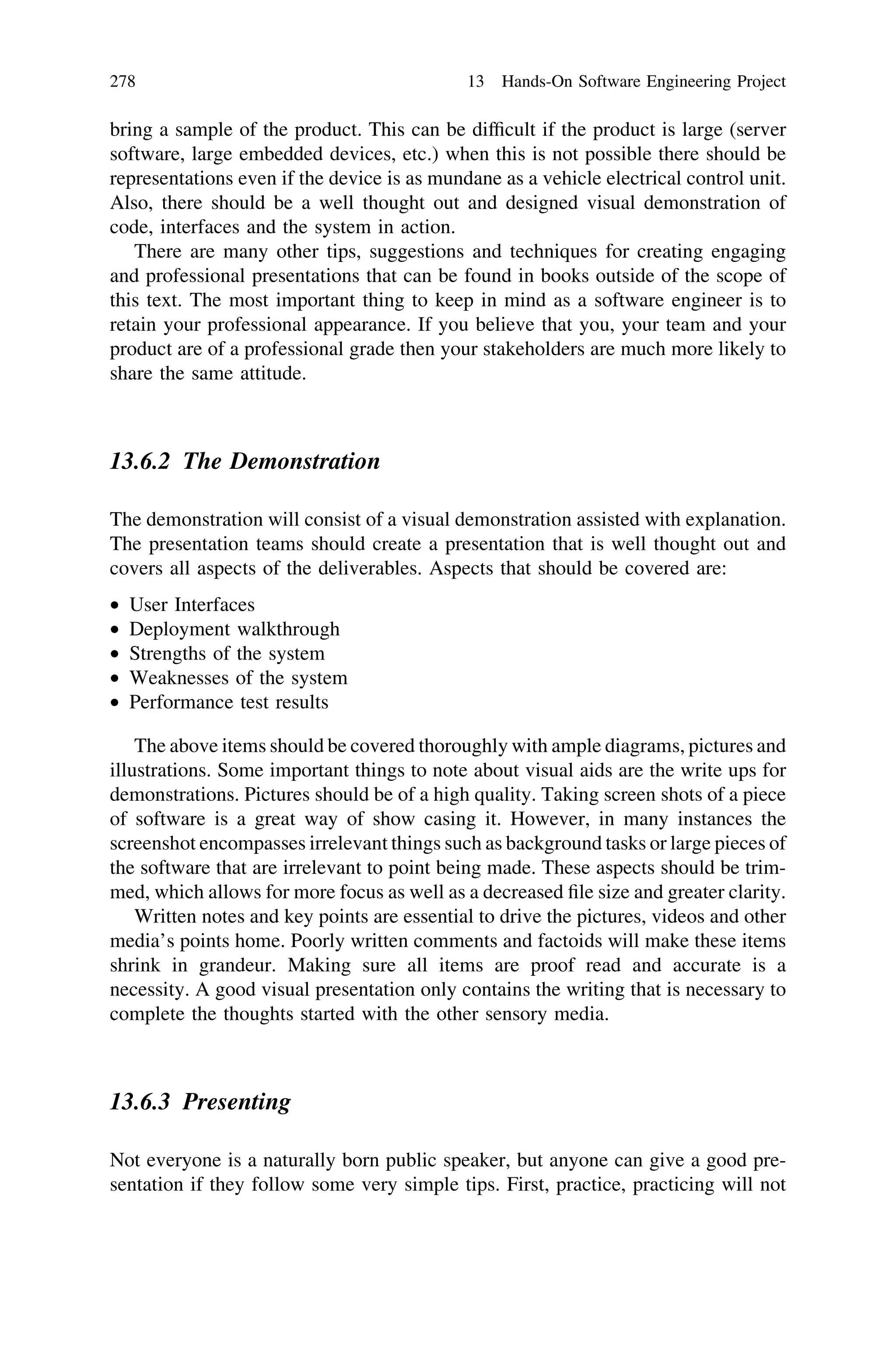 bring a sample of the product. This can be difﬁcult if the product is large (server
software, large embedded devices, etc.) when this is not possible there should be
representations even if the device is as mundane as a vehicle electrical control unit.
Also, there should be a well thought out and designed visual demonstration of
code, interfaces and the system in action.
There are many other tips, suggestions and techniques for creating engaging
and professional presentations that can be found in books outside of the scope of
this text. The most important thing to keep in mind as a software engineer is to
retain your professional appearance. If you believe that you, your team and your
product are of a professional grade then your stakeholders are much more likely to
share the same attitude.
13.6.2 The Demonstration
The demonstration will consist of a visual demonstration assisted with explanation.
The presentation teams should create a presentation that is well thought out and
covers all aspects of the deliverables. Aspects that should be covered are:
• User Interfaces
• Deployment walkthrough
• Strengths of the system
• Weaknesses of the system
• Performance test results
The above items should be covered thoroughly with ample diagrams, pictures and
illustrations. Some important things to note about visual aids are the write ups for
demonstrations. Pictures should be of a high quality. Taking screen shots of a piece
of software is a great way of show casing it. However, in many instances the
screenshot encompasses irrelevant things such as background tasks or large pieces of
the software that are irrelevant to point being made. These aspects should be trim-
med, which allows for more focus as well as a decreased ﬁle size and greater clarity.
Written notes and key points are essential to drive the pictures, videos and other
media’s points home. Poorly written comments and factoids will make these items
shrink in grandeur. Making sure all items are proof read and accurate is a
necessity. A good visual presentation only contains the writing that is necessary to
complete the thoughts started with the other sensory media.
13.6.3 Presenting
Not everyone is a naturally born public speaker, but anyone can give a good pre-
sentation if they follow some very simple tips. First, practice, practicing will not
278 13 Hands-On Software Engineering Project
 