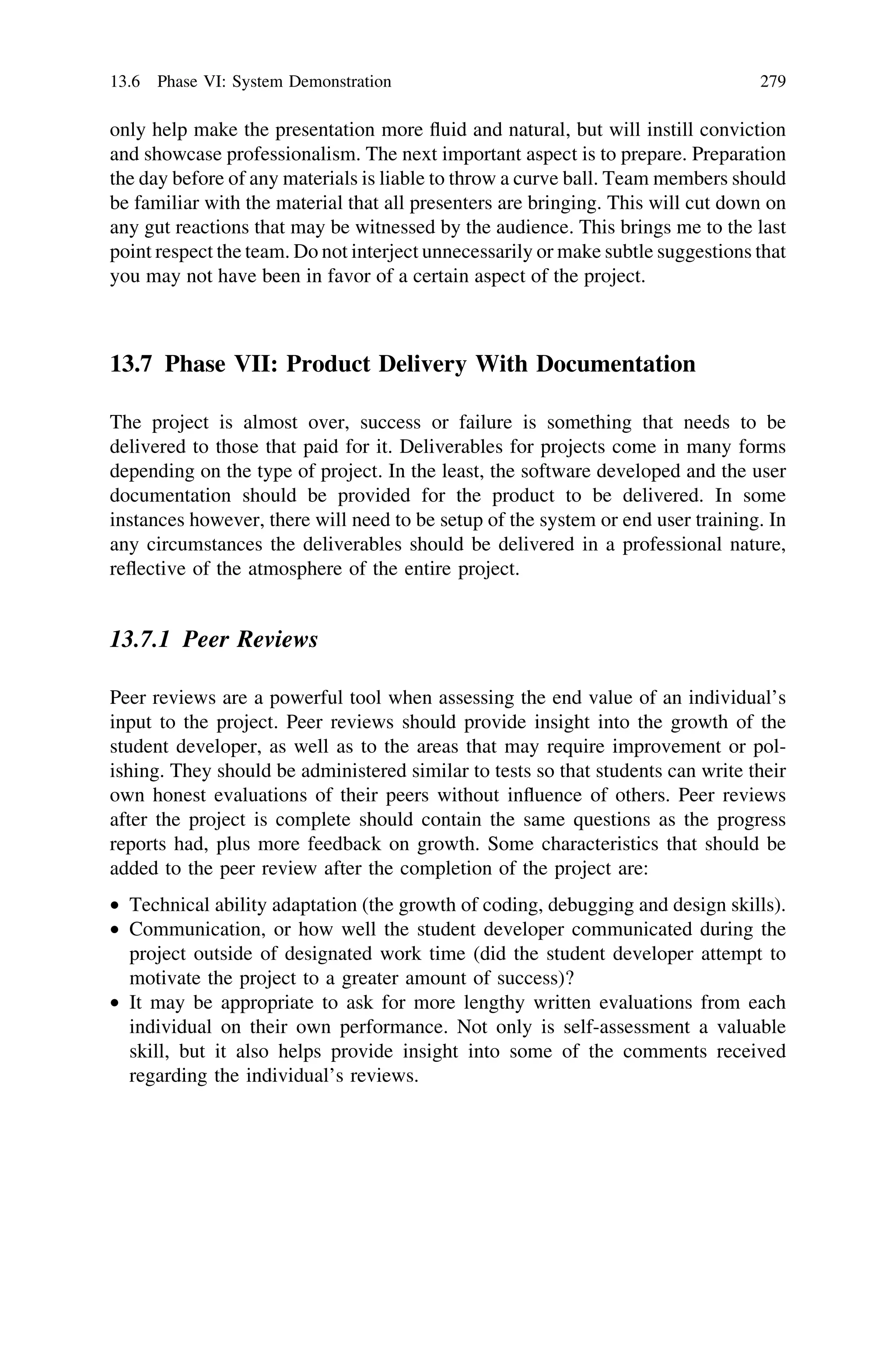 only help make the presentation more ﬂuid and natural, but will instill conviction
and showcase professionalism. The next important aspect is to prepare. Preparation
the day before of any materials is liable to throw a curve ball. Team members should
be familiar with the material that all presenters are bringing. This will cut down on
any gut reactions that may be witnessed by the audience. This brings me to the last
point respect the team. Do not interject unnecessarily or make subtle suggestions that
you may not have been in favor of a certain aspect of the project.
13.7 Phase VII: Product Delivery With Documentation
The project is almost over, success or failure is something that needs to be
delivered to those that paid for it. Deliverables for projects come in many forms
depending on the type of project. In the least, the software developed and the user
documentation should be provided for the product to be delivered. In some
instances however, there will need to be setup of the system or end user training. In
any circumstances the deliverables should be delivered in a professional nature,
reﬂective of the atmosphere of the entire project.
13.7.1 Peer Reviews
Peer reviews are a powerful tool when assessing the end value of an individual’s
input to the project. Peer reviews should provide insight into the growth of the
student developer, as well as to the areas that may require improvement or pol-
ishing. They should be administered similar to tests so that students can write their
own honest evaluations of their peers without inﬂuence of others. Peer reviews
after the project is complete should contain the same questions as the progress
reports had, plus more feedback on growth. Some characteristics that should be
added to the peer review after the completion of the project are:
• Technical ability adaptation (the growth of coding, debugging and design skills).
• Communication, or how well the student developer communicated during the
project outside of designated work time (did the student developer attempt to
motivate the project to a greater amount of success)?
• It may be appropriate to ask for more lengthy written evaluations from each
individual on their own performance. Not only is self-assessment a valuable
skill, but it also helps provide insight into some of the comments received
regarding the individual’s reviews.
13.6 Phase VI: System Demonstration 279
 