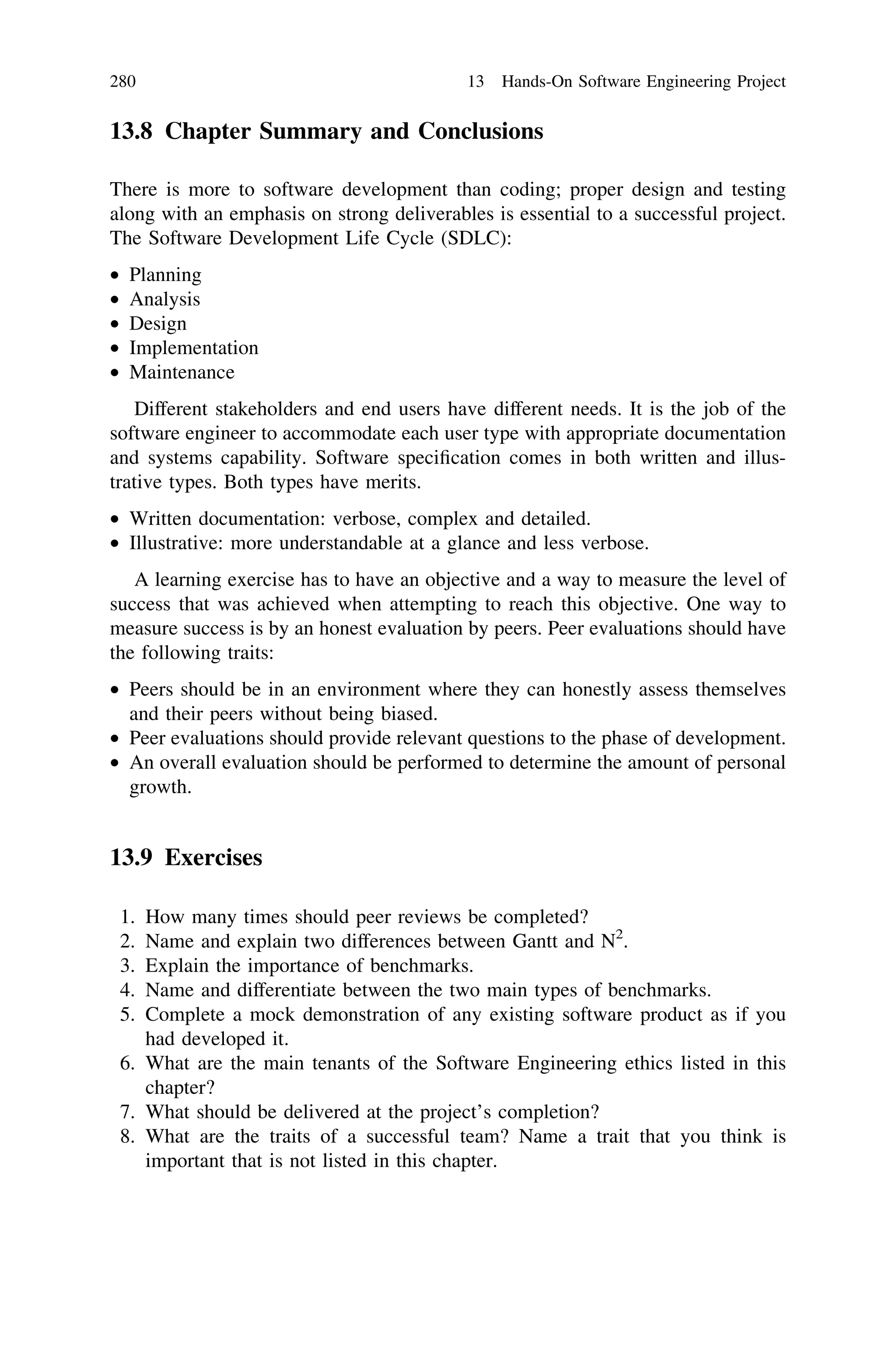 13.8 Chapter Summary and Conclusions
There is more to software development than coding; proper design and testing
along with an emphasis on strong deliverables is essential to a successful project.
The Software Development Life Cycle (SDLC):
• Planning
• Analysis
• Design
• Implementation
• Maintenance
Different stakeholders and end users have different needs. It is the job of the
software engineer to accommodate each user type with appropriate documentation
and systems capability. Software speciﬁcation comes in both written and illus-
trative types. Both types have merits.
• Written documentation: verbose, complex and detailed.
• Illustrative: more understandable at a glance and less verbose.
A learning exercise has to have an objective and a way to measure the level of
success that was achieved when attempting to reach this objective. One way to
measure success is by an honest evaluation by peers. Peer evaluations should have
the following traits:
• Peers should be in an environment where they can honestly assess themselves
and their peers without being biased.
• Peer evaluations should provide relevant questions to the phase of development.
• An overall evaluation should be performed to determine the amount of personal
growth.
13.9 Exercises
1. How many times should peer reviews be completed?
2. Name and explain two differences between Gantt and N2
.
3. Explain the importance of benchmarks.
4. Name and differentiate between the two main types of benchmarks.
5. Complete a mock demonstration of any existing software product as if you
had developed it.
6. What are the main tenants of the Software Engineering ethics listed in this
chapter?
7. What should be delivered at the project’s completion?
8. What are the traits of a successful team? Name a trait that you think is
important that is not listed in this chapter.
280 13 Hands-On Software Engineering Project
 