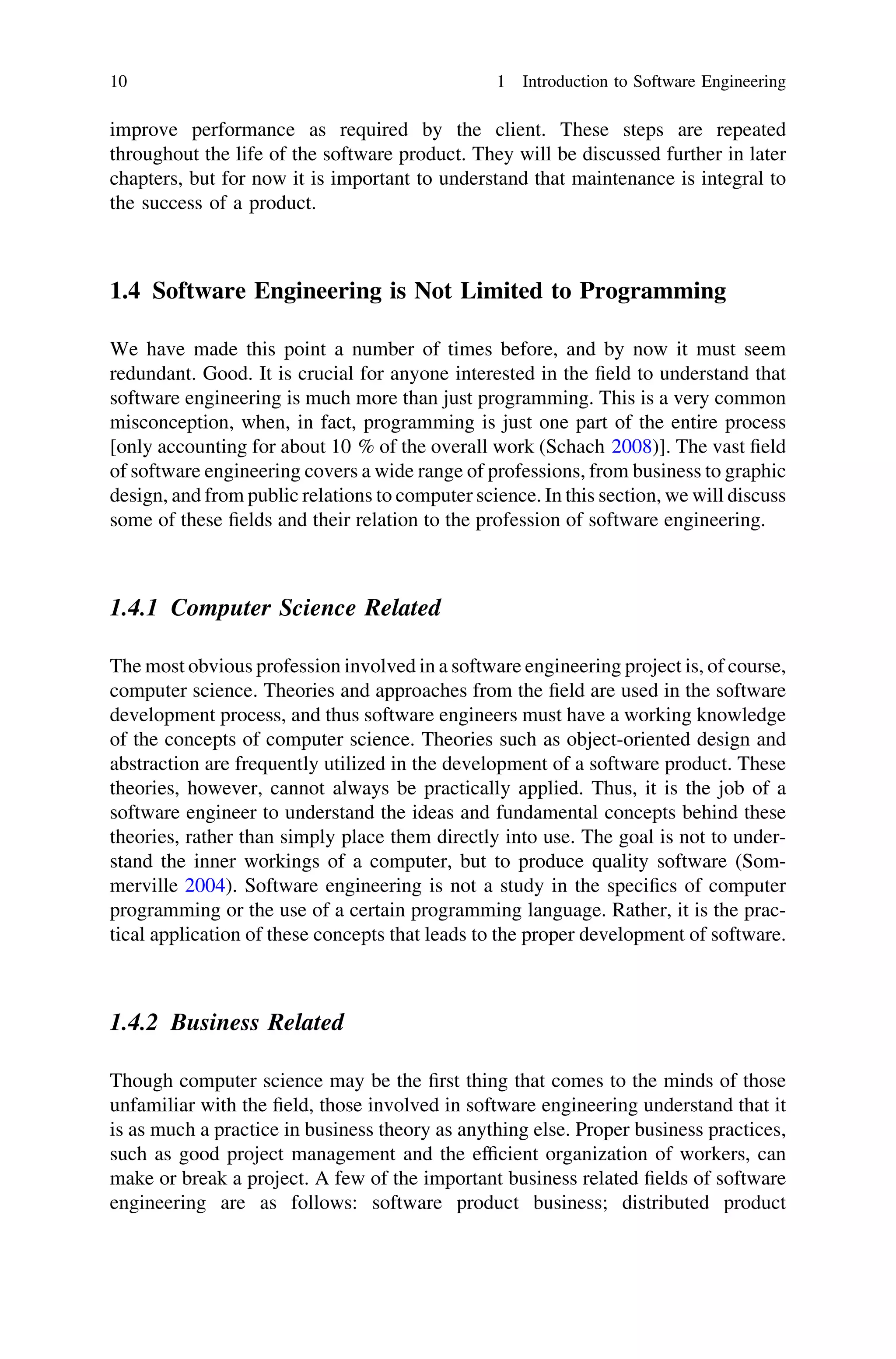 improve performance as required by the client. These steps are repeated
throughout the life of the software product. They will be discussed further in later
chapters, but for now it is important to understand that maintenance is integral to
the success of a product.
1.4 Software Engineering is Not Limited to Programming
We have made this point a number of times before, and by now it must seem
redundant. Good. It is crucial for anyone interested in the ﬁeld to understand that
software engineering is much more than just programming. This is a very common
misconception, when, in fact, programming is just one part of the entire process
[only accounting for about 10 % of the overall work (Schach 2008)]. The vast ﬁeld
of software engineering covers a wide range of professions, from business to graphic
design, and from public relations to computer science. In this section, we will discuss
some of these ﬁelds and their relation to the profession of software engineering.
1.4.1 Computer Science Related
The most obvious profession involved in a software engineering project is, of course,
computer science. Theories and approaches from the ﬁeld are used in the software
development process, and thus software engineers must have a working knowledge
of the concepts of computer science. Theories such as object-oriented design and
abstraction are frequently utilized in the development of a software product. These
theories, however, cannot always be practically applied. Thus, it is the job of a
software engineer to understand the ideas and fundamental concepts behind these
theories, rather than simply place them directly into use. The goal is not to under-
stand the inner workings of a computer, but to produce quality software (Som-
merville 2004). Software engineering is not a study in the speciﬁcs of computer
programming or the use of a certain programming language. Rather, it is the prac-
tical application of these concepts that leads to the proper development of software.
1.4.2 Business Related
Though computer science may be the ﬁrst thing that comes to the minds of those
unfamiliar with the ﬁeld, those involved in software engineering understand that it
is as much a practice in business theory as anything else. Proper business practices,
such as good project management and the efﬁcient organization of workers, can
make or break a project. A few of the important business related ﬁelds of software
engineering are as follows: software product business; distributed product
10 1 Introduction to Software Engineering
 