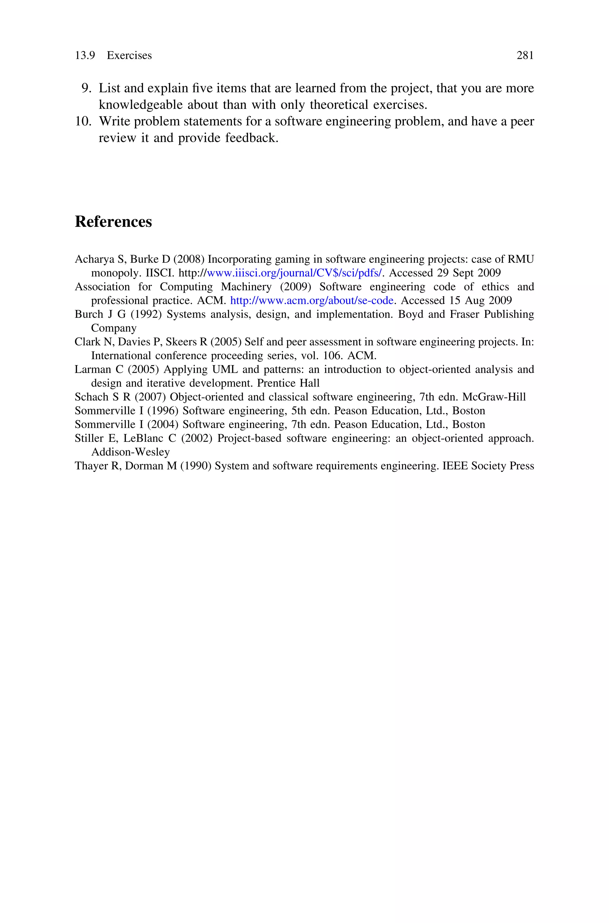 9. List and explain ﬁve items that are learned from the project, that you are more
knowledgeable about than with only theoretical exercises.
10. Write problem statements for a software engineering problem, and have a peer
review it and provide feedback.
References
Acharya S, Burke D (2008) Incorporating gaming in software engineering projects: case of RMU
monopoly. IISCI. http://www.iiisci.org/journal/CV$/sci/pdfs/. Accessed 29 Sept 2009
Association for Computing Machinery (2009) Software engineering code of ethics and
professional practice. ACM. http://www.acm.org/about/se-code. Accessed 15 Aug 2009
Burch J G (1992) Systems analysis, design, and implementation. Boyd and Fraser Publishing
Company
Clark N, Davies P, Skeers R (2005) Self and peer assessment in software engineering projects. In:
International conference proceeding series, vol. 106. ACM.
Larman C (2005) Applying UML and patterns: an introduction to object-oriented analysis and
design and iterative development. Prentice Hall
Schach S R (2007) Object-oriented and classical software engineering, 7th edn. McGraw-Hill
Sommerville I (1996) Software engineering, 5th edn. Peason Education, Ltd., Boston
Sommerville I (2004) Software engineering, 7th edn. Peason Education, Ltd., Boston
Stiller E, LeBlanc C (2002) Project-based software engineering: an object-oriented approach.
Addison-Wesley
Thayer R, Dorman M (1990) System and software requirements engineering. IEEE Society Press
13.9 Exercises 281
 