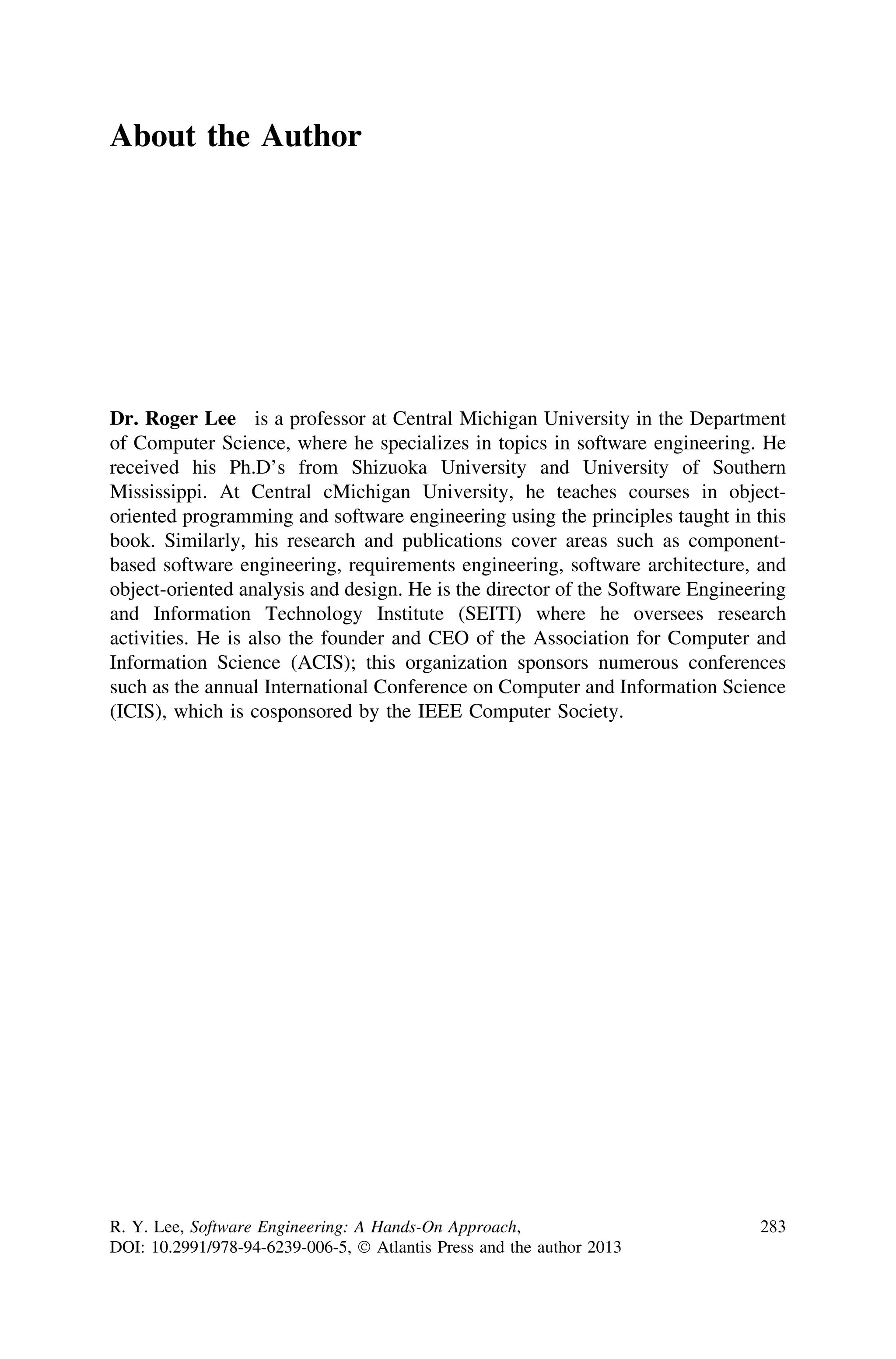 About the Author
Dr. Roger Lee is a professor at Central Michigan University in the Department
of Computer Science, where he specializes in topics in software engineering. He
received his Ph.D’s from Shizuoka University and University of Southern
Mississippi. At Central cMichigan University, he teaches courses in object-
oriented programming and software engineering using the principles taught in this
book. Similarly, his research and publications cover areas such as component-
based software engineering, requirements engineering, software architecture, and
object-oriented analysis and design. He is the director of the Software Engineering
and Information Technology Institute (SEITI) where he oversees research
activities. He is also the founder and CEO of the Association for Computer and
Information Science (ACIS); this organization sponsors numerous conferences
such as the annual International Conference on Computer and Information Science
(ICIS), which is cosponsored by the IEEE Computer Society.
R. Y. Lee, Software Engineering: A Hands-On Approach,
DOI: 10.2991/978-94-6239-006-5, Ó Atlantis Press and the author 2013
283
 