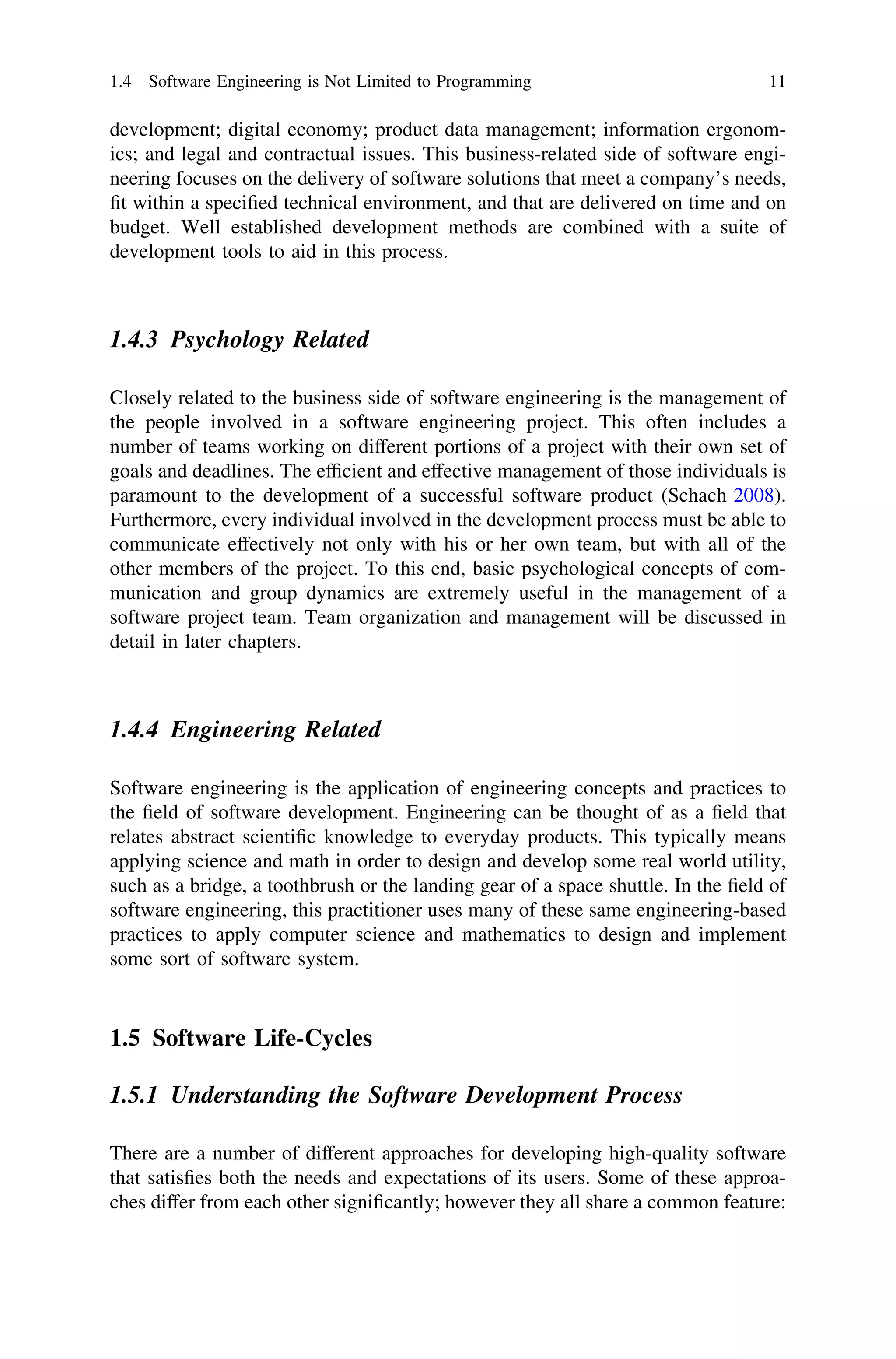 development; digital economy; product data management; information ergonom-
ics; and legal and contractual issues. This business-related side of software engi-
neering focuses on the delivery of software solutions that meet a company’s needs,
ﬁt within a speciﬁed technical environment, and that are delivered on time and on
budget. Well established development methods are combined with a suite of
development tools to aid in this process.
1.4.3 Psychology Related
Closely related to the business side of software engineering is the management of
the people involved in a software engineering project. This often includes a
number of teams working on different portions of a project with their own set of
goals and deadlines. The efﬁcient and effective management of those individuals is
paramount to the development of a successful software product (Schach 2008).
Furthermore, every individual involved in the development process must be able to
communicate effectively not only with his or her own team, but with all of the
other members of the project. To this end, basic psychological concepts of com-
munication and group dynamics are extremely useful in the management of a
software project team. Team organization and management will be discussed in
detail in later chapters.
1.4.4 Engineering Related
Software engineering is the application of engineering concepts and practices to
the ﬁeld of software development. Engineering can be thought of as a ﬁeld that
relates abstract scientiﬁc knowledge to everyday products. This typically means
applying science and math in order to design and develop some real world utility,
such as a bridge, a toothbrush or the landing gear of a space shuttle. In the ﬁeld of
software engineering, this practitioner uses many of these same engineering-based
practices to apply computer science and mathematics to design and implement
some sort of software system.
1.5 Software Life-Cycles
1.5.1 Understanding the Software Development Process
There are a number of different approaches for developing high-quality software
that satisﬁes both the needs and expectations of its users. Some of these approa-
ches differ from each other signiﬁcantly; however they all share a common feature:
1.4 Software Engineering is Not Limited to Programming 11
 