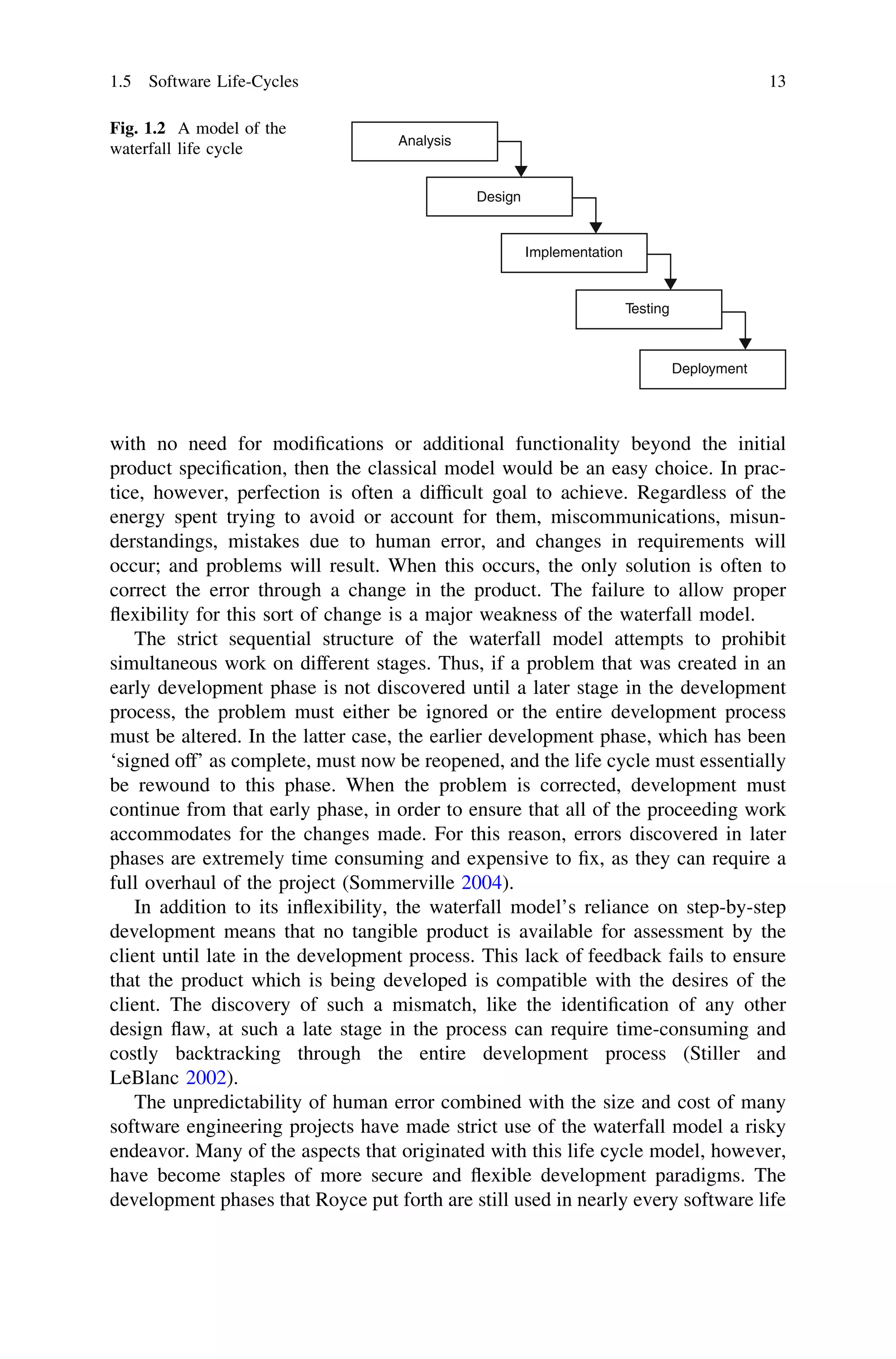 with no need for modiﬁcations or additional functionality beyond the initial
product speciﬁcation, then the classical model would be an easy choice. In prac-
tice, however, perfection is often a difﬁcult goal to achieve. Regardless of the
energy spent trying to avoid or account for them, miscommunications, misun-
derstandings, mistakes due to human error, and changes in requirements will
occur; and problems will result. When this occurs, the only solution is often to
correct the error through a change in the product. The failure to allow proper
ﬂexibility for this sort of change is a major weakness of the waterfall model.
The strict sequential structure of the waterfall model attempts to prohibit
simultaneous work on different stages. Thus, if a problem that was created in an
early development phase is not discovered until a later stage in the development
process, the problem must either be ignored or the entire development process
must be altered. In the latter case, the earlier development phase, which has been
‘signed off’ as complete, must now be reopened, and the life cycle must essentially
be rewound to this phase. When the problem is corrected, development must
continue from that early phase, in order to ensure that all of the proceeding work
accommodates for the changes made. For this reason, errors discovered in later
phases are extremely time consuming and expensive to ﬁx, as they can require a
full overhaul of the project (Sommerville 2004).
In addition to its inﬂexibility, the waterfall model’s reliance on step-by-step
development means that no tangible product is available for assessment by the
client until late in the development process. This lack of feedback fails to ensure
that the product which is being developed is compatible with the desires of the
client. The discovery of such a mismatch, like the identiﬁcation of any other
design ﬂaw, at such a late stage in the process can require time-consuming and
costly backtracking through the entire development process (Stiller and
LeBlanc 2002).
The unpredictability of human error combined with the size and cost of many
software engineering projects have made strict use of the waterfall model a risky
endeavor. Many of the aspects that originated with this life cycle model, however,
have become staples of more secure and ﬂexible development paradigms. The
development phases that Royce put forth are still used in nearly every software life
Analysis
Design
Implementation
Testing
Deployment
Fig. 1.2 A model of the
waterfall life cycle
1.5 Software Life-Cycles 13
 