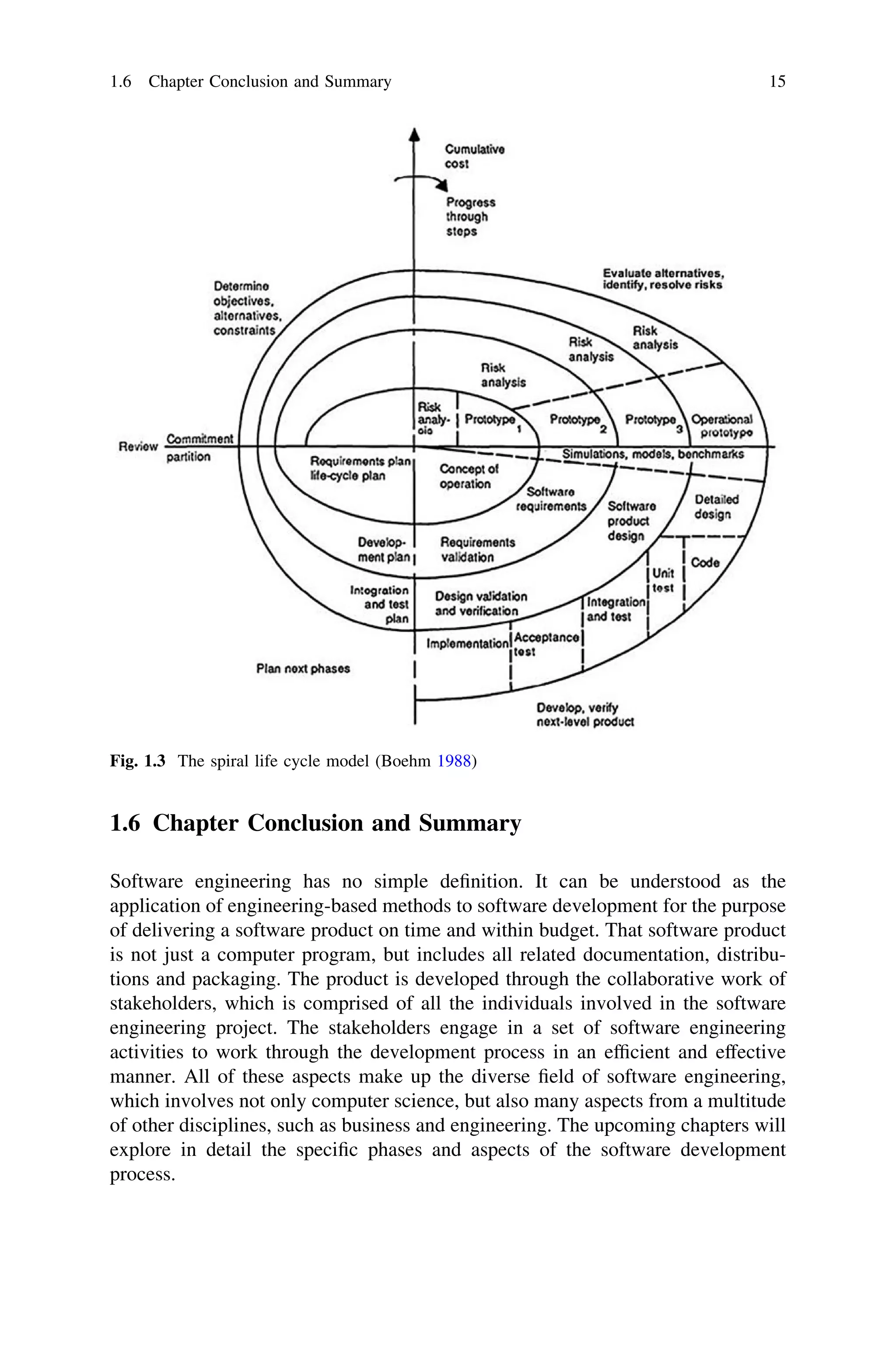 1.6 Chapter Conclusion and Summary
Software engineering has no simple deﬁnition. It can be understood as the
application of engineering-based methods to software development for the purpose
of delivering a software product on time and within budget. That software product
is not just a computer program, but includes all related documentation, distribu-
tions and packaging. The product is developed through the collaborative work of
stakeholders, which is comprised of all the individuals involved in the software
engineering project. The stakeholders engage in a set of software engineering
activities to work through the development process in an efﬁcient and effective
manner. All of these aspects make up the diverse ﬁeld of software engineering,
which involves not only computer science, but also many aspects from a multitude
of other disciplines, such as business and engineering. The upcoming chapters will
explore in detail the speciﬁc phases and aspects of the software development
process.
Fig. 1.3 The spiral life cycle model (Boehm 1988)
1.6 Chapter Conclusion and Summary 15
 