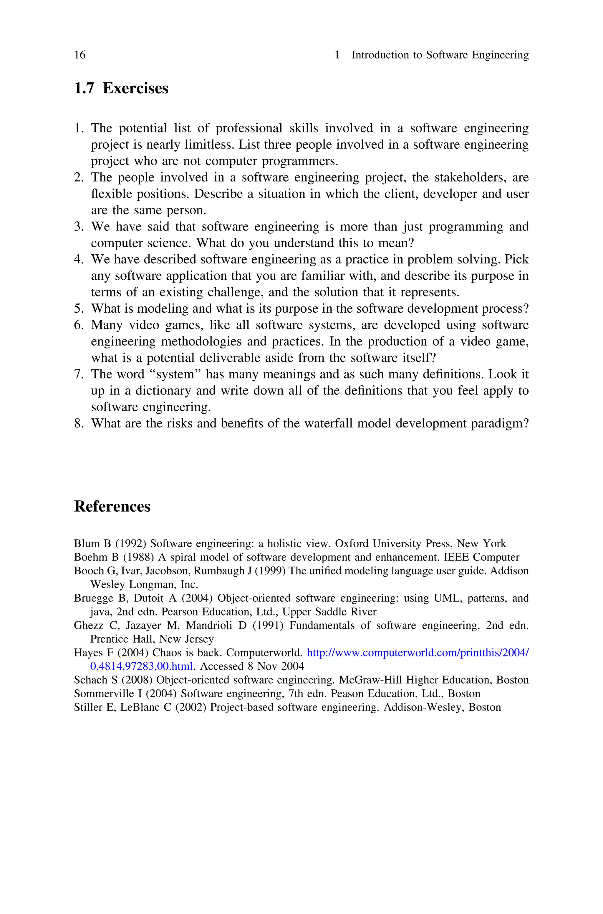 1.7 Exercises
1. The potential list of professional skills involved in a software engineering
project is nearly limitless. List three people involved in a software engineering
project who are not computer programmers.
2. The people involved in a software engineering project, the stakeholders, are
ﬂexible positions. Describe a situation in which the client, developer and user
are the same person.
3. We have said that software engineering is more than just programming and
computer science. What do you understand this to mean?
4. We have described software engineering as a practice in problem solving. Pick
any software application that you are familiar with, and describe its purpose in
terms of an existing challenge, and the solution that it represents.
5. What is modeling and what is its purpose in the software development process?
6. Many video games, like all software systems, are developed using software
engineering methodologies and practices. In the production of a video game,
what is a potential deliverable aside from the software itself?
7. The word ‘‘system’’ has many meanings and as such many deﬁnitions. Look it
up in a dictionary and write down all of the deﬁnitions that you feel apply to
software engineering.
8. What are the risks and beneﬁts of the waterfall model development paradigm?
References
Blum B (1992) Software engineering: a holistic view. Oxford University Press, New York
Boehm B (1988) A spiral model of software development and enhancement. IEEE Computer
Booch G, Ivar, Jacobson, Rumbaugh J (1999) The uniﬁed modeling language user guide. Addison
Wesley Longman, Inc.
Bruegge B, Dutoit A (2004) Object-oriented software engineering: using UML, patterns, and
java, 2nd edn. Pearson Education, Ltd., Upper Saddle River
Ghezz C, Jazayer M, Mandrioli D (1991) Fundamentals of software engineering, 2nd edn.
Prentice Hall, New Jersey
Hayes F (2004) Chaos is back. Computerworld. http://www.computerworld.com/printthis/2004/
0,4814,97283,00.html. Accessed 8 Nov 2004
Schach S (2008) Object-oriented software engineering. McGraw-Hill Higher Education, Boston
Sommerville I (2004) Software engineering, 7th edn. Peason Education, Ltd., Boston
Stiller E, LeBlanc C (2002) Project-based software engineering. Addison-Wesley, Boston
16 1 Introduction to Software Engineering
 