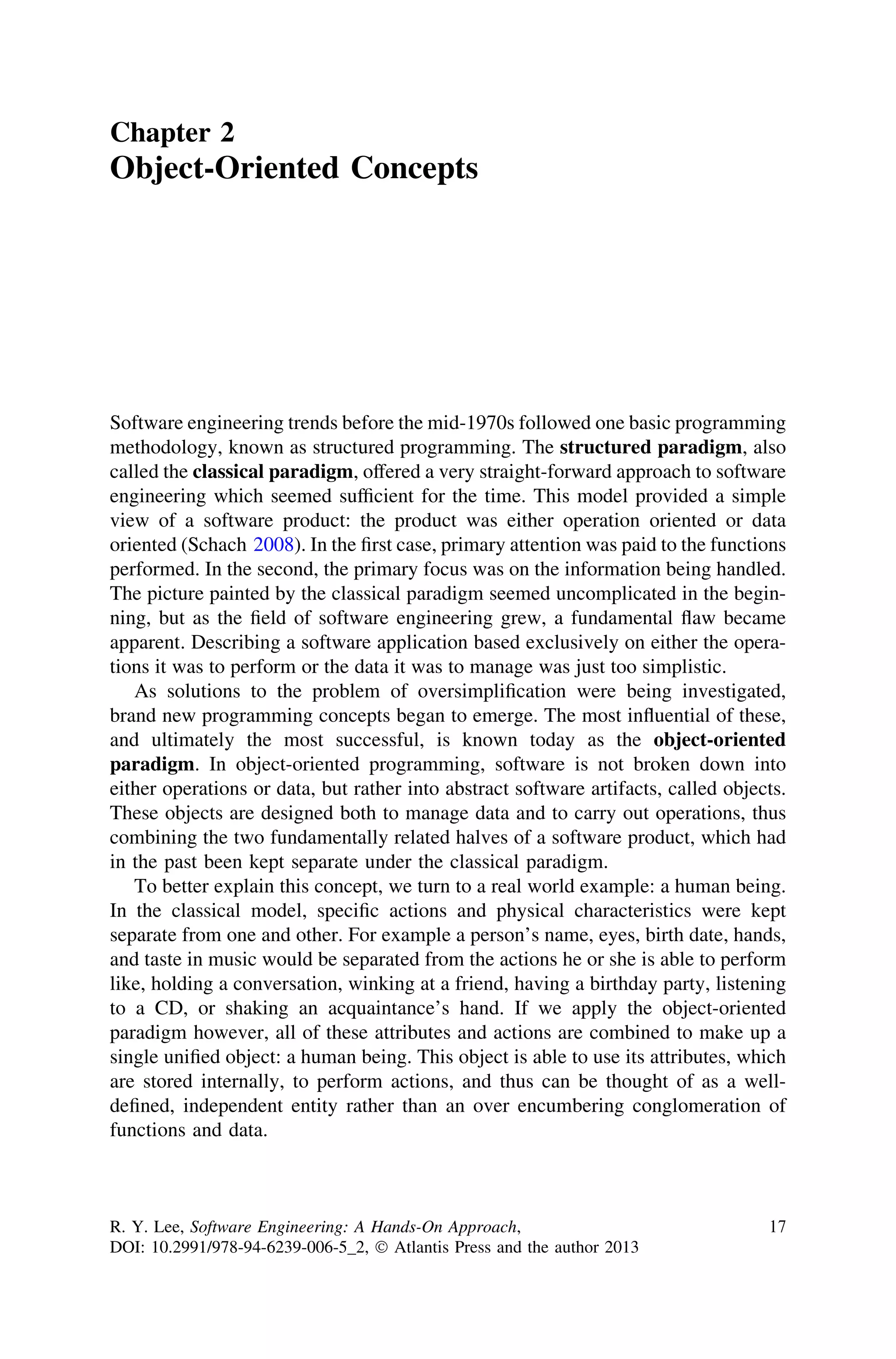 Chapter 2
Object-Oriented Concepts
Software engineering trends before the mid-1970s followed one basic programming
methodology, known as structured programming. The structured paradigm, also
called the classical paradigm, offered a very straight-forward approach to software
engineering which seemed sufﬁcient for the time. This model provided a simple
view of a software product: the product was either operation oriented or data
oriented (Schach 2008). In the ﬁrst case, primary attention was paid to the functions
performed. In the second, the primary focus was on the information being handled.
The picture painted by the classical paradigm seemed uncomplicated in the begin-
ning, but as the ﬁeld of software engineering grew, a fundamental ﬂaw became
apparent. Describing a software application based exclusively on either the opera-
tions it was to perform or the data it was to manage was just too simplistic.
As solutions to the problem of oversimpliﬁcation were being investigated,
brand new programming concepts began to emerge. The most inﬂuential of these,
and ultimately the most successful, is known today as the object-oriented
paradigm. In object-oriented programming, software is not broken down into
either operations or data, but rather into abstract software artifacts, called objects.
These objects are designed both to manage data and to carry out operations, thus
combining the two fundamentally related halves of a software product, which had
in the past been kept separate under the classical paradigm.
To better explain this concept, we turn to a real world example: a human being.
In the classical model, speciﬁc actions and physical characteristics were kept
separate from one and other. For example a person’s name, eyes, birth date, hands,
and taste in music would be separated from the actions he or she is able to perform
like, holding a conversation, winking at a friend, having a birthday party, listening
to a CD, or shaking an acquaintance’s hand. If we apply the object-oriented
paradigm however, all of these attributes and actions are combined to make up a
single uniﬁed object: a human being. This object is able to use its attributes, which
are stored internally, to perform actions, and thus can be thought of as a well-
deﬁned, independent entity rather than an over encumbering conglomeration of
functions and data.
R. Y. Lee, Software Engineering: A Hands-On Approach,
DOI: 10.2991/978-94-6239-006-5_2, Ó Atlantis Press and the author 2013
17
 