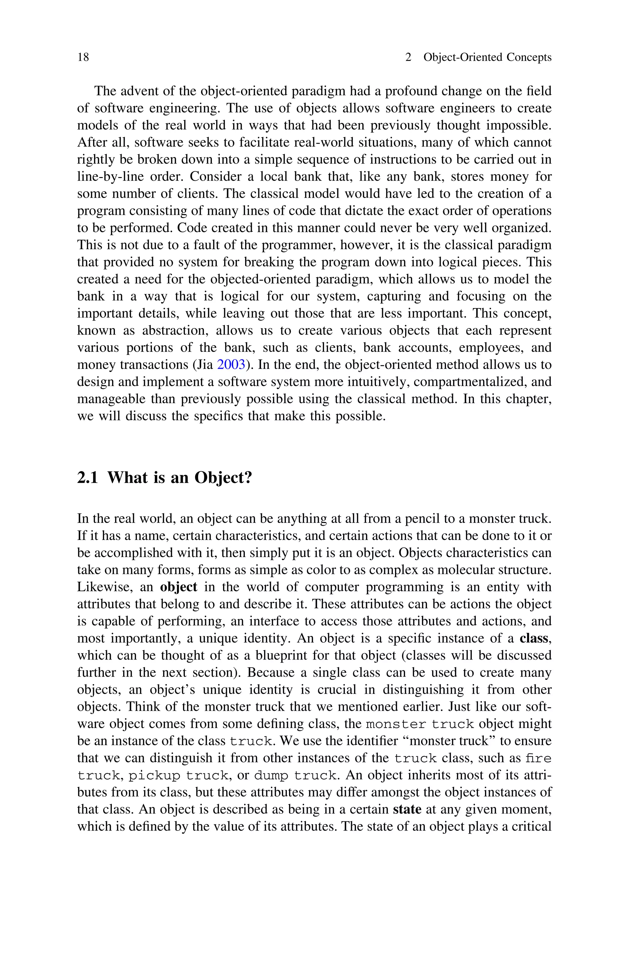 The advent of the object-oriented paradigm had a profound change on the ﬁeld
of software engineering. The use of objects allows software engineers to create
models of the real world in ways that had been previously thought impossible.
After all, software seeks to facilitate real-world situations, many of which cannot
rightly be broken down into a simple sequence of instructions to be carried out in
line-by-line order. Consider a local bank that, like any bank, stores money for
some number of clients. The classical model would have led to the creation of a
program consisting of many lines of code that dictate the exact order of operations
to be performed. Code created in this manner could never be very well organized.
This is not due to a fault of the programmer, however, it is the classical paradigm
that provided no system for breaking the program down into logical pieces. This
created a need for the objected-oriented paradigm, which allows us to model the
bank in a way that is logical for our system, capturing and focusing on the
important details, while leaving out those that are less important. This concept,
known as abstraction, allows us to create various objects that each represent
various portions of the bank, such as clients, bank accounts, employees, and
money transactions (Jia 2003). In the end, the object-oriented method allows us to
design and implement a software system more intuitively, compartmentalized, and
manageable than previously possible using the classical method. In this chapter,
we will discuss the speciﬁcs that make this possible.
2.1 What is an Object?
In the real world, an object can be anything at all from a pencil to a monster truck.
If it has a name, certain characteristics, and certain actions that can be done to it or
be accomplished with it, then simply put it is an object. Objects characteristics can
take on many forms, forms as simple as color to as complex as molecular structure.
Likewise, an object in the world of computer programming is an entity with
attributes that belong to and describe it. These attributes can be actions the object
is capable of performing, an interface to access those attributes and actions, and
most importantly, a unique identity. An object is a speciﬁc instance of a class,
which can be thought of as a blueprint for that object (classes will be discussed
further in the next section). Because a single class can be used to create many
objects, an object’s unique identity is crucial in distinguishing it from other
objects. Think of the monster truck that we mentioned earlier. Just like our soft-
ware object comes from some deﬁning class, the monster truck object might
be an instance of the class truck. We use the identiﬁer ‘‘monster truck’’ to ensure
that we can distinguish it from other instances of the truck class, such as ﬁre
truck, pickup truck, or dump truck. An object inherits most of its attri-
butes from its class, but these attributes may differ amongst the object instances of
that class. An object is described as being in a certain state at any given moment,
which is deﬁned by the value of its attributes. The state of an object plays a critical
18 2 Object-Oriented Concepts
 