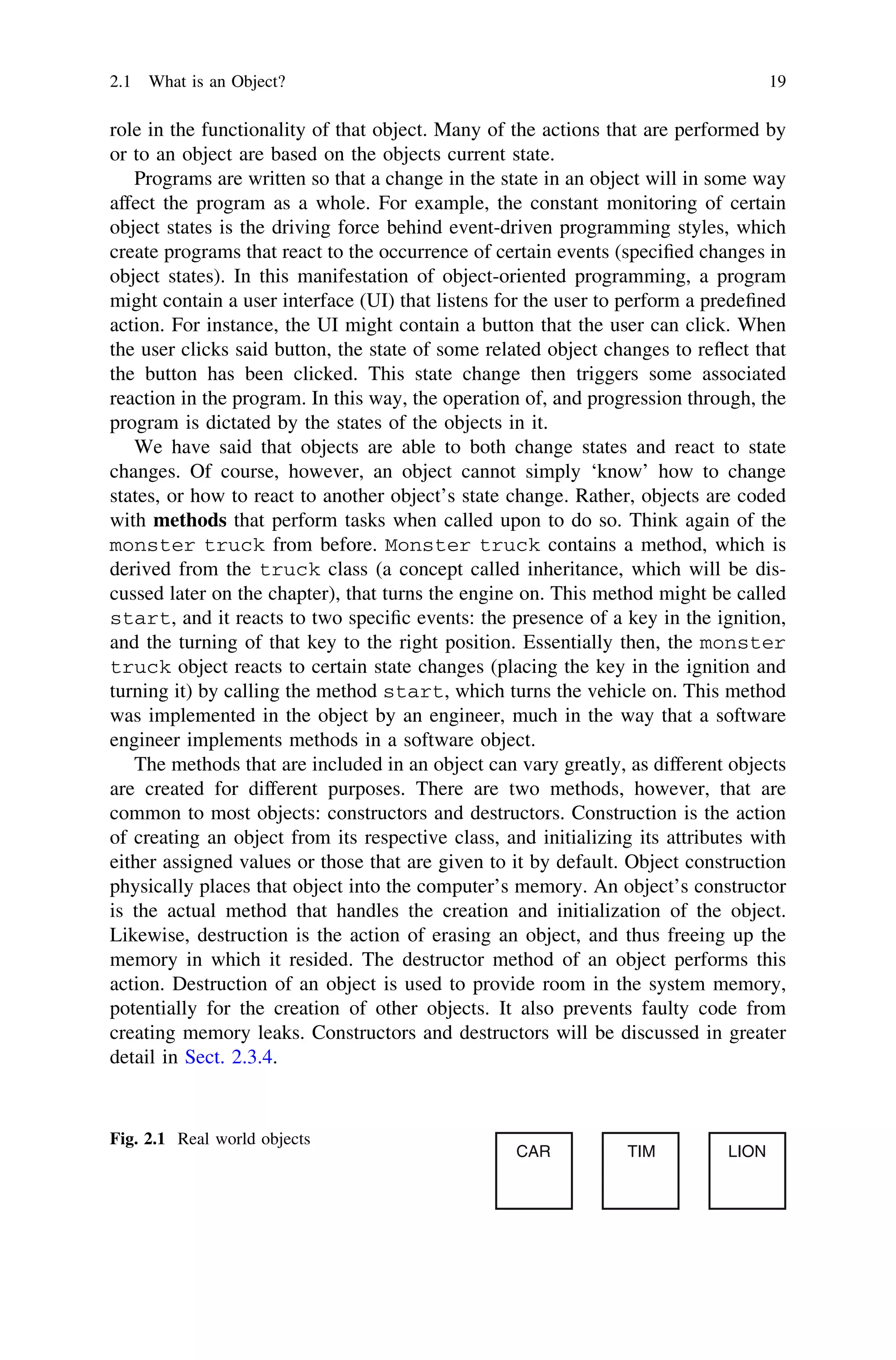 role in the functionality of that object. Many of the actions that are performed by
or to an object are based on the objects current state.
Programs are written so that a change in the state in an object will in some way
affect the program as a whole. For example, the constant monitoring of certain
object states is the driving force behind event-driven programming styles, which
create programs that react to the occurrence of certain events (speciﬁed changes in
object states). In this manifestation of object-oriented programming, a program
might contain a user interface (UI) that listens for the user to perform a predeﬁned
action. For instance, the UI might contain a button that the user can click. When
the user clicks said button, the state of some related object changes to reﬂect that
the button has been clicked. This state change then triggers some associated
reaction in the program. In this way, the operation of, and progression through, the
program is dictated by the states of the objects in it.
We have said that objects are able to both change states and react to state
changes. Of course, however, an object cannot simply ‘know’ how to change
states, or how to react to another object’s state change. Rather, objects are coded
with methods that perform tasks when called upon to do so. Think again of the
monster truck from before. Monster truck contains a method, which is
derived from the truck class (a concept called inheritance, which will be dis-
cussed later on the chapter), that turns the engine on. This method might be called
start, and it reacts to two speciﬁc events: the presence of a key in the ignition,
and the turning of that key to the right position. Essentially then, the monster
truck object reacts to certain state changes (placing the key in the ignition and
turning it) by calling the method start, which turns the vehicle on. This method
was implemented in the object by an engineer, much in the way that a software
engineer implements methods in a software object.
The methods that are included in an object can vary greatly, as different objects
are created for different purposes. There are two methods, however, that are
common to most objects: constructors and destructors. Construction is the action
of creating an object from its respective class, and initializing its attributes with
either assigned values or those that are given to it by default. Object construction
physically places that object into the computer’s memory. An object’s constructor
is the actual method that handles the creation and initialization of the object.
Likewise, destruction is the action of erasing an object, and thus freeing up the
memory in which it resided. The destructor method of an object performs this
action. Destruction of an object is used to provide room in the system memory,
potentially for the creation of other objects. It also prevents faulty code from
creating memory leaks. Constructors and destructors will be discussed in greater
detail in Sect. 2.3.4.
CAR TIM LION
Fig. 2.1 Real world objects
2.1 What is an Object? 19
 