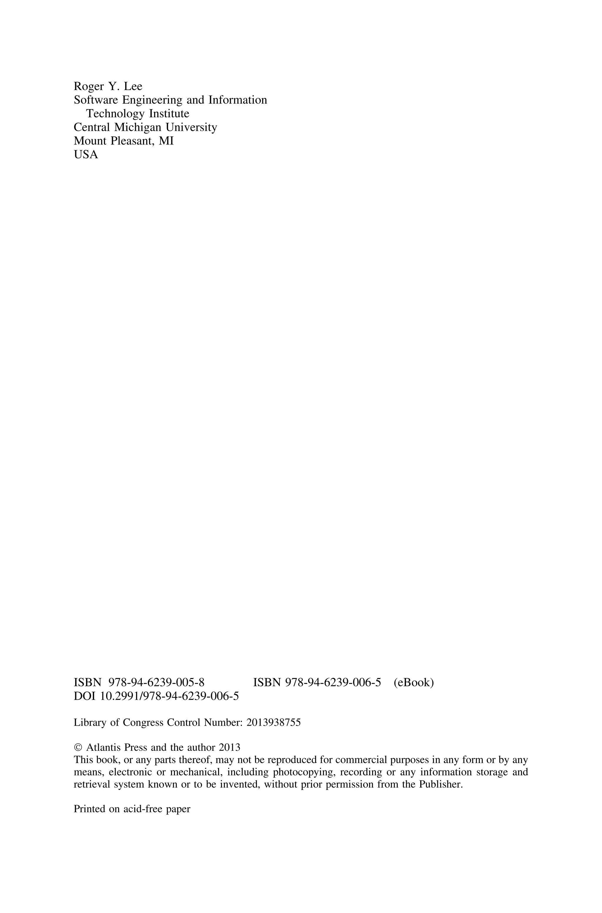 Roger Y. Lee
Software Engineering and Information
Technology Institute
Central Michigan University
Mount Pleasant, MI
USA
ISBN 978-94-6239-005-8 ISBN 978-94-6239-006-5 (eBook)
DOI 10.2991/978-94-6239-006-5
Library of Congress Control Number: 2013938755
Ó Atlantis Press and the author 2013
This book, or any parts thereof, may not be reproduced for commercial purposes in any form or by any
means, electronic or mechanical, including photocopying, recording or any information storage and
retrieval system known or to be invented, without prior permission from the Publisher.
Printed on acid-free paper
 