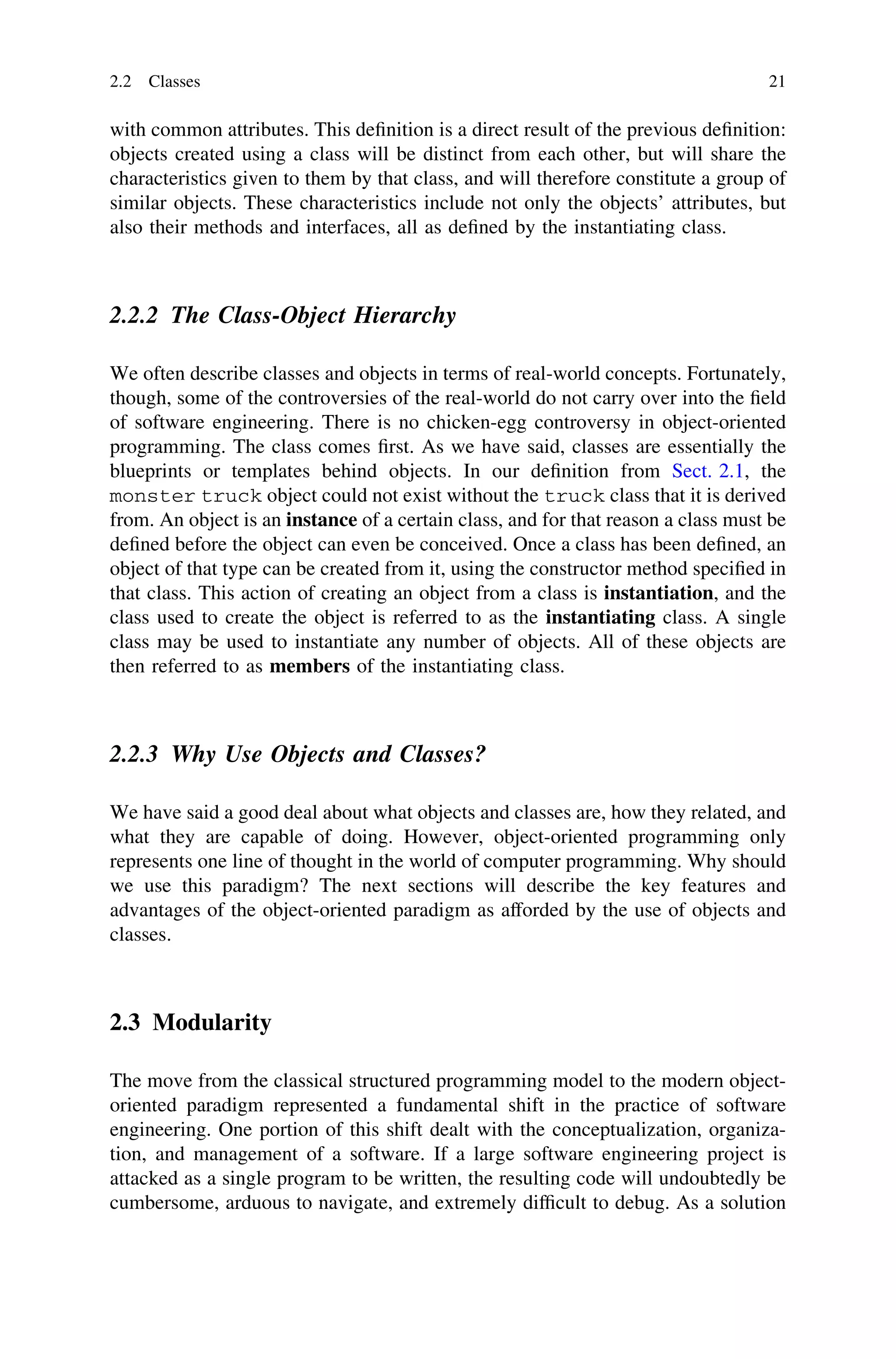 with common attributes. This deﬁnition is a direct result of the previous deﬁnition:
objects created using a class will be distinct from each other, but will share the
characteristics given to them by that class, and will therefore constitute a group of
similar objects. These characteristics include not only the objects’ attributes, but
also their methods and interfaces, all as deﬁned by the instantiating class.
2.2.2 The Class-Object Hierarchy
We often describe classes and objects in terms of real-world concepts. Fortunately,
though, some of the controversies of the real-world do not carry over into the ﬁeld
of software engineering. There is no chicken-egg controversy in object-oriented
programming. The class comes ﬁrst. As we have said, classes are essentially the
blueprints or templates behind objects. In our deﬁnition from Sect. 2.1, the
monster truck object could not exist without the truck class that it is derived
from. An object is an instance of a certain class, and for that reason a class must be
deﬁned before the object can even be conceived. Once a class has been deﬁned, an
object of that type can be created from it, using the constructor method speciﬁed in
that class. This action of creating an object from a class is instantiation, and the
class used to create the object is referred to as the instantiating class. A single
class may be used to instantiate any number of objects. All of these objects are
then referred to as members of the instantiating class.
2.2.3 Why Use Objects and Classes?
We have said a good deal about what objects and classes are, how they related, and
what they are capable of doing. However, object-oriented programming only
represents one line of thought in the world of computer programming. Why should
we use this paradigm? The next sections will describe the key features and
advantages of the object-oriented paradigm as afforded by the use of objects and
classes.
2.3 Modularity
The move from the classical structured programming model to the modern object-
oriented paradigm represented a fundamental shift in the practice of software
engineering. One portion of this shift dealt with the conceptualization, organiza-
tion, and management of a software. If a large software engineering project is
attacked as a single program to be written, the resulting code will undoubtedly be
cumbersome, arduous to navigate, and extremely difﬁcult to debug. As a solution
2.2 Classes 21
 