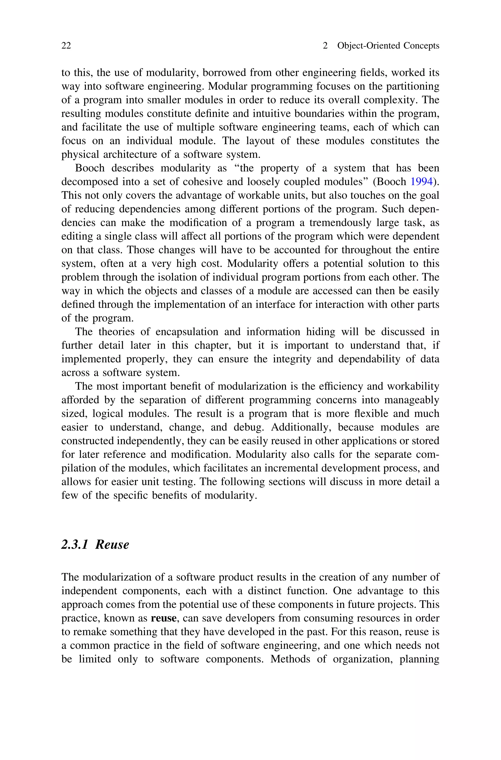 to this, the use of modularity, borrowed from other engineering ﬁelds, worked its
way into software engineering. Modular programming focuses on the partitioning
of a program into smaller modules in order to reduce its overall complexity. The
resulting modules constitute deﬁnite and intuitive boundaries within the program,
and facilitate the use of multiple software engineering teams, each of which can
focus on an individual module. The layout of these modules constitutes the
physical architecture of a software system.
Booch describes modularity as ‘‘the property of a system that has been
decomposed into a set of cohesive and loosely coupled modules’’ (Booch 1994).
This not only covers the advantage of workable units, but also touches on the goal
of reducing dependencies among different portions of the program. Such depen-
dencies can make the modiﬁcation of a program a tremendously large task, as
editing a single class will affect all portions of the program which were dependent
on that class. Those changes will have to be accounted for throughout the entire
system, often at a very high cost. Modularity offers a potential solution to this
problem through the isolation of individual program portions from each other. The
way in which the objects and classes of a module are accessed can then be easily
deﬁned through the implementation of an interface for interaction with other parts
of the program.
The theories of encapsulation and information hiding will be discussed in
further detail later in this chapter, but it is important to understand that, if
implemented properly, they can ensure the integrity and dependability of data
across a software system.
The most important beneﬁt of modularization is the efﬁciency and workability
afforded by the separation of different programming concerns into manageably
sized, logical modules. The result is a program that is more ﬂexible and much
easier to understand, change, and debug. Additionally, because modules are
constructed independently, they can be easily reused in other applications or stored
for later reference and modiﬁcation. Modularity also calls for the separate com-
pilation of the modules, which facilitates an incremental development process, and
allows for easier unit testing. The following sections will discuss in more detail a
few of the speciﬁc beneﬁts of modularity.
2.3.1 Reuse
The modularization of a software product results in the creation of any number of
independent components, each with a distinct function. One advantage to this
approach comes from the potential use of these components in future projects. This
practice, known as reuse, can save developers from consuming resources in order
to remake something that they have developed in the past. For this reason, reuse is
a common practice in the ﬁeld of software engineering, and one which needs not
be limited only to software components. Methods of organization, planning
22 2 Object-Oriented Concepts
 