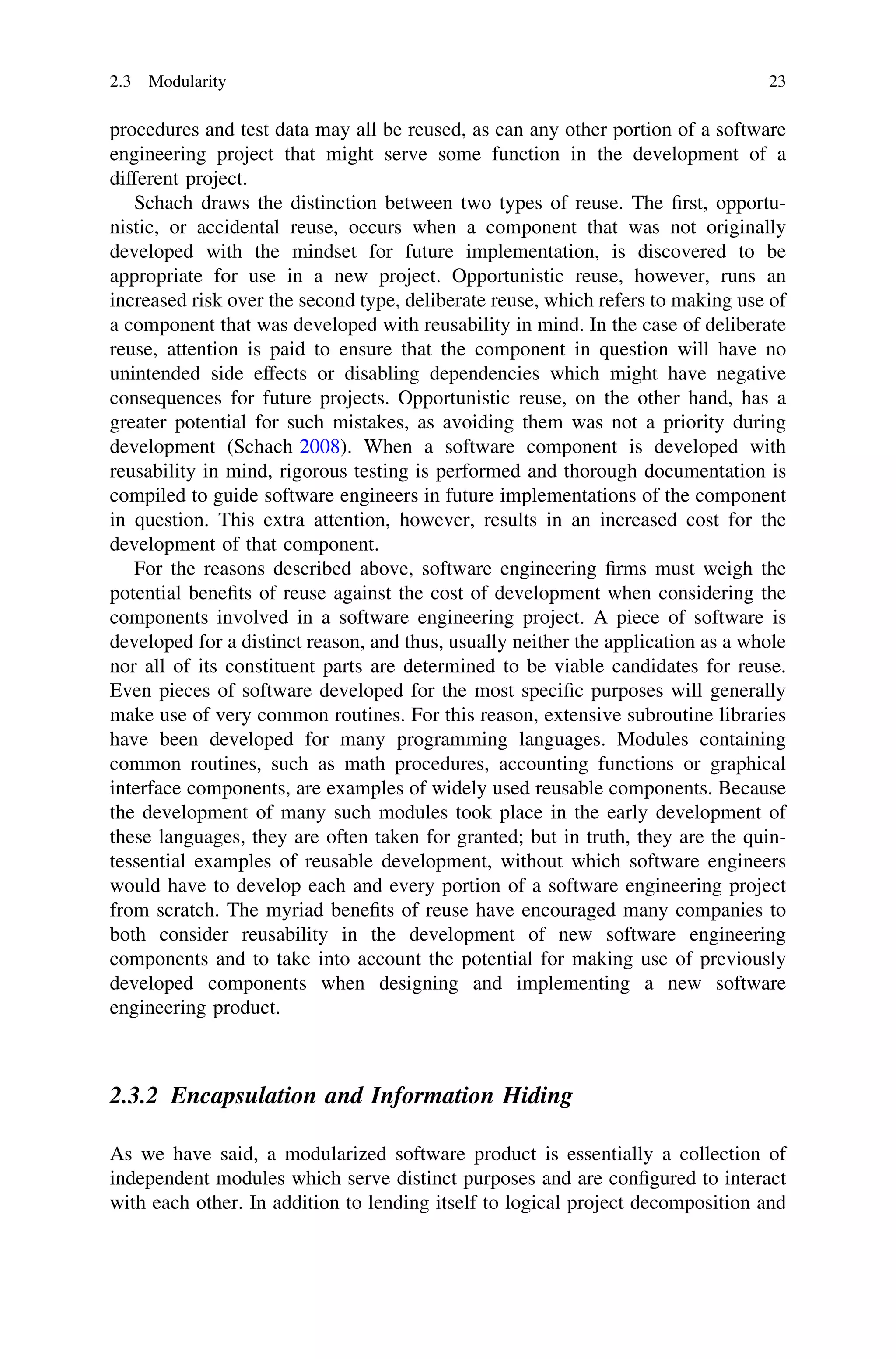 procedures and test data may all be reused, as can any other portion of a software
engineering project that might serve some function in the development of a
different project.
Schach draws the distinction between two types of reuse. The ﬁrst, opportu-
nistic, or accidental reuse, occurs when a component that was not originally
developed with the mindset for future implementation, is discovered to be
appropriate for use in a new project. Opportunistic reuse, however, runs an
increased risk over the second type, deliberate reuse, which refers to making use of
a component that was developed with reusability in mind. In the case of deliberate
reuse, attention is paid to ensure that the component in question will have no
unintended side effects or disabling dependencies which might have negative
consequences for future projects. Opportunistic reuse, on the other hand, has a
greater potential for such mistakes, as avoiding them was not a priority during
development (Schach 2008). When a software component is developed with
reusability in mind, rigorous testing is performed and thorough documentation is
compiled to guide software engineers in future implementations of the component
in question. This extra attention, however, results in an increased cost for the
development of that component.
For the reasons described above, software engineering ﬁrms must weigh the
potential beneﬁts of reuse against the cost of development when considering the
components involved in a software engineering project. A piece of software is
developed for a distinct reason, and thus, usually neither the application as a whole
nor all of its constituent parts are determined to be viable candidates for reuse.
Even pieces of software developed for the most speciﬁc purposes will generally
make use of very common routines. For this reason, extensive subroutine libraries
have been developed for many programming languages. Modules containing
common routines, such as math procedures, accounting functions or graphical
interface components, are examples of widely used reusable components. Because
the development of many such modules took place in the early development of
these languages, they are often taken for granted; but in truth, they are the quin-
tessential examples of reusable development, without which software engineers
would have to develop each and every portion of a software engineering project
from scratch. The myriad beneﬁts of reuse have encouraged many companies to
both consider reusability in the development of new software engineering
components and to take into account the potential for making use of previously
developed components when designing and implementing a new software
engineering product.
2.3.2 Encapsulation and Information Hiding
As we have said, a modularized software product is essentially a collection of
independent modules which serve distinct purposes and are conﬁgured to interact
with each other. In addition to lending itself to logical project decomposition and
2.3 Modularity 23
 
