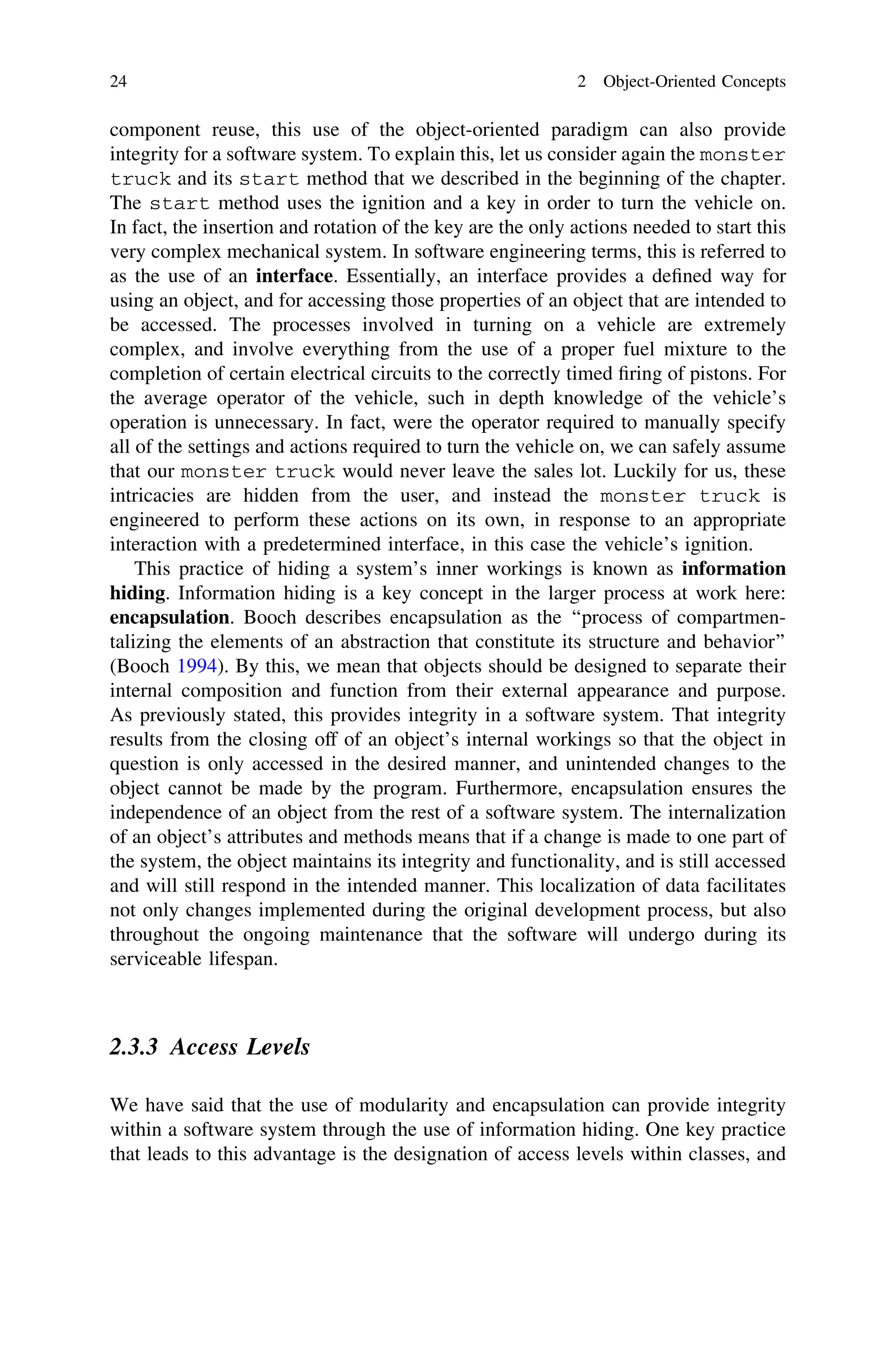 component reuse, this use of the object-oriented paradigm can also provide
integrity for a software system. To explain this, let us consider again the monster
truck and its start method that we described in the beginning of the chapter.
The start method uses the ignition and a key in order to turn the vehicle on.
In fact, the insertion and rotation of the key are the only actions needed to start this
very complex mechanical system. In software engineering terms, this is referred to
as the use of an interface. Essentially, an interface provides a deﬁned way for
using an object, and for accessing those properties of an object that are intended to
be accessed. The processes involved in turning on a vehicle are extremely
complex, and involve everything from the use of a proper fuel mixture to the
completion of certain electrical circuits to the correctly timed ﬁring of pistons. For
the average operator of the vehicle, such in depth knowledge of the vehicle’s
operation is unnecessary. In fact, were the operator required to manually specify
all of the settings and actions required to turn the vehicle on, we can safely assume
that our monster truck would never leave the sales lot. Luckily for us, these
intricacies are hidden from the user, and instead the monster truck is
engineered to perform these actions on its own, in response to an appropriate
interaction with a predetermined interface, in this case the vehicle’s ignition.
This practice of hiding a system’s inner workings is known as information
hiding. Information hiding is a key concept in the larger process at work here:
encapsulation. Booch describes encapsulation as the ‘‘process of compartmen-
talizing the elements of an abstraction that constitute its structure and behavior’’
(Booch 1994). By this, we mean that objects should be designed to separate their
internal composition and function from their external appearance and purpose.
As previously stated, this provides integrity in a software system. That integrity
results from the closing off of an object’s internal workings so that the object in
question is only accessed in the desired manner, and unintended changes to the
object cannot be made by the program. Furthermore, encapsulation ensures the
independence of an object from the rest of a software system. The internalization
of an object’s attributes and methods means that if a change is made to one part of
the system, the object maintains its integrity and functionality, and is still accessed
and will still respond in the intended manner. This localization of data facilitates
not only changes implemented during the original development process, but also
throughout the ongoing maintenance that the software will undergo during its
serviceable lifespan.
2.3.3 Access Levels
We have said that the use of modularity and encapsulation can provide integrity
within a software system through the use of information hiding. One key practice
that leads to this advantage is the designation of access levels within classes, and
24 2 Object-Oriented Concepts
 