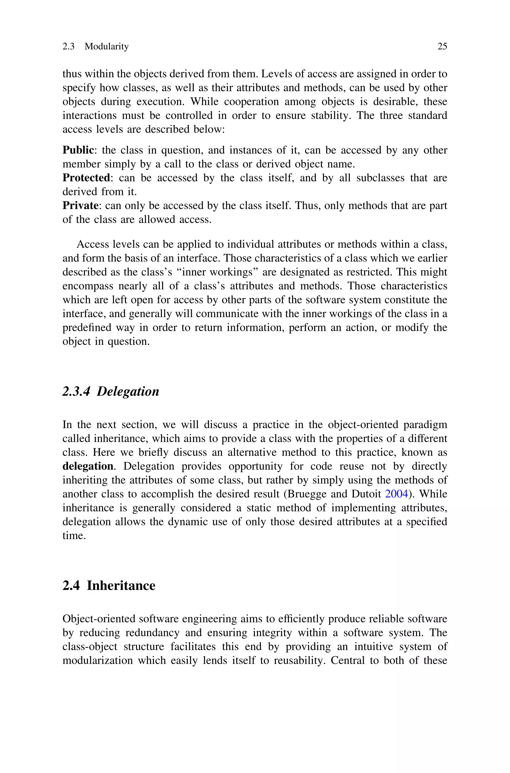thus within the objects derived from them. Levels of access are assigned in order to
specify how classes, as well as their attributes and methods, can be used by other
objects during execution. While cooperation among objects is desirable, these
interactions must be controlled in order to ensure stability. The three standard
access levels are described below:
Public: the class in question, and instances of it, can be accessed by any other
member simply by a call to the class or derived object name.
Protected: can be accessed by the class itself, and by all subclasses that are
derived from it.
Private: can only be accessed by the class itself. Thus, only methods that are part
of the class are allowed access.
Access levels can be applied to individual attributes or methods within a class,
and form the basis of an interface. Those characteristics of a class which we earlier
described as the class’s ‘‘inner workings’’ are designated as restricted. This might
encompass nearly all of a class’s attributes and methods. Those characteristics
which are left open for access by other parts of the software system constitute the
interface, and generally will communicate with the inner workings of the class in a
predeﬁned way in order to return information, perform an action, or modify the
object in question.
2.3.4 Delegation
In the next section, we will discuss a practice in the object-oriented paradigm
called inheritance, which aims to provide a class with the properties of a different
class. Here we brieﬂy discuss an alternative method to this practice, known as
delegation. Delegation provides opportunity for code reuse not by directly
inheriting the attributes of some class, but rather by simply using the methods of
another class to accomplish the desired result (Bruegge and Dutoit 2004). While
inheritance is generally considered a static method of implementing attributes,
delegation allows the dynamic use of only those desired attributes at a speciﬁed
time.
2.4 Inheritance
Object-oriented software engineering aims to efﬁciently produce reliable software
by reducing redundancy and ensuring integrity within a software system. The
class-object structure facilitates this end by providing an intuitive system of
modularization which easily lends itself to reusability. Central to both of these
2.3 Modularity 25
 