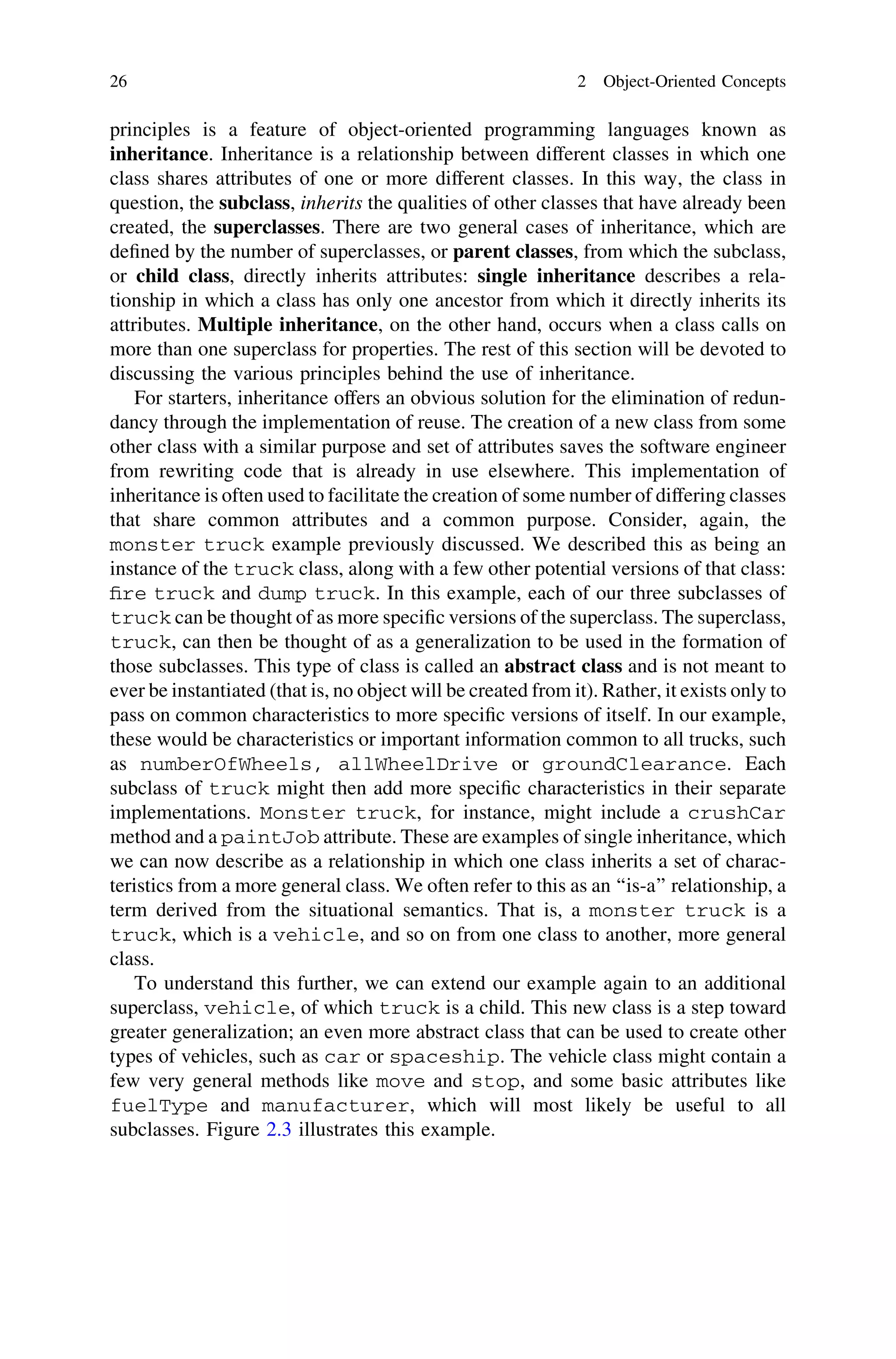 principles is a feature of object-oriented programming languages known as
inheritance. Inheritance is a relationship between different classes in which one
class shares attributes of one or more different classes. In this way, the class in
question, the subclass, inherits the qualities of other classes that have already been
created, the superclasses. There are two general cases of inheritance, which are
deﬁned by the number of superclasses, or parent classes, from which the subclass,
or child class, directly inherits attributes: single inheritance describes a rela-
tionship in which a class has only one ancestor from which it directly inherits its
attributes. Multiple inheritance, on the other hand, occurs when a class calls on
more than one superclass for properties. The rest of this section will be devoted to
discussing the various principles behind the use of inheritance.
For starters, inheritance offers an obvious solution for the elimination of redun-
dancy through the implementation of reuse. The creation of a new class from some
other class with a similar purpose and set of attributes saves the software engineer
from rewriting code that is already in use elsewhere. This implementation of
inheritance is often used to facilitate the creation of some number of differing classes
that share common attributes and a common purpose. Consider, again, the
monster truck example previously discussed. We described this as being an
instance of the truck class, along with a few other potential versions of that class:
ﬁre truck and dump truck. In this example, each of our three subclasses of
truck can be thought of as more speciﬁc versions of the superclass. The superclass,
truck, can then be thought of as a generalization to be used in the formation of
those subclasses. This type of class is called an abstract class and is not meant to
ever be instantiated (that is, no object will be created from it). Rather, it exists only to
pass on common characteristics to more speciﬁc versions of itself. In our example,
these would be characteristics or important information common to all trucks, such
as numberOfWheels, allWheelDrive or groundClearance. Each
subclass of truck might then add more speciﬁc characteristics in their separate
implementations. Monster truck, for instance, might include a crushCar
method and a paintJob attribute. These are examples of single inheritance, which
we can now describe as a relationship in which one class inherits a set of charac-
teristics from a more general class. We often refer to this as an ‘‘is-a’’ relationship, a
term derived from the situational semantics. That is, a monster truck is a
truck, which is a vehicle, and so on from one class to another, more general
class.
To understand this further, we can extend our example again to an additional
superclass, vehicle, of which truck is a child. This new class is a step toward
greater generalization; an even more abstract class that can be used to create other
types of vehicles, such as car or spaceship. The vehicle class might contain a
few very general methods like move and stop, and some basic attributes like
fuelType and manufacturer, which will most likely be useful to all
subclasses. Figure 2.3 illustrates this example.
26 2 Object-Oriented Concepts
 