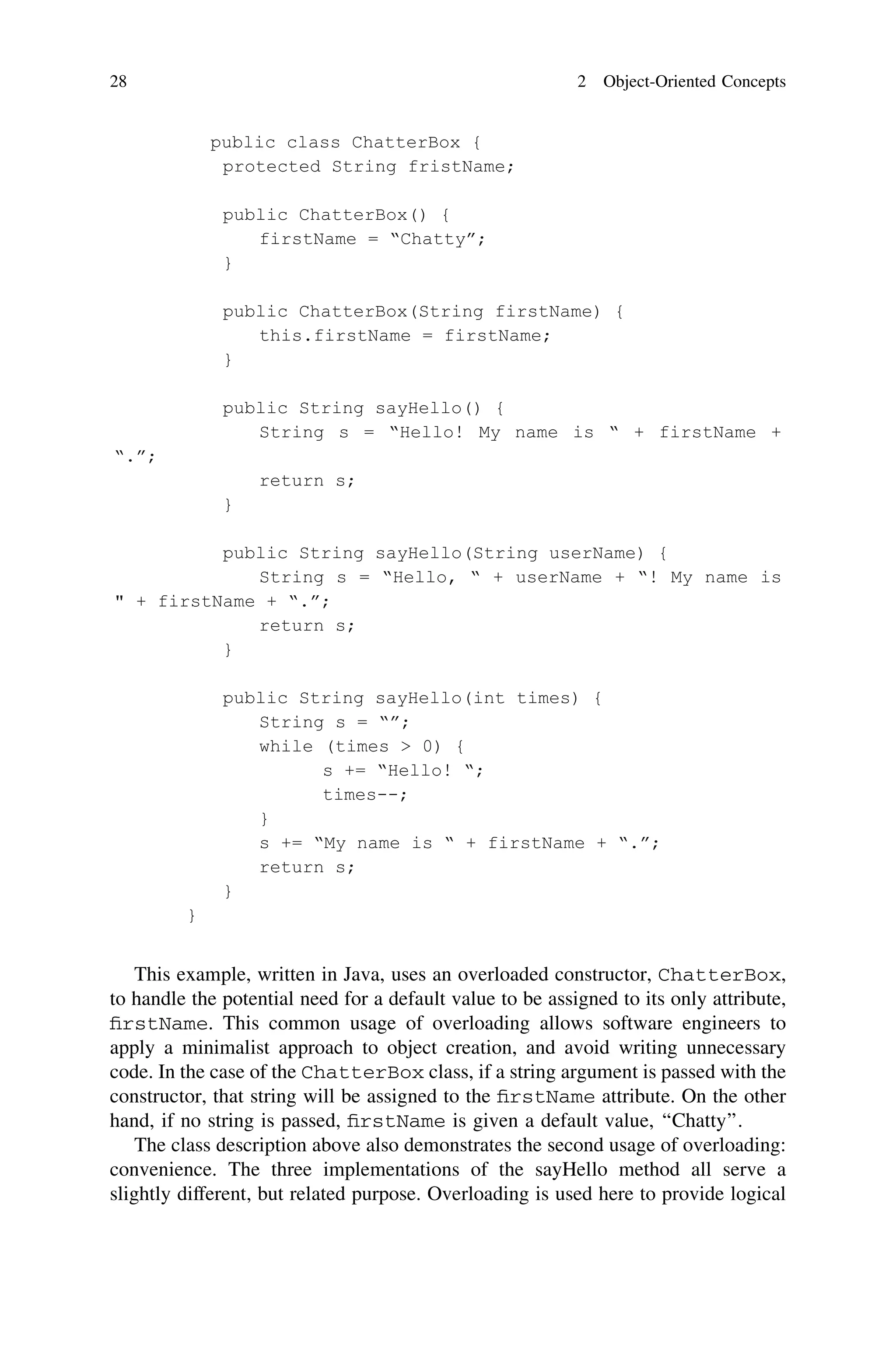 This example, written in Java, uses an overloaded constructor, ChatterBox,
to handle the potential need for a default value to be assigned to its only attribute,
ﬁrstName. This common usage of overloading allows software engineers to
apply a minimalist approach to object creation, and avoid writing unnecessary
code. In the case of the ChatterBox class, if a string argument is passed with the
constructor, that string will be assigned to the ﬁrstName attribute. On the other
hand, if no string is passed, ﬁrstName is given a default value, ‘‘Chatty’’.
The class description above also demonstrates the second usage of overloading:
convenience. The three implementations of the sayHello method all serve a
slightly different, but related purpose. Overloading is used here to provide logical
28 2 Object-Oriented Concepts
 
