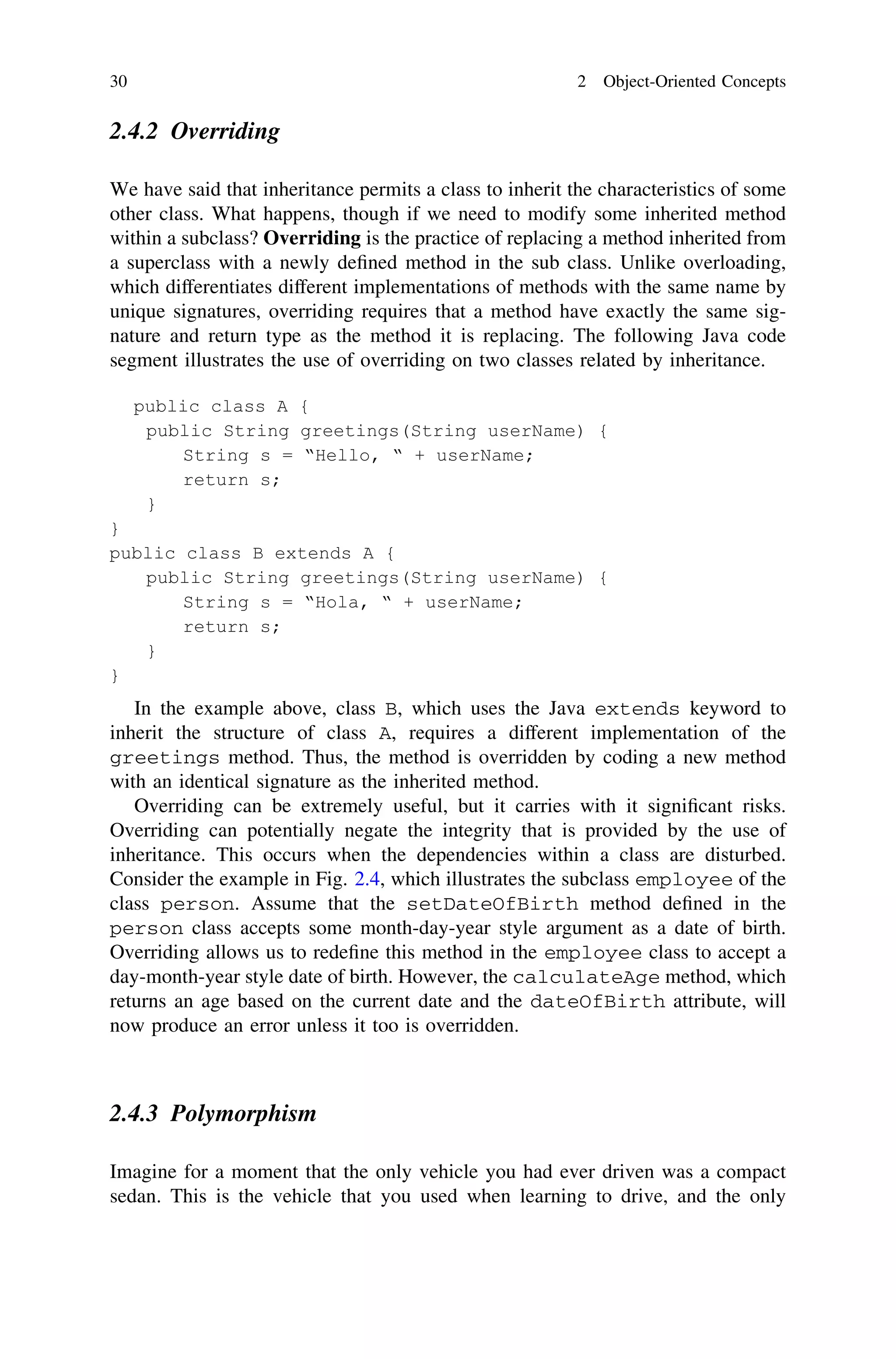 2.4.2 Overriding
We have said that inheritance permits a class to inherit the characteristics of some
other class. What happens, though if we need to modify some inherited method
within a subclass? Overriding is the practice of replacing a method inherited from
a superclass with a newly deﬁned method in the sub class. Unlike overloading,
which differentiates different implementations of methods with the same name by
unique signatures, overriding requires that a method have exactly the same sig-
nature and return type as the method it is replacing. The following Java code
segment illustrates the use of overriding on two classes related by inheritance.
In the example above, class B, which uses the Java extends keyword to
inherit the structure of class A, requires a different implementation of the
greetings method. Thus, the method is overridden by coding a new method
with an identical signature as the inherited method.
Overriding can be extremely useful, but it carries with it signiﬁcant risks.
Overriding can potentially negate the integrity that is provided by the use of
inheritance. This occurs when the dependencies within a class are disturbed.
Consider the example in Fig. 2.4, which illustrates the subclass employee of the
class person. Assume that the setDateOfBirth method deﬁned in the
person class accepts some month-day-year style argument as a date of birth.
Overriding allows us to redeﬁne this method in the employee class to accept a
day-month-year style date of birth. However, the calculateAge method, which
returns an age based on the current date and the dateOfBirth attribute, will
now produce an error unless it too is overridden.
2.4.3 Polymorphism
Imagine for a moment that the only vehicle you had ever driven was a compact
sedan. This is the vehicle that you used when learning to drive, and the only
30 2 Object-Oriented Concepts
 