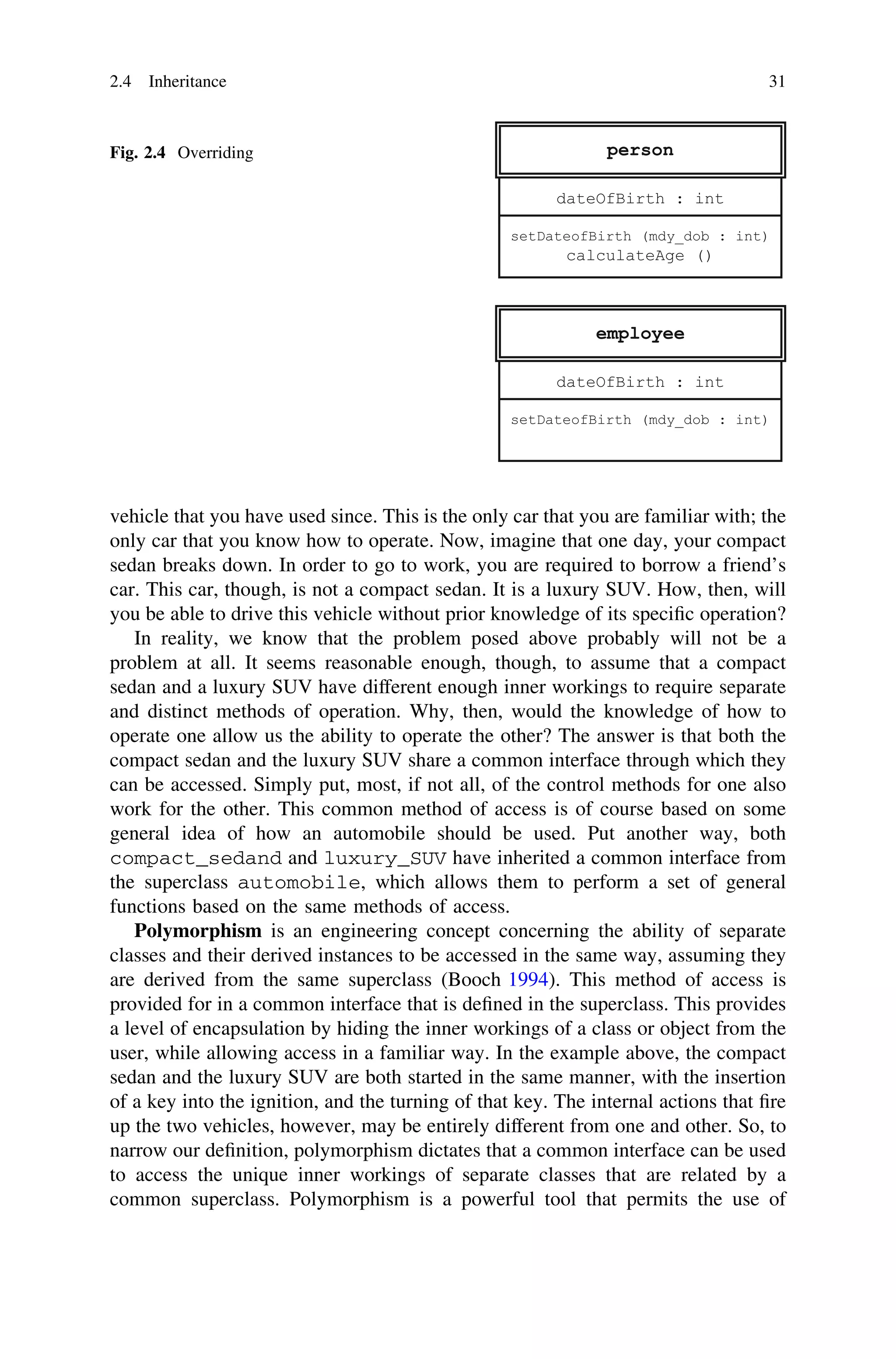 vehicle that you have used since. This is the only car that you are familiar with; the
only car that you know how to operate. Now, imagine that one day, your compact
sedan breaks down. In order to go to work, you are required to borrow a friend’s
car. This car, though, is not a compact sedan. It is a luxury SUV. How, then, will
you be able to drive this vehicle without prior knowledge of its speciﬁc operation?
In reality, we know that the problem posed above probably will not be a
problem at all. It seems reasonable enough, though, to assume that a compact
sedan and a luxury SUV have different enough inner workings to require separate
and distinct methods of operation. Why, then, would the knowledge of how to
operate one allow us the ability to operate the other? The answer is that both the
compact sedan and the luxury SUV share a common interface through which they
can be accessed. Simply put, most, if not all, of the control methods for one also
work for the other. This common method of access is of course based on some
general idea of how an automobile should be used. Put another way, both
compact_sedand and luxury_SUV have inherited a common interface from
the superclass automobile, which allows them to perform a set of general
functions based on the same methods of access.
Polymorphism is an engineering concept concerning the ability of separate
classes and their derived instances to be accessed in the same way, assuming they
are derived from the same superclass (Booch 1994). This method of access is
provided for in a common interface that is deﬁned in the superclass. This provides
a level of encapsulation by hiding the inner workings of a class or object from the
user, while allowing access in a familiar way. In the example above, the compact
sedan and the luxury SUV are both started in the same manner, with the insertion
of a key into the ignition, and the turning of that key. The internal actions that ﬁre
up the two vehicles, however, may be entirely different from one and other. So, to
narrow our deﬁnition, polymorphism dictates that a common interface can be used
to access the unique inner workings of separate classes that are related by a
common superclass. Polymorphism is a powerful tool that permits the use of
Fig. 2.4 Overriding
2.4 Inheritance 31
 