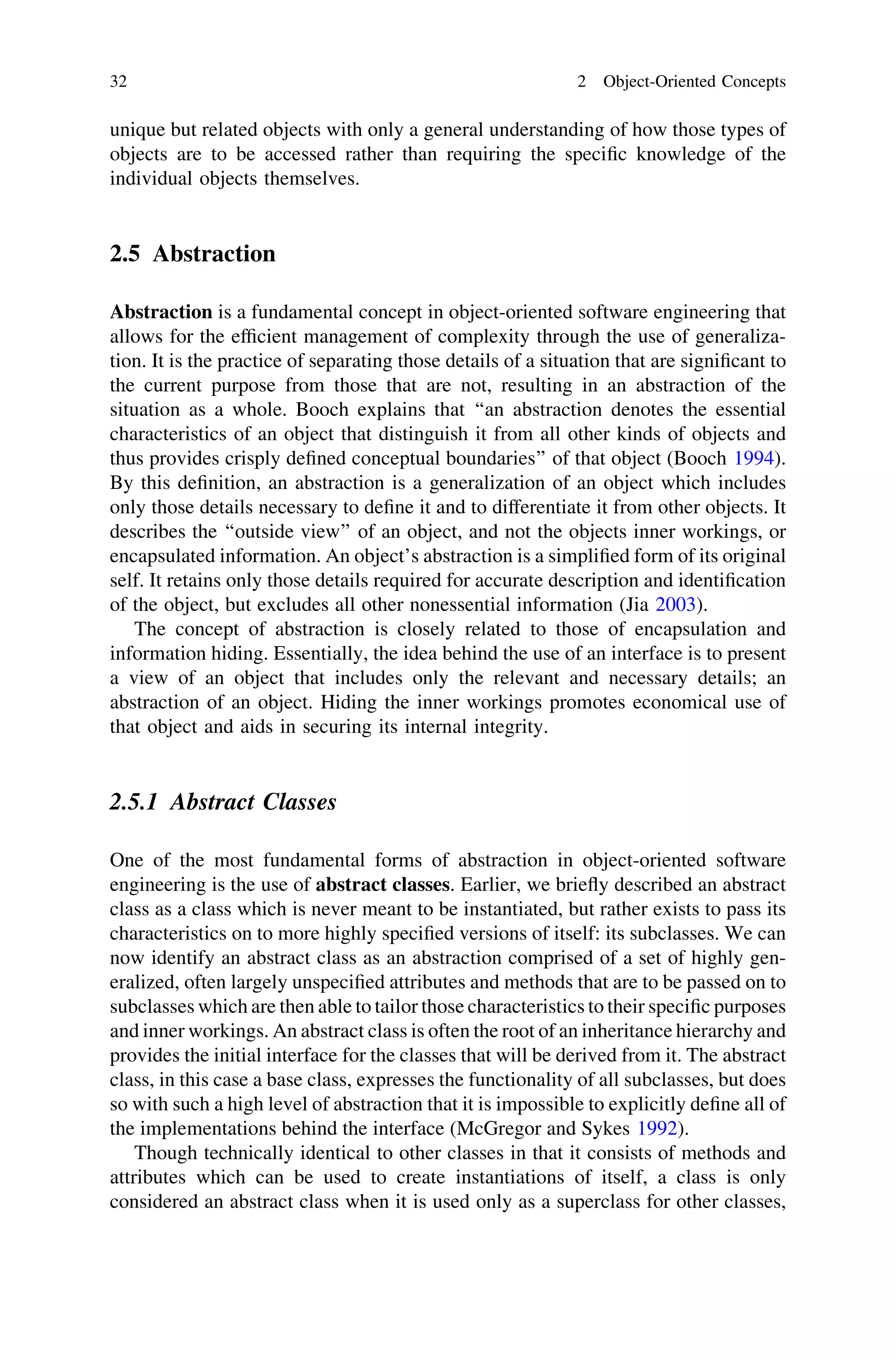 unique but related objects with only a general understanding of how those types of
objects are to be accessed rather than requiring the speciﬁc knowledge of the
individual objects themselves.
2.5 Abstraction
Abstraction is a fundamental concept in object-oriented software engineering that
allows for the efﬁcient management of complexity through the use of generaliza-
tion. It is the practice of separating those details of a situation that are signiﬁcant to
the current purpose from those that are not, resulting in an abstraction of the
situation as a whole. Booch explains that ‘‘an abstraction denotes the essential
characteristics of an object that distinguish it from all other kinds of objects and
thus provides crisply deﬁned conceptual boundaries’’ of that object (Booch 1994).
By this deﬁnition, an abstraction is a generalization of an object which includes
only those details necessary to deﬁne it and to differentiate it from other objects. It
describes the ‘‘outside view’’ of an object, and not the objects inner workings, or
encapsulated information. An object’s abstraction is a simpliﬁed form of its original
self. It retains only those details required for accurate description and identiﬁcation
of the object, but excludes all other nonessential information (Jia 2003).
The concept of abstraction is closely related to those of encapsulation and
information hiding. Essentially, the idea behind the use of an interface is to present
a view of an object that includes only the relevant and necessary details; an
abstraction of an object. Hiding the inner workings promotes economical use of
that object and aids in securing its internal integrity.
2.5.1 Abstract Classes
One of the most fundamental forms of abstraction in object-oriented software
engineering is the use of abstract classes. Earlier, we brieﬂy described an abstract
class as a class which is never meant to be instantiated, but rather exists to pass its
characteristics on to more highly speciﬁed versions of itself: its subclasses. We can
now identify an abstract class as an abstraction comprised of a set of highly gen-
eralized, often largely unspeciﬁed attributes and methods that are to be passed on to
subclasses which are then able to tailor those characteristics to their speciﬁc purposes
and inner workings. An abstract class is often the root of an inheritance hierarchy and
provides the initial interface for the classes that will be derived from it. The abstract
class, in this case a base class, expresses the functionality of all subclasses, but does
so with such a high level of abstraction that it is impossible to explicitly deﬁne all of
the implementations behind the interface (McGregor and Sykes 1992).
Though technically identical to other classes in that it consists of methods and
attributes which can be used to create instantiations of itself, a class is only
considered an abstract class when it is used only as a superclass for other classes,
32 2 Object-Oriented Concepts
 