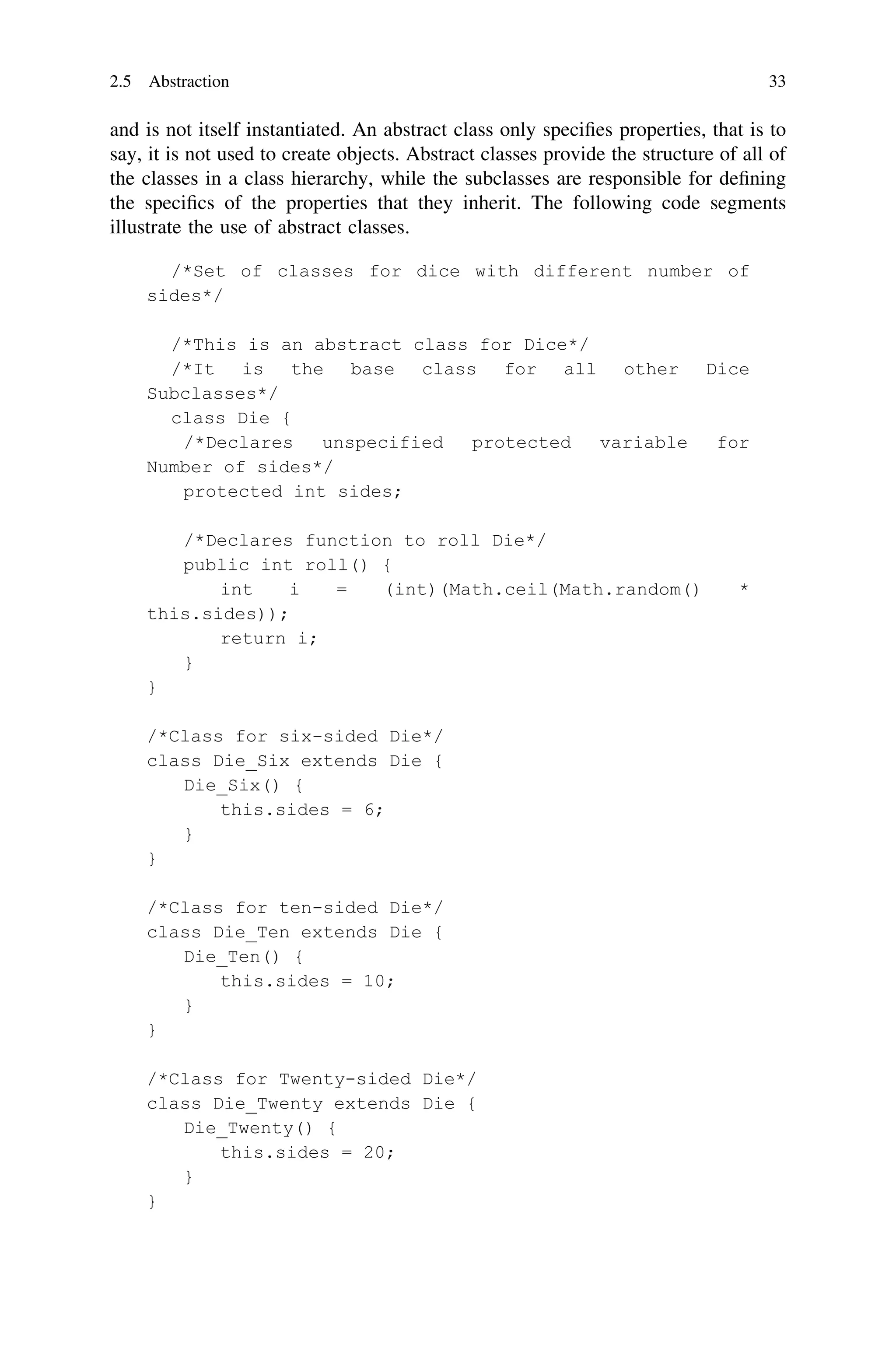 and is not itself instantiated. An abstract class only speciﬁes properties, that is to
say, it is not used to create objects. Abstract classes provide the structure of all of
the classes in a class hierarchy, while the subclasses are responsible for deﬁning
the speciﬁcs of the properties that they inherit. The following code segments
illustrate the use of abstract classes.
2.5 Abstraction 33
 