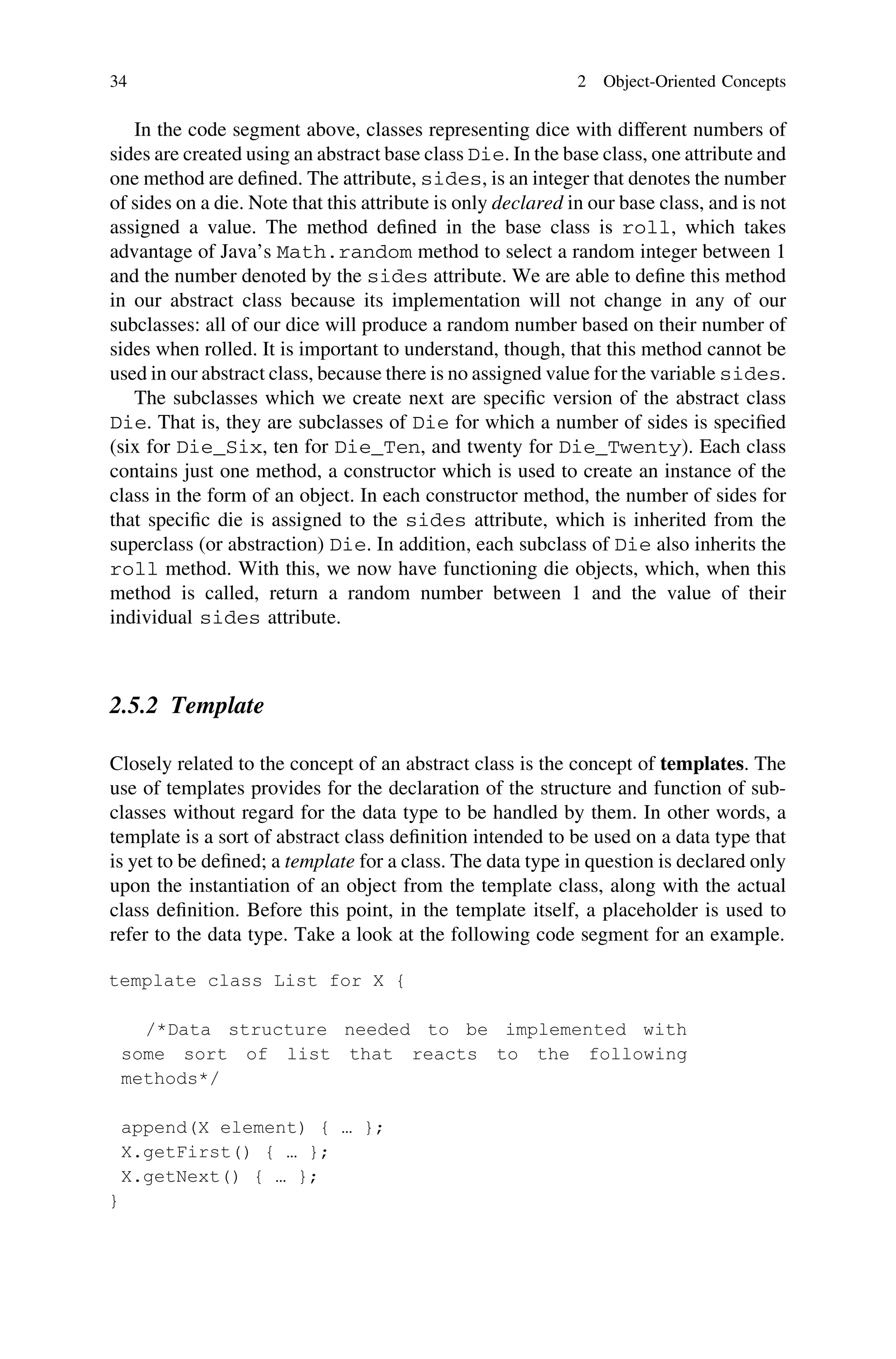 In the code segment above, classes representing dice with different numbers of
sides are created using an abstract base class Die. In the base class, one attribute and
one method are deﬁned. The attribute, sides, is an integer that denotes the number
of sides on a die. Note that this attribute is only declared in our base class, and is not
assigned a value. The method deﬁned in the base class is roll, which takes
advantage of Java’s Math.random method to select a random integer between 1
and the number denoted by the sides attribute. We are able to deﬁne this method
in our abstract class because its implementation will not change in any of our
subclasses: all of our dice will produce a random number based on their number of
sides when rolled. It is important to understand, though, that this method cannot be
used in our abstract class, because there is no assigned value for the variable sides.
The subclasses which we create next are speciﬁc version of the abstract class
Die. That is, they are subclasses of Die for which a number of sides is speciﬁed
(six for Die_Six, ten for Die_Ten, and twenty for Die_Twenty). Each class
contains just one method, a constructor which is used to create an instance of the
class in the form of an object. In each constructor method, the number of sides for
that speciﬁc die is assigned to the sides attribute, which is inherited from the
superclass (or abstraction) Die. In addition, each subclass of Die also inherits the
roll method. With this, we now have functioning die objects, which, when this
method is called, return a random number between 1 and the value of their
individual sides attribute.
2.5.2 Template
Closely related to the concept of an abstract class is the concept of templates. The
use of templates provides for the declaration of the structure and function of sub-
classes without regard for the data type to be handled by them. In other words, a
template is a sort of abstract class deﬁnition intended to be used on a data type that
is yet to be deﬁned; a template for a class. The data type in question is declared only
upon the instantiation of an object from the template class, along with the actual
class deﬁnition. Before this point, in the template itself, a placeholder is used to
refer to the data type. Take a look at the following code segment for an example.
34 2 Object-Oriented Concepts
 
