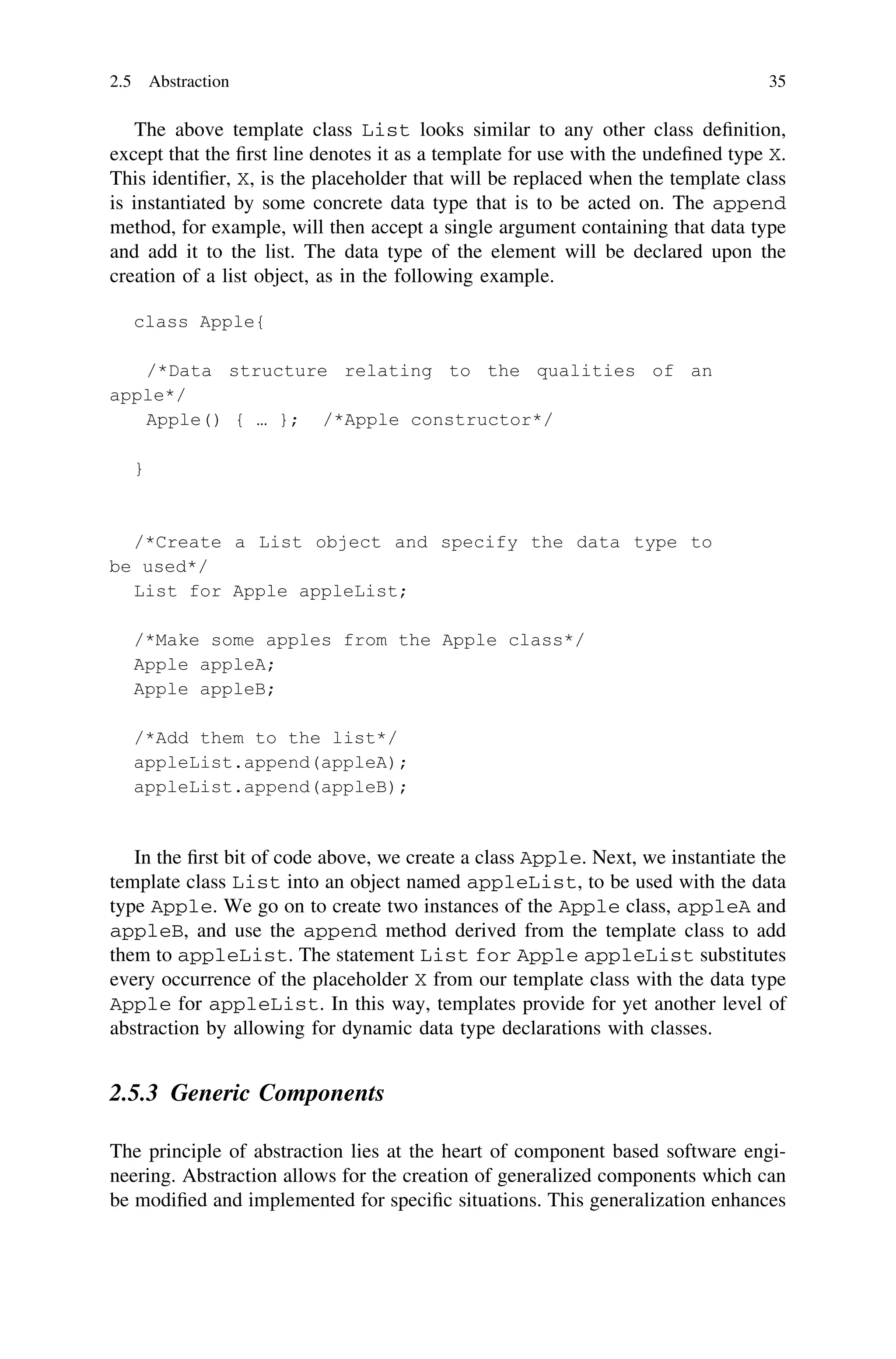 The above template class List looks similar to any other class deﬁnition,
except that the ﬁrst line denotes it as a template for use with the undeﬁned type X.
This identiﬁer, X, is the placeholder that will be replaced when the template class
is instantiated by some concrete data type that is to be acted on. The append
method, for example, will then accept a single argument containing that data type
and add it to the list. The data type of the element will be declared upon the
creation of a list object, as in the following example.
In the ﬁrst bit of code above, we create a class Apple. Next, we instantiate the
template class List into an object named appleList, to be used with the data
type Apple. We go on to create two instances of the Apple class, appleA and
appleB, and use the append method derived from the template class to add
them to appleList. The statement List for Apple appleList substitutes
every occurrence of the placeholder X from our template class with the data type
Apple for appleList. In this way, templates provide for yet another level of
abstraction by allowing for dynamic data type declarations with classes.
2.5.3 Generic Components
The principle of abstraction lies at the heart of component based software engi-
neering. Abstraction allows for the creation of generalized components which can
be modiﬁed and implemented for speciﬁc situations. This generalization enhances
2.5 Abstraction 35
 