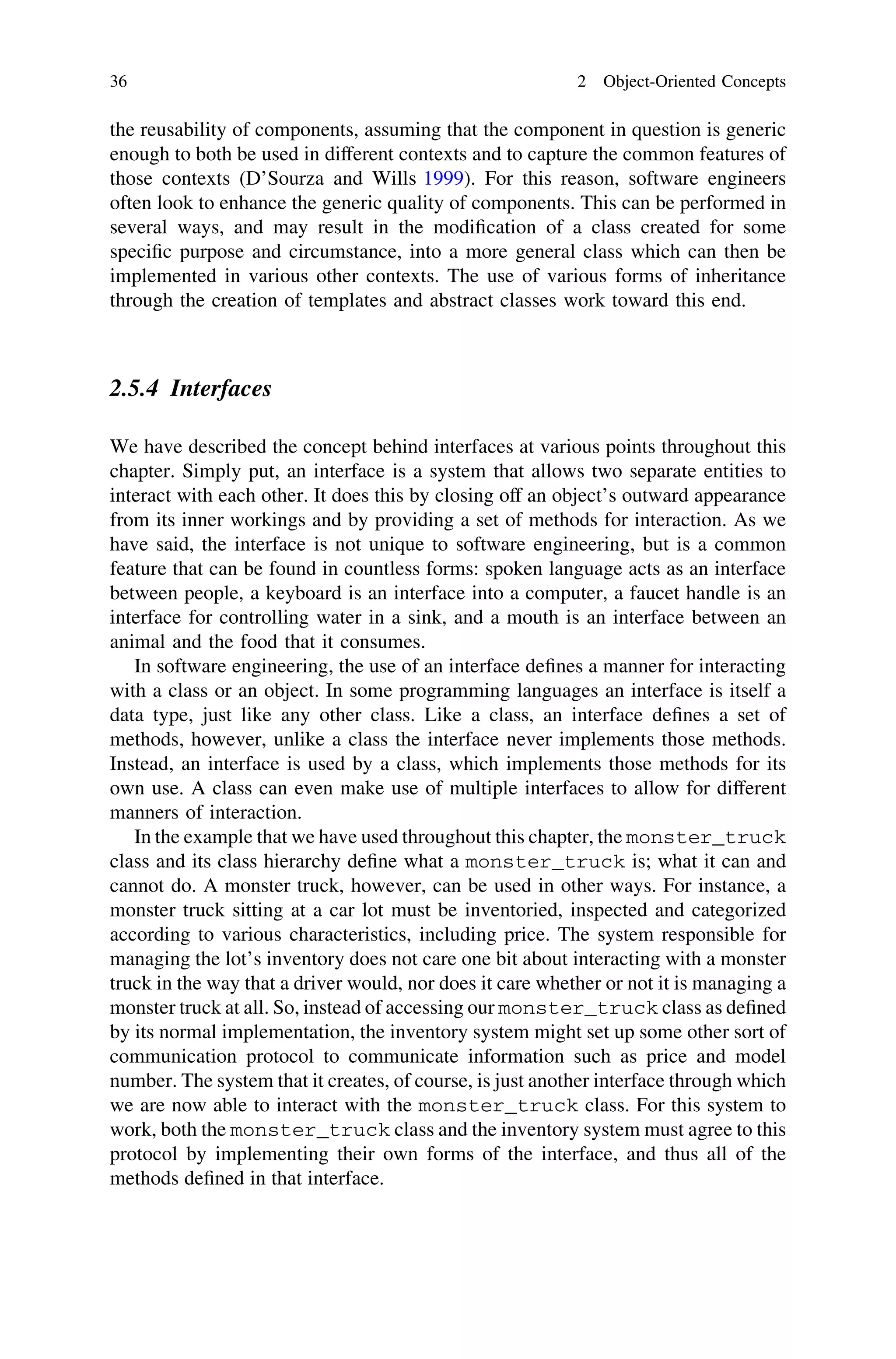 the reusability of components, assuming that the component in question is generic
enough to both be used in different contexts and to capture the common features of
those contexts (D’Sourza and Wills 1999). For this reason, software engineers
often look to enhance the generic quality of components. This can be performed in
several ways, and may result in the modiﬁcation of a class created for some
speciﬁc purpose and circumstance, into a more general class which can then be
implemented in various other contexts. The use of various forms of inheritance
through the creation of templates and abstract classes work toward this end.
2.5.4 Interfaces
We have described the concept behind interfaces at various points throughout this
chapter. Simply put, an interface is a system that allows two separate entities to
interact with each other. It does this by closing off an object’s outward appearance
from its inner workings and by providing a set of methods for interaction. As we
have said, the interface is not unique to software engineering, but is a common
feature that can be found in countless forms: spoken language acts as an interface
between people, a keyboard is an interface into a computer, a faucet handle is an
interface for controlling water in a sink, and a mouth is an interface between an
animal and the food that it consumes.
In software engineering, the use of an interface deﬁnes a manner for interacting
with a class or an object. In some programming languages an interface is itself a
data type, just like any other class. Like a class, an interface deﬁnes a set of
methods, however, unlike a class the interface never implements those methods.
Instead, an interface is used by a class, which implements those methods for its
own use. A class can even make use of multiple interfaces to allow for different
manners of interaction.
In the example that we have used throughout this chapter, the monster_truck
class and its class hierarchy deﬁne what a monster_truck is; what it can and
cannot do. A monster truck, however, can be used in other ways. For instance, a
monster truck sitting at a car lot must be inventoried, inspected and categorized
according to various characteristics, including price. The system responsible for
managing the lot’s inventory does not care one bit about interacting with a monster
truck in the way that a driver would, nor does it care whether or not it is managing a
monster truck at all. So, instead of accessing our monster_truck class as deﬁned
by its normal implementation, the inventory system might set up some other sort of
communication protocol to communicate information such as price and model
number. The system that it creates, of course, is just another interface through which
we are now able to interact with the monster_truck class. For this system to
work, both the monster_truck class and the inventory system must agree to this
protocol by implementing their own forms of the interface, and thus all of the
methods deﬁned in that interface.
36 2 Object-Oriented Concepts
 
