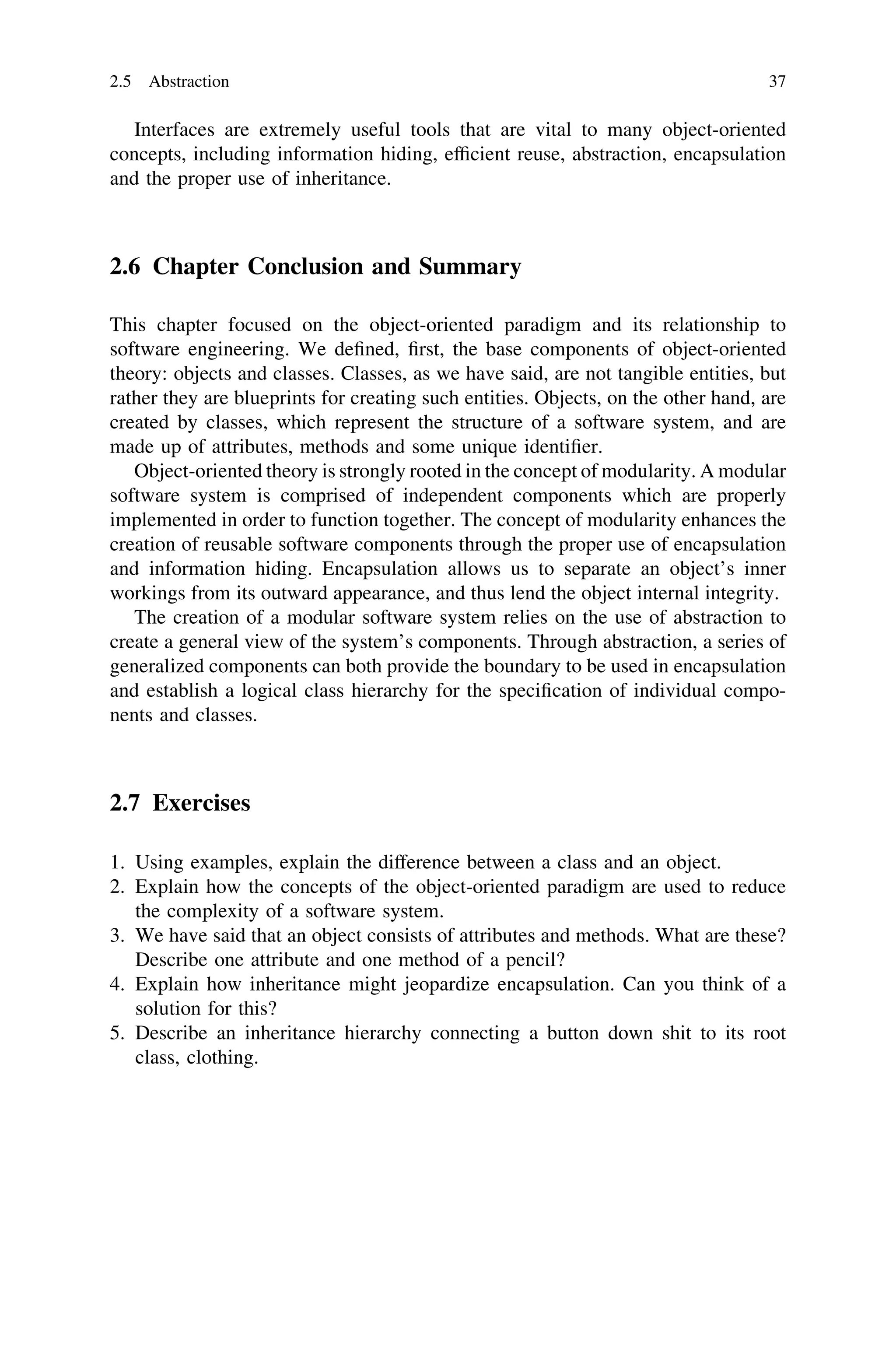 Interfaces are extremely useful tools that are vital to many object-oriented
concepts, including information hiding, efﬁcient reuse, abstraction, encapsulation
and the proper use of inheritance.
2.6 Chapter Conclusion and Summary
This chapter focused on the object-oriented paradigm and its relationship to
software engineering. We deﬁned, ﬁrst, the base components of object-oriented
theory: objects and classes. Classes, as we have said, are not tangible entities, but
rather they are blueprints for creating such entities. Objects, on the other hand, are
created by classes, which represent the structure of a software system, and are
made up of attributes, methods and some unique identiﬁer.
Object-oriented theory is strongly rooted in the concept of modularity. A modular
software system is comprised of independent components which are properly
implemented in order to function together. The concept of modularity enhances the
creation of reusable software components through the proper use of encapsulation
and information hiding. Encapsulation allows us to separate an object’s inner
workings from its outward appearance, and thus lend the object internal integrity.
The creation of a modular software system relies on the use of abstraction to
create a general view of the system’s components. Through abstraction, a series of
generalized components can both provide the boundary to be used in encapsulation
and establish a logical class hierarchy for the speciﬁcation of individual compo-
nents and classes.
2.7 Exercises
1. Using examples, explain the difference between a class and an object.
2. Explain how the concepts of the object-oriented paradigm are used to reduce
the complexity of a software system.
3. We have said that an object consists of attributes and methods. What are these?
Describe one attribute and one method of a pencil?
4. Explain how inheritance might jeopardize encapsulation. Can you think of a
solution for this?
5. Describe an inheritance hierarchy connecting a button down shit to its root
class, clothing.
2.5 Abstraction 37
 