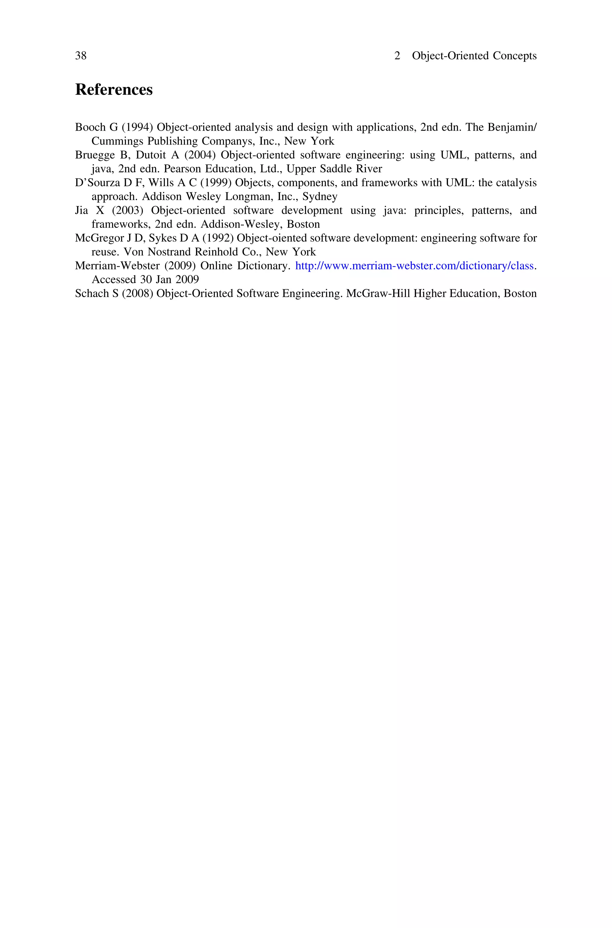 References
Booch G (1994) Object-oriented analysis and design with applications, 2nd edn. The Benjamin/
Cummings Publishing Companys, Inc., New York
Bruegge B, Dutoit A (2004) Object-oriented software engineering: using UML, patterns, and
java, 2nd edn. Pearson Education, Ltd., Upper Saddle River
D’Sourza D F, Wills A C (1999) Objects, components, and frameworks with UML: the catalysis
approach. Addison Wesley Longman, Inc., Sydney
Jia X (2003) Object-oriented software development using java: principles, patterns, and
frameworks, 2nd edn. Addison-Wesley, Boston
McGregor J D, Sykes D A (1992) Object-oiented software development: engineering software for
reuse. Von Nostrand Reinhold Co., New York
Merriam-Webster (2009) Online Dictionary. http://www.merriam-webster.com/dictionary/class.
Accessed 30 Jan 2009
Schach S (2008) Object-Oriented Software Engineering. McGraw-Hill Higher Education, Boston
38 2 Object-Oriented Concepts
 