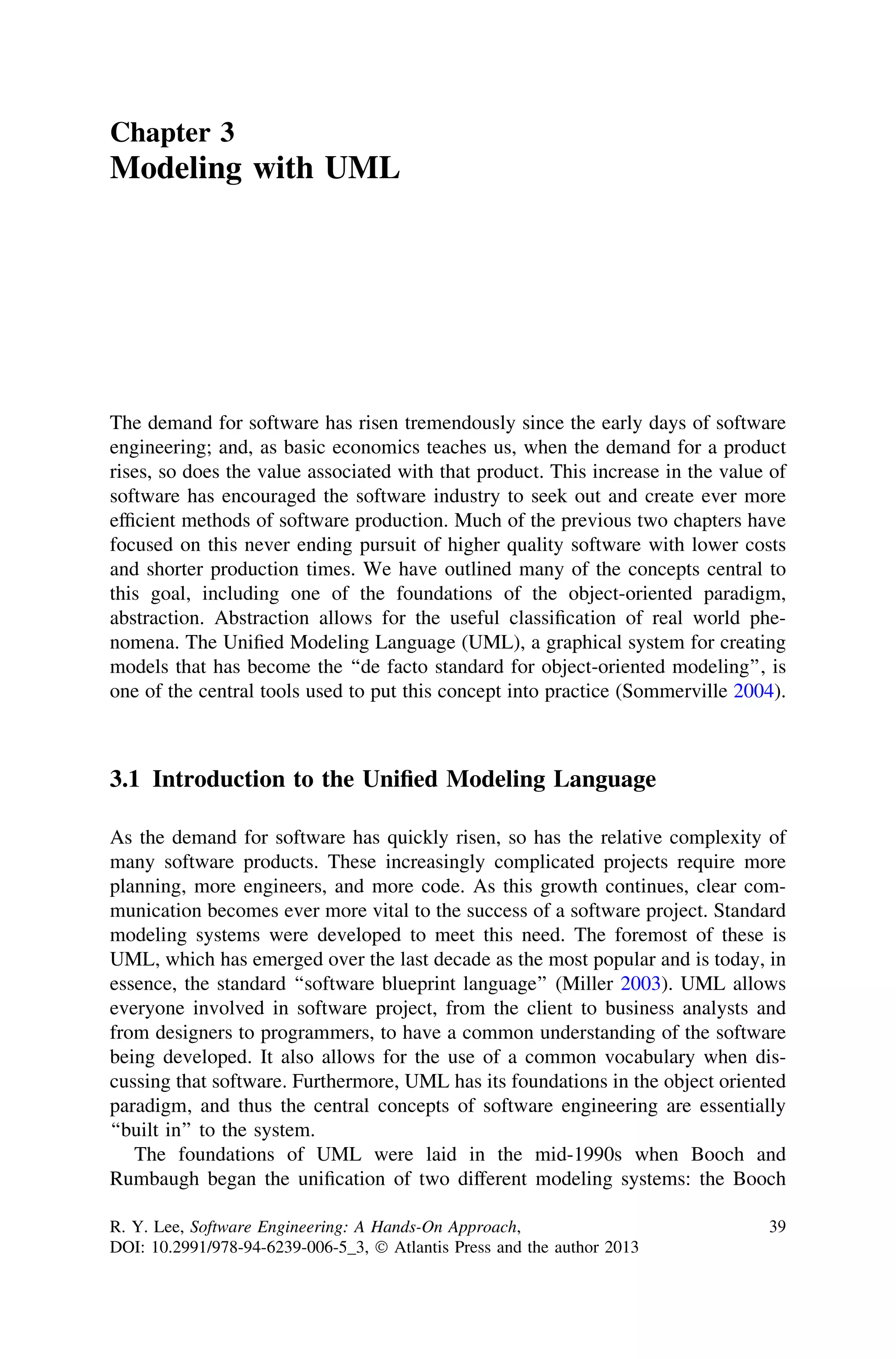 Chapter 3
Modeling with UML
The demand for software has risen tremendously since the early days of software
engineering; and, as basic economics teaches us, when the demand for a product
rises, so does the value associated with that product. This increase in the value of
software has encouraged the software industry to seek out and create ever more
efﬁcient methods of software production. Much of the previous two chapters have
focused on this never ending pursuit of higher quality software with lower costs
and shorter production times. We have outlined many of the concepts central to
this goal, including one of the foundations of the object-oriented paradigm,
abstraction. Abstraction allows for the useful classiﬁcation of real world phe-
nomena. The Uniﬁed Modeling Language (UML), a graphical system for creating
models that has become the ‘‘de facto standard for object-oriented modeling’’, is
one of the central tools used to put this concept into practice (Sommerville 2004).
3.1 Introduction to the Uniﬁed Modeling Language
As the demand for software has quickly risen, so has the relative complexity of
many software products. These increasingly complicated projects require more
planning, more engineers, and more code. As this growth continues, clear com-
munication becomes ever more vital to the success of a software project. Standard
modeling systems were developed to meet this need. The foremost of these is
UML, which has emerged over the last decade as the most popular and is today, in
essence, the standard ‘‘software blueprint language’’ (Miller 2003). UML allows
everyone involved in software project, from the client to business analysts and
from designers to programmers, to have a common understanding of the software
being developed. It also allows for the use of a common vocabulary when dis-
cussing that software. Furthermore, UML has its foundations in the object oriented
paradigm, and thus the central concepts of software engineering are essentially
‘‘built in’’ to the system.
The foundations of UML were laid in the mid-1990s when Booch and
Rumbaugh began the uniﬁcation of two different modeling systems: the Booch
R. Y. Lee, Software Engineering: A Hands-On Approach,
DOI: 10.2991/978-94-6239-006-5_3, Ó Atlantis Press and the author 2013
39
 