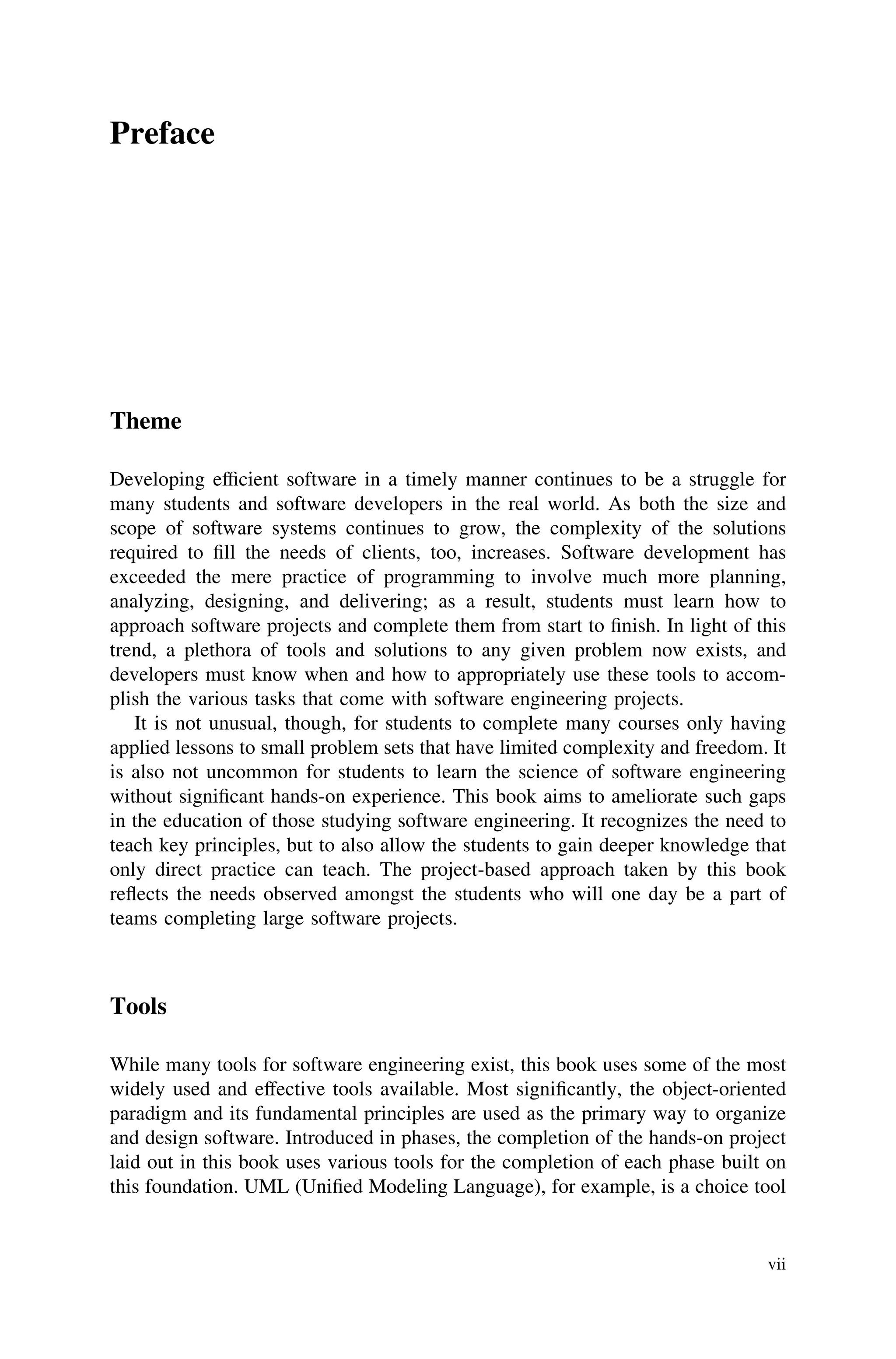 Preface
Theme
Developing efﬁcient software in a timely manner continues to be a struggle for
many students and software developers in the real world. As both the size and
scope of software systems continues to grow, the complexity of the solutions
required to ﬁll the needs of clients, too, increases. Software development has
exceeded the mere practice of programming to involve much more planning,
analyzing, designing, and delivering; as a result, students must learn how to
approach software projects and complete them from start to ﬁnish. In light of this
trend, a plethora of tools and solutions to any given problem now exists, and
developers must know when and how to appropriately use these tools to accom-
plish the various tasks that come with software engineering projects.
It is not unusual, though, for students to complete many courses only having
applied lessons to small problem sets that have limited complexity and freedom. It
is also not uncommon for students to learn the science of software engineering
without signiﬁcant hands-on experience. This book aims to ameliorate such gaps
in the education of those studying software engineering. It recognizes the need to
teach key principles, but to also allow the students to gain deeper knowledge that
only direct practice can teach. The project-based approach taken by this book
reﬂects the needs observed amongst the students who will one day be a part of
teams completing large software projects.
Tools
While many tools for software engineering exist, this book uses some of the most
widely used and effective tools available. Most signiﬁcantly, the object-oriented
paradigm and its fundamental principles are used as the primary way to organize
and design software. Introduced in phases, the completion of the hands-on project
laid out in this book uses various tools for the completion of each phase built on
this foundation. UML (Uniﬁed Modeling Language), for example, is a choice tool
vii
 