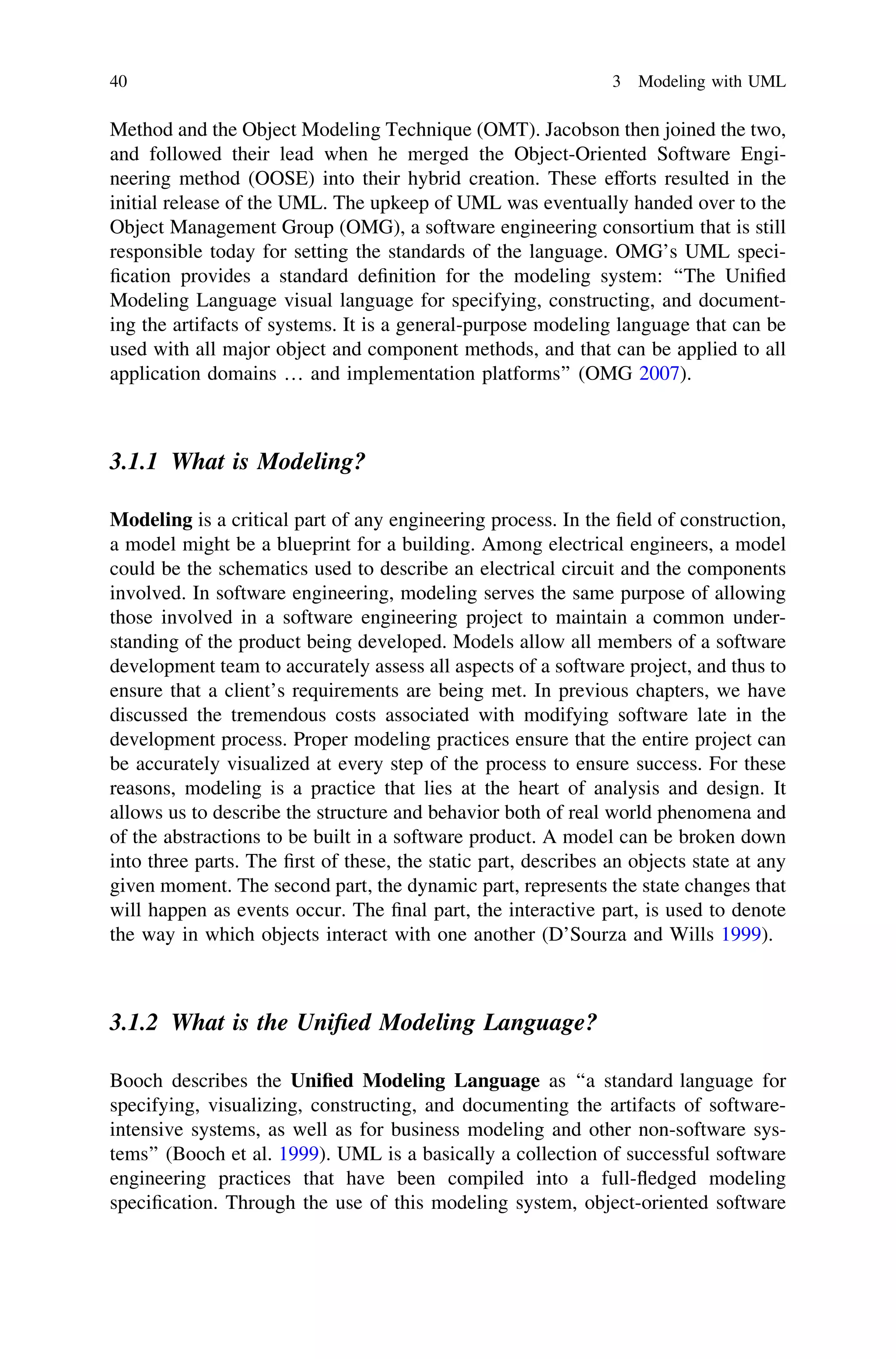 Method and the Object Modeling Technique (OMT). Jacobson then joined the two,
and followed their lead when he merged the Object-Oriented Software Engi-
neering method (OOSE) into their hybrid creation. These efforts resulted in the
initial release of the UML. The upkeep of UML was eventually handed over to the
Object Management Group (OMG), a software engineering consortium that is still
responsible today for setting the standards of the language. OMG’s UML speci-
ﬁcation provides a standard deﬁnition for the modeling system: ‘‘The Uniﬁed
Modeling Language visual language for specifying, constructing, and document-
ing the artifacts of systems. It is a general-purpose modeling language that can be
used with all major object and component methods, and that can be applied to all
application domains … and implementation platforms’’ (OMG 2007).
3.1.1 What is Modeling?
Modeling is a critical part of any engineering process. In the ﬁeld of construction,
a model might be a blueprint for a building. Among electrical engineers, a model
could be the schematics used to describe an electrical circuit and the components
involved. In software engineering, modeling serves the same purpose of allowing
those involved in a software engineering project to maintain a common under-
standing of the product being developed. Models allow all members of a software
development team to accurately assess all aspects of a software project, and thus to
ensure that a client’s requirements are being met. In previous chapters, we have
discussed the tremendous costs associated with modifying software late in the
development process. Proper modeling practices ensure that the entire project can
be accurately visualized at every step of the process to ensure success. For these
reasons, modeling is a practice that lies at the heart of analysis and design. It
allows us to describe the structure and behavior both of real world phenomena and
of the abstractions to be built in a software product. A model can be broken down
into three parts. The ﬁrst of these, the static part, describes an objects state at any
given moment. The second part, the dynamic part, represents the state changes that
will happen as events occur. The ﬁnal part, the interactive part, is used to denote
the way in which objects interact with one another (D’Sourza and Wills 1999).
3.1.2 What is the Uniﬁed Modeling Language?
Booch describes the Uniﬁed Modeling Language as ‘‘a standard language for
specifying, visualizing, constructing, and documenting the artifacts of software-
intensive systems, as well as for business modeling and other non-software sys-
tems’’ (Booch et al. 1999). UML is a basically a collection of successful software
engineering practices that have been compiled into a full-ﬂedged modeling
speciﬁcation. Through the use of this modeling system, object-oriented software
40 3 Modeling with UML
 