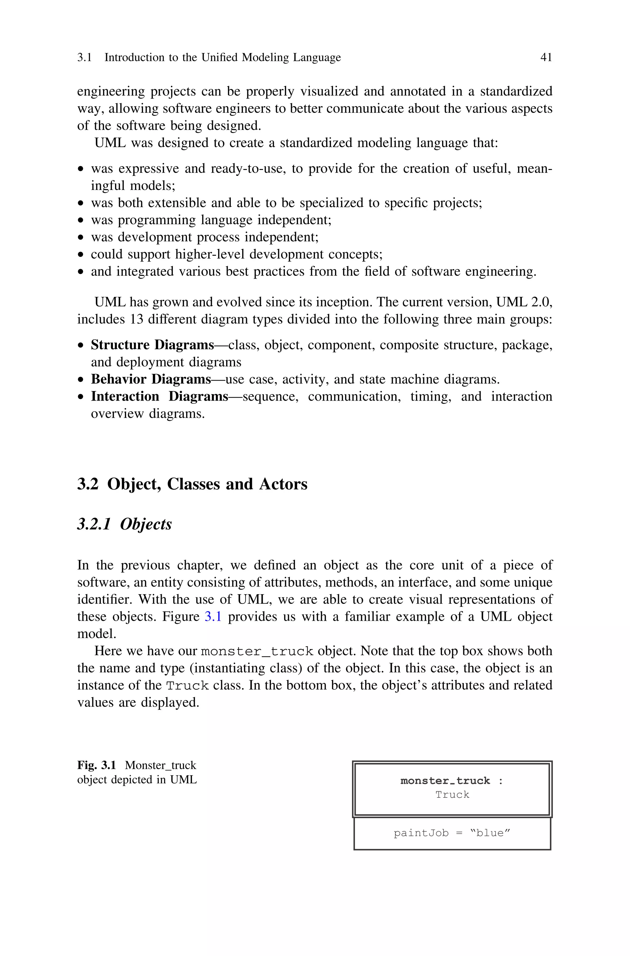 engineering projects can be properly visualized and annotated in a standardized
way, allowing software engineers to better communicate about the various aspects
of the software being designed.
UML was designed to create a standardized modeling language that:
• was expressive and ready-to-use, to provide for the creation of useful, mean-
ingful models;
• was both extensible and able to be specialized to speciﬁc projects;
• was programming language independent;
• was development process independent;
• could support higher-level development concepts;
• and integrated various best practices from the ﬁeld of software engineering.
UML has grown and evolved since its inception. The current version, UML 2.0,
includes 13 different diagram types divided into the following three main groups:
• Structure Diagrams—class, object, component, composite structure, package,
and deployment diagrams
• Behavior Diagrams—use case, activity, and state machine diagrams.
• Interaction Diagrams—sequence, communication, timing, and interaction
overview diagrams.
3.2 Object, Classes and Actors
3.2.1 Objects
In the previous chapter, we deﬁned an object as the core unit of a piece of
software, an entity consisting of attributes, methods, an interface, and some unique
identiﬁer. With the use of UML, we are able to create visual representations of
these objects. Figure 3.1 provides us with a familiar example of a UML object
model.
Here we have our monster_truck object. Note that the top box shows both
the name and type (instantiating class) of the object. In this case, the object is an
instance of the Truck class. In the bottom box, the object’s attributes and related
values are displayed.
Fig. 3.1 Monster_truck
object depicted in UML
3.1 Introduction to the Uniﬁed Modeling Language 41
 