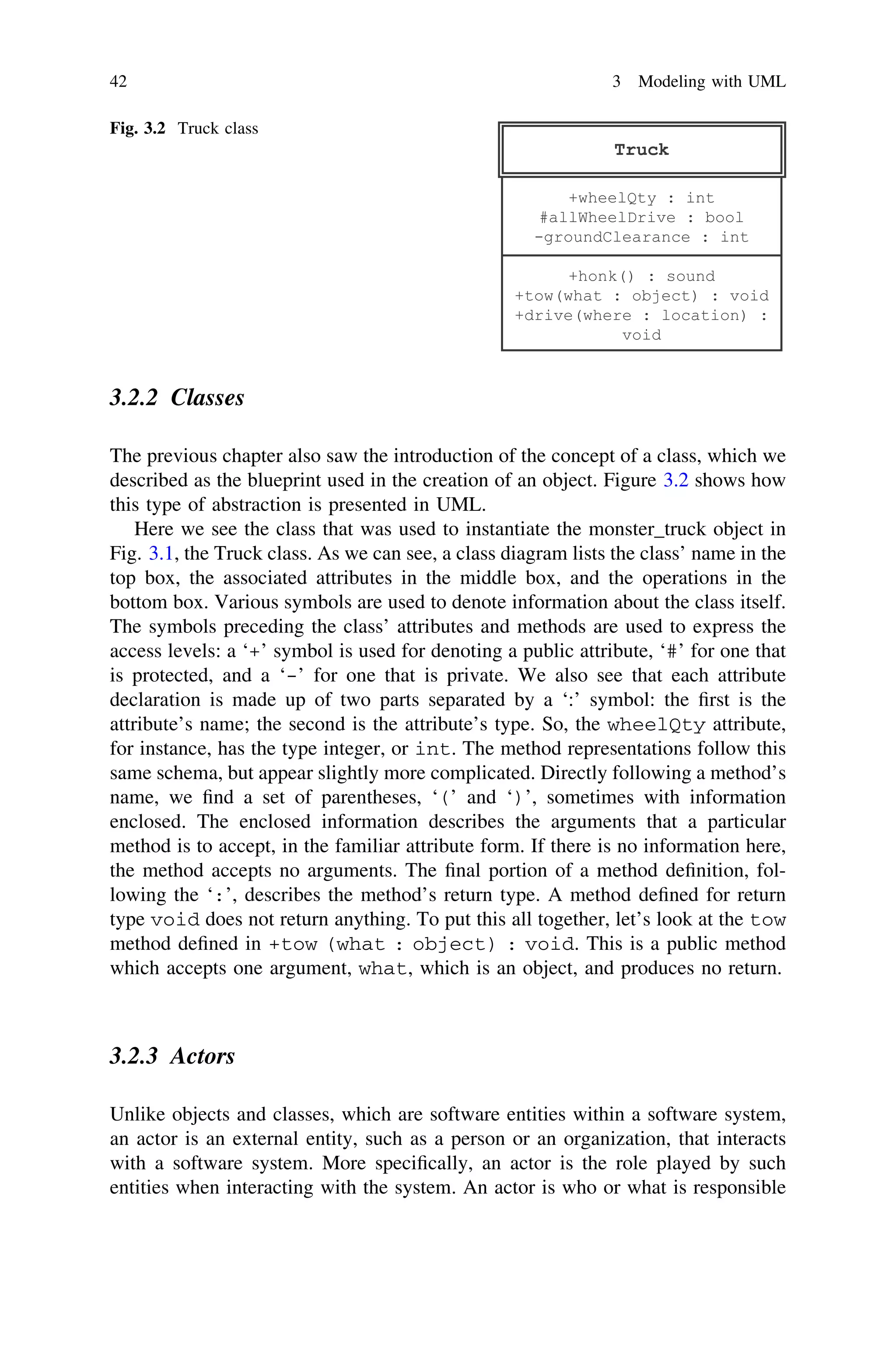 3.2.2 Classes
The previous chapter also saw the introduction of the concept of a class, which we
described as the blueprint used in the creation of an object. Figure 3.2 shows how
this type of abstraction is presented in UML.
Here we see the class that was used to instantiate the monster_truck object in
Fig. 3.1, the Truck class. As we can see, a class diagram lists the class’ name in the
top box, the associated attributes in the middle box, and the operations in the
bottom box. Various symbols are used to denote information about the class itself.
The symbols preceding the class’ attributes and methods are used to express the
access levels: a ‘+’ symbol is used for denoting a public attribute, ‘#’ for one that
is protected, and a ‘-’ for one that is private. We also see that each attribute
declaration is made up of two parts separated by a ‘:’ symbol: the ﬁrst is the
attribute’s name; the second is the attribute’s type. So, the wheelQty attribute,
for instance, has the type integer, or int. The method representations follow this
same schema, but appear slightly more complicated. Directly following a method’s
name, we ﬁnd a set of parentheses, ‘(’ and ‘)’, sometimes with information
enclosed. The enclosed information describes the arguments that a particular
method is to accept, in the familiar attribute form. If there is no information here,
the method accepts no arguments. The ﬁnal portion of a method deﬁnition, fol-
lowing the ‘:’, describes the method’s return type. A method deﬁned for return
type void does not return anything. To put this all together, let’s look at the tow
method deﬁned in +tow (what : object) : void. This is a public method
which accepts one argument, what, which is an object, and produces no return.
3.2.3 Actors
Unlike objects and classes, which are software entities within a software system,
an actor is an external entity, such as a person or an organization, that interacts
with a software system. More speciﬁcally, an actor is the role played by such
entities when interacting with the system. An actor is who or what is responsible
Fig. 3.2 Truck class
42 3 Modeling with UML
 