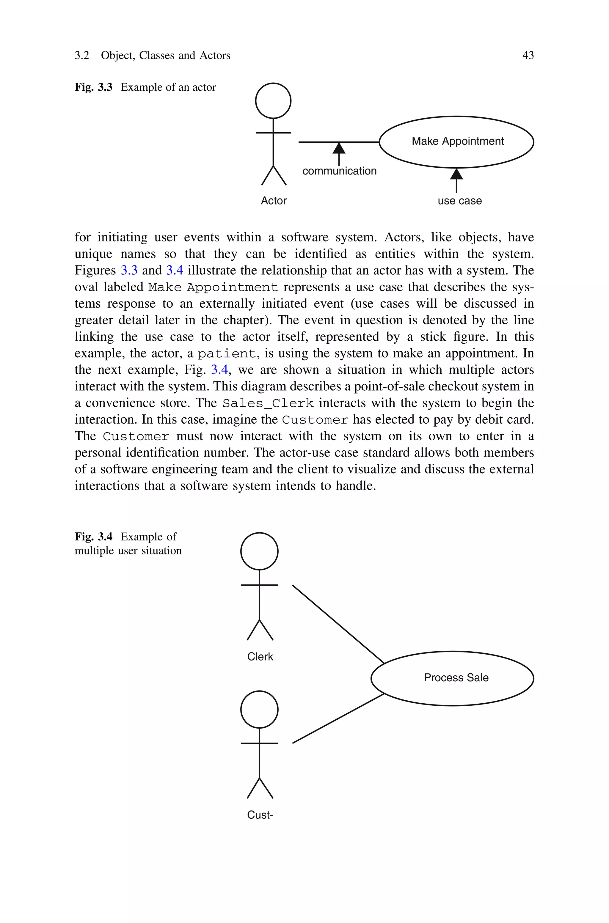 for initiating user events within a software system. Actors, like objects, have
unique names so that they can be identiﬁed as entities within the system.
Figures 3.3 and 3.4 illustrate the relationship that an actor has with a system. The
oval labeled Make Appointment represents a use case that describes the sys-
tems response to an externally initiated event (use cases will be discussed in
greater detail later in the chapter). The event in question is denoted by the line
linking the use case to the actor itself, represented by a stick ﬁgure. In this
example, the actor, a patient, is using the system to make an appointment. In
the next example, Fig. 3.4, we are shown a situation in which multiple actors
interact with the system. This diagram describes a point-of-sale checkout system in
a convenience store. The Sales_Clerk interacts with the system to begin the
interaction. In this case, imagine the Customer has elected to pay by debit card.
The Customer must now interact with the system on its own to enter in a
personal identiﬁcation number. The actor-use case standard allows both members
of a software engineering team and the client to visualize and discuss the external
interactions that a software system intends to handle.
Actor
Make Appointment
communication
use case
Fig. 3.3 Example of an actor
Clerk
Process Sale
Cust-
Fig. 3.4 Example of
multiple user situation
3.2 Object, Classes and Actors 43
 