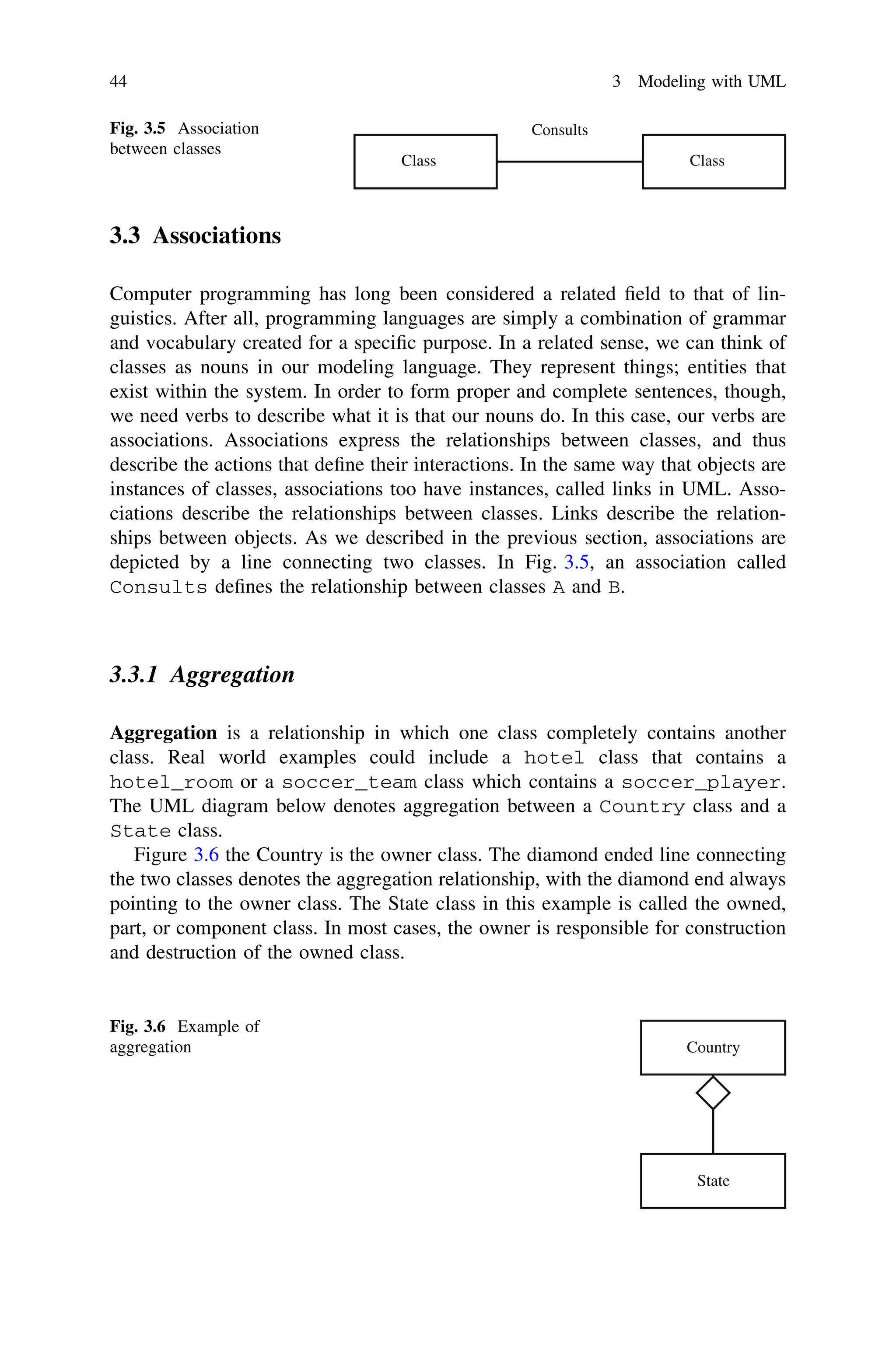 3.3 Associations
Computer programming has long been considered a related ﬁeld to that of lin-
guistics. After all, programming languages are simply a combination of grammar
and vocabulary created for a speciﬁc purpose. In a related sense, we can think of
classes as nouns in our modeling language. They represent things; entities that
exist within the system. In order to form proper and complete sentences, though,
we need verbs to describe what it is that our nouns do. In this case, our verbs are
associations. Associations express the relationships between classes, and thus
describe the actions that deﬁne their interactions. In the same way that objects are
instances of classes, associations too have instances, called links in UML. Asso-
ciations describe the relationships between classes. Links describe the relation-
ships between objects. As we described in the previous section, associations are
depicted by a line connecting two classes. In Fig. 3.5, an association called
Consults deﬁnes the relationship between classes A and B.
3.3.1 Aggregation
Aggregation is a relationship in which one class completely contains another
class. Real world examples could include a hotel class that contains a
hotel_room or a soccer_team class which contains a soccer_player.
The UML diagram below denotes aggregation between a Country class and a
State class.
Figure 3.6 the Country is the owner class. The diamond ended line connecting
the two classes denotes the aggregation relationship, with the diamond end always
pointing to the owner class. The State class in this example is called the owned,
part, or component class. In most cases, the owner is responsible for construction
and destruction of the owned class.
Class Class
ConsultsFig. 3.5 Association
between classes
Country
State
Fig. 3.6 Example of
aggregation
44 3 Modeling with UML
 