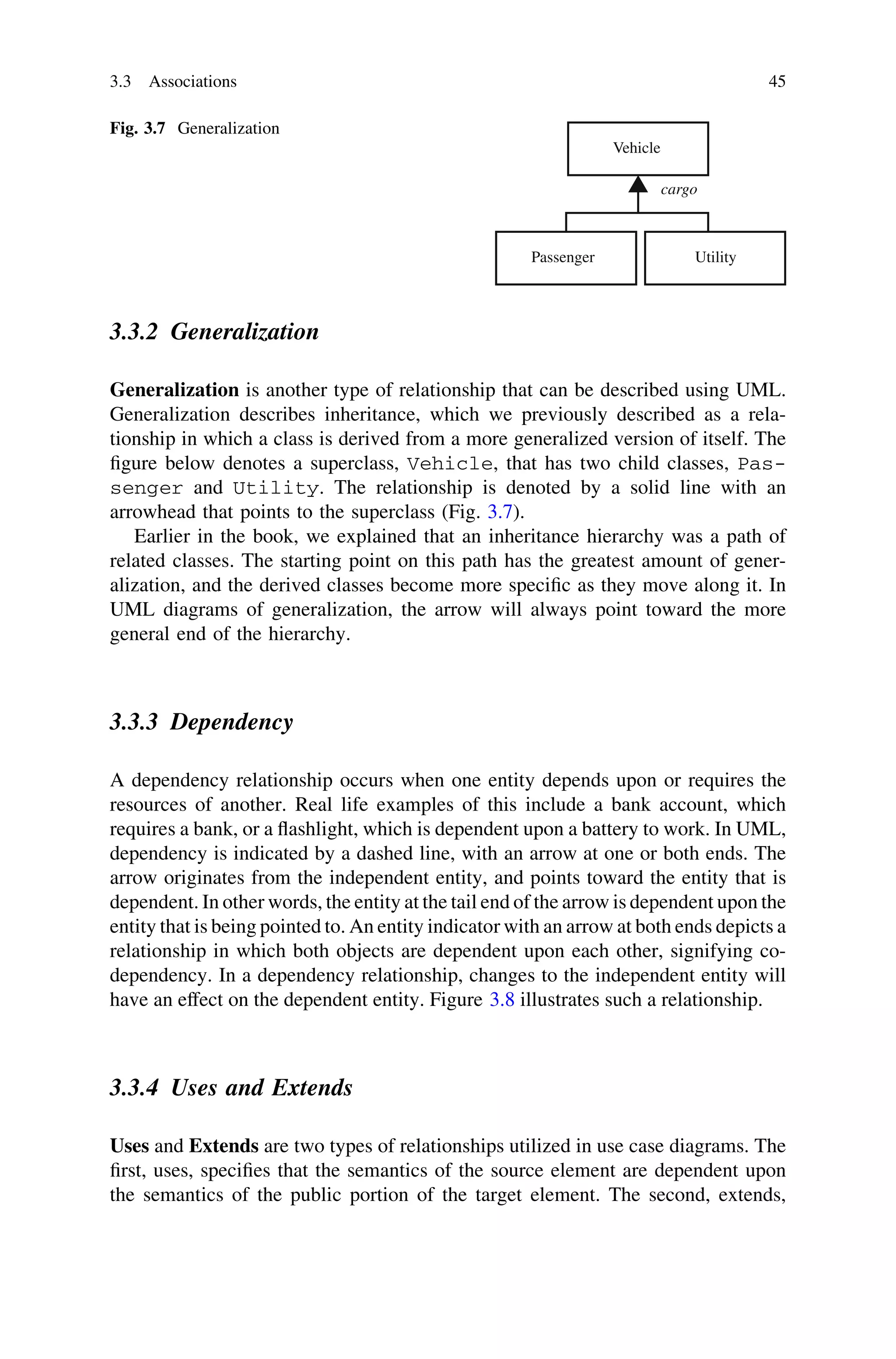 3.3.2 Generalization
Generalization is another type of relationship that can be described using UML.
Generalization describes inheritance, which we previously described as a rela-
tionship in which a class is derived from a more generalized version of itself. The
ﬁgure below denotes a superclass, Vehicle, that has two child classes, Pas-
senger and Utility. The relationship is denoted by a solid line with an
arrowhead that points to the superclass (Fig. 3.7).
Earlier in the book, we explained that an inheritance hierarchy was a path of
related classes. The starting point on this path has the greatest amount of gener-
alization, and the derived classes become more speciﬁc as they move along it. In
UML diagrams of generalization, the arrow will always point toward the more
general end of the hierarchy.
3.3.3 Dependency
A dependency relationship occurs when one entity depends upon or requires the
resources of another. Real life examples of this include a bank account, which
requires a bank, or a ﬂashlight, which is dependent upon a battery to work. In UML,
dependency is indicated by a dashed line, with an arrow at one or both ends. The
arrow originates from the independent entity, and points toward the entity that is
dependent. In other words, the entity at the tail end of the arrow is dependent upon the
entity that is being pointed to. An entity indicator with an arrow at both ends depicts a
relationship in which both objects are dependent upon each other, signifying co-
dependency. In a dependency relationship, changes to the independent entity will
have an effect on the dependent entity. Figure 3.8 illustrates such a relationship.
3.3.4 Uses and Extends
Uses and Extends are two types of relationships utilized in use case diagrams. The
ﬁrst, uses, speciﬁes that the semantics of the source element are dependent upon
the semantics of the public portion of the target element. The second, extends,
Vehicle
Passenger Utility
cargo
Fig. 3.7 Generalization
3.3 Associations 45
 