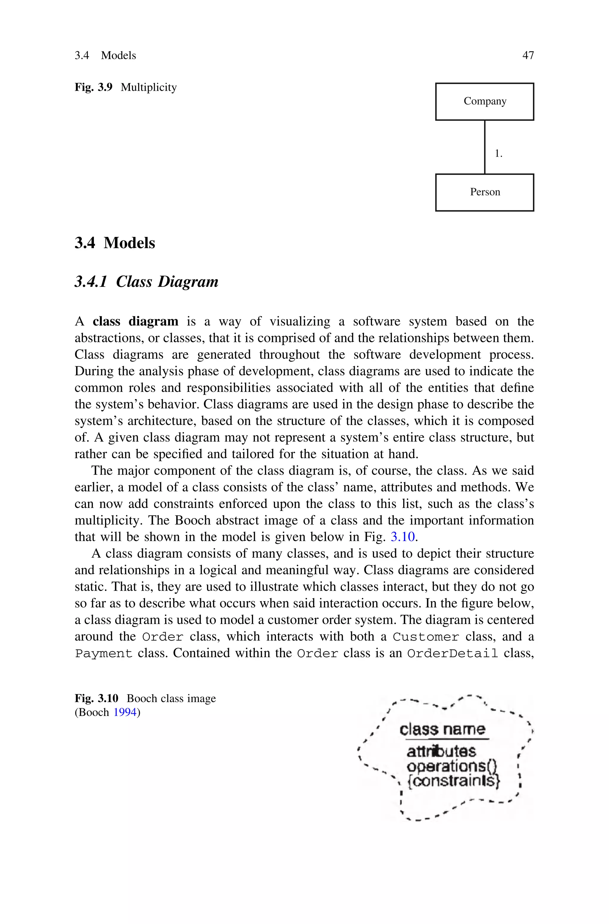 3.4 Models
3.4.1 Class Diagram
A class diagram is a way of visualizing a software system based on the
abstractions, or classes, that it is comprised of and the relationships between them.
Class diagrams are generated throughout the software development process.
During the analysis phase of development, class diagrams are used to indicate the
common roles and responsibilities associated with all of the entities that deﬁne
the system’s behavior. Class diagrams are used in the design phase to describe the
system’s architecture, based on the structure of the classes, which it is composed
of. A given class diagram may not represent a system’s entire class structure, but
rather can be speciﬁed and tailored for the situation at hand.
The major component of the class diagram is, of course, the class. As we said
earlier, a model of a class consists of the class’ name, attributes and methods. We
can now add constraints enforced upon the class to this list, such as the class’s
multiplicity. The Booch abstract image of a class and the important information
that will be shown in the model is given below in Fig. 3.10.
A class diagram consists of many classes, and is used to depict their structure
and relationships in a logical and meaningful way. Class diagrams are considered
static. That is, they are used to illustrate which classes interact, but they do not go
so far as to describe what occurs when said interaction occurs. In the ﬁgure below,
a class diagram is used to model a customer order system. The diagram is centered
around the Order class, which interacts with both a Customer class, and a
Payment class. Contained within the Order class is an OrderDetail class,
Company
Person
1.
Fig. 3.9 Multiplicity
Fig. 3.10 Booch class image
(Booch 1994)
3.4 Models 47
 