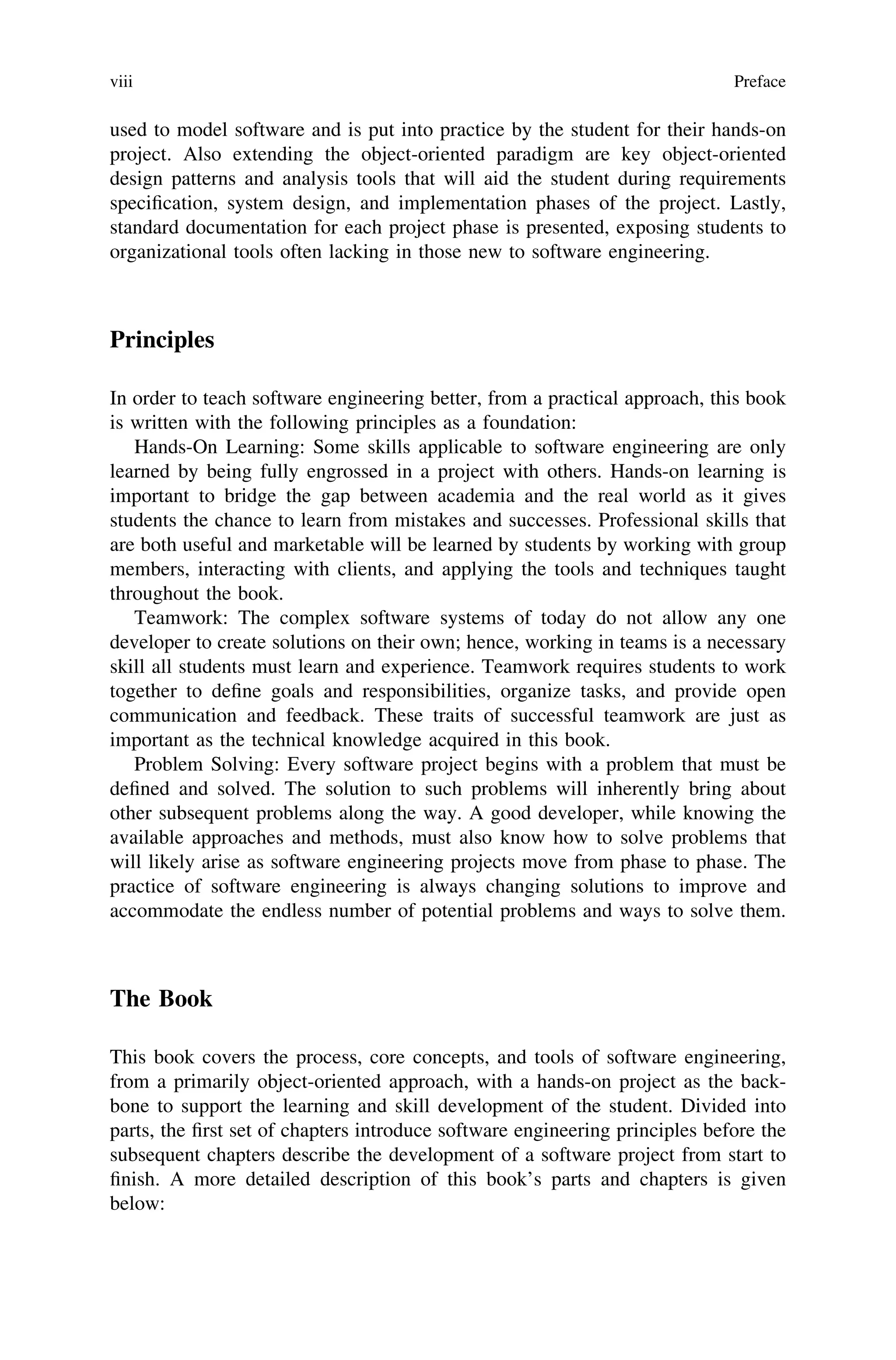 used to model software and is put into practice by the student for their hands-on
project. Also extending the object-oriented paradigm are key object-oriented
design patterns and analysis tools that will aid the student during requirements
speciﬁcation, system design, and implementation phases of the project. Lastly,
standard documentation for each project phase is presented, exposing students to
organizational tools often lacking in those new to software engineering.
Principles
In order to teach software engineering better, from a practical approach, this book
is written with the following principles as a foundation:
Hands-On Learning: Some skills applicable to software engineering are only
learned by being fully engrossed in a project with others. Hands-on learning is
important to bridge the gap between academia and the real world as it gives
students the chance to learn from mistakes and successes. Professional skills that
are both useful and marketable will be learned by students by working with group
members, interacting with clients, and applying the tools and techniques taught
throughout the book.
Teamwork: The complex software systems of today do not allow any one
developer to create solutions on their own; hence, working in teams is a necessary
skill all students must learn and experience. Teamwork requires students to work
together to deﬁne goals and responsibilities, organize tasks, and provide open
communication and feedback. These traits of successful teamwork are just as
important as the technical knowledge acquired in this book.
Problem Solving: Every software project begins with a problem that must be
deﬁned and solved. The solution to such problems will inherently bring about
other subsequent problems along the way. A good developer, while knowing the
available approaches and methods, must also know how to solve problems that
will likely arise as software engineering projects move from phase to phase. The
practice of software engineering is always changing solutions to improve and
accommodate the endless number of potential problems and ways to solve them.
The Book
This book covers the process, core concepts, and tools of software engineering,
from a primarily object-oriented approach, with a hands-on project as the back-
bone to support the learning and skill development of the student. Divided into
parts, the ﬁrst set of chapters introduce software engineering principles before the
subsequent chapters describe the development of a software project from start to
ﬁnish. A more detailed description of this book’s parts and chapters is given
below:
viii Preface
 