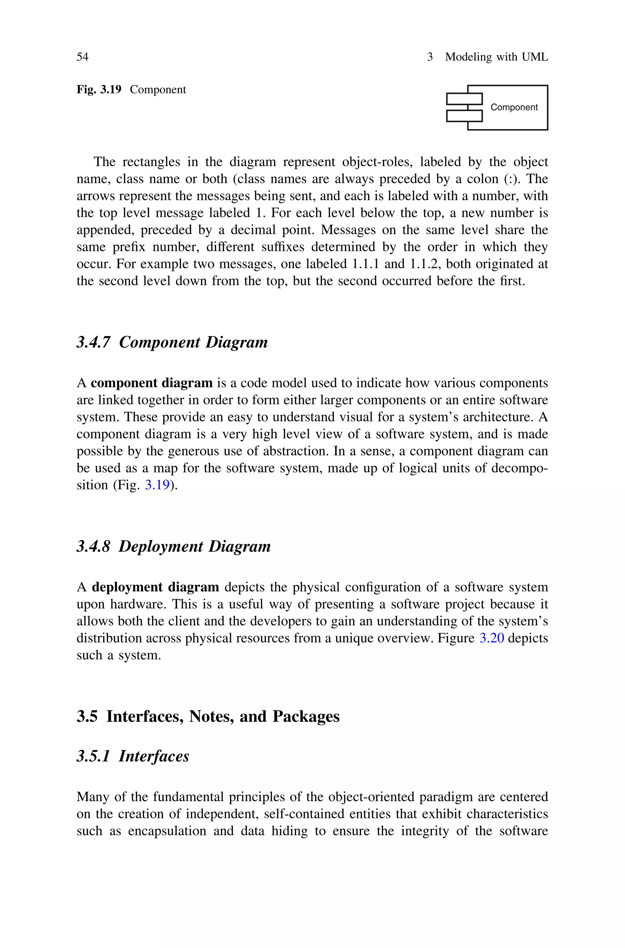 The rectangles in the diagram represent object-roles, labeled by the object
name, class name or both (class names are always preceded by a colon (:). The
arrows represent the messages being sent, and each is labeled with a number, with
the top level message labeled 1. For each level below the top, a new number is
appended, preceded by a decimal point. Messages on the same level share the
same preﬁx number, different sufﬁxes determined by the order in which they
occur. For example two messages, one labeled 1.1.1 and 1.1.2, both originated at
the second level down from the top, but the second occurred before the ﬁrst.
3.4.7 Component Diagram
A component diagram is a code model used to indicate how various components
are linked together in order to form either larger components or an entire software
system. These provide an easy to understand visual for a system’s architecture. A
component diagram is a very high level view of a software system, and is made
possible by the generous use of abstraction. In a sense, a component diagram can
be used as a map for the software system, made up of logical units of decompo-
sition (Fig. 3.19).
3.4.8 Deployment Diagram
A deployment diagram depicts the physical conﬁguration of a software system
upon hardware. This is a useful way of presenting a software project because it
allows both the client and the developers to gain an understanding of the system’s
distribution across physical resources from a unique overview. Figure 3.20 depicts
such a system.
3.5 Interfaces, Notes, and Packages
3.5.1 Interfaces
Many of the fundamental principles of the object-oriented paradigm are centered
on the creation of independent, self-contained entities that exhibit characteristics
such as encapsulation and data hiding to ensure the integrity of the software
Component
Fig. 3.19 Component
54 3 Modeling with UML
 