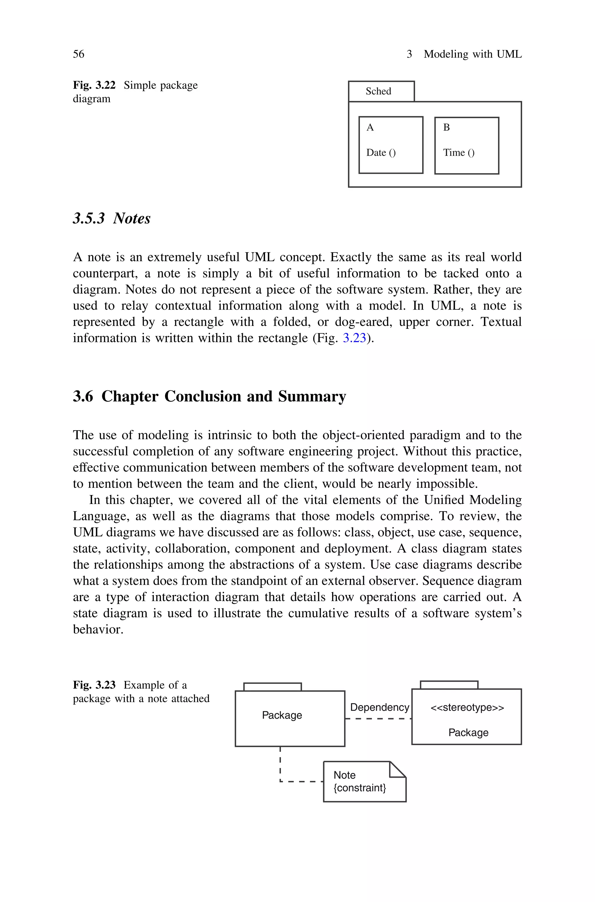 3.5.3 Notes
A note is an extremely useful UML concept. Exactly the same as its real world
counterpart, a note is simply a bit of useful information to be tacked onto a
diagram. Notes do not represent a piece of the software system. Rather, they are
used to relay contextual information along with a model. In UML, a note is
represented by a rectangle with a folded, or dog-eared, upper corner. Textual
information is written within the rectangle (Fig. 3.23).
3.6 Chapter Conclusion and Summary
The use of modeling is intrinsic to both the object-oriented paradigm and to the
successful completion of any software engineering project. Without this practice,
effective communication between members of the software development team, not
to mention between the team and the client, would be nearly impossible.
In this chapter, we covered all of the vital elements of the Uniﬁed Modeling
Language, as well as the diagrams that those models comprise. To review, the
UML diagrams we have discussed are as follows: class, object, use case, sequence,
state, activity, collaboration, component and deployment. A class diagram states
the relationships among the abstractions of a system. Use case diagrams describe
what a system does from the standpoint of an external observer. Sequence diagram
are a type of interaction diagram that details how operations are carried out. A
state diagram is used to illustrate the cumulative results of a software system’s
behavior.
Sched
A
Date ()
B
Time ()
Fig. 3.22 Simple package
diagram
Package
<<stereotype>>
Package
Dependency
Note
{constraint}
Fig. 3.23 Example of a
package with a note attached
56 3 Modeling with UML
 