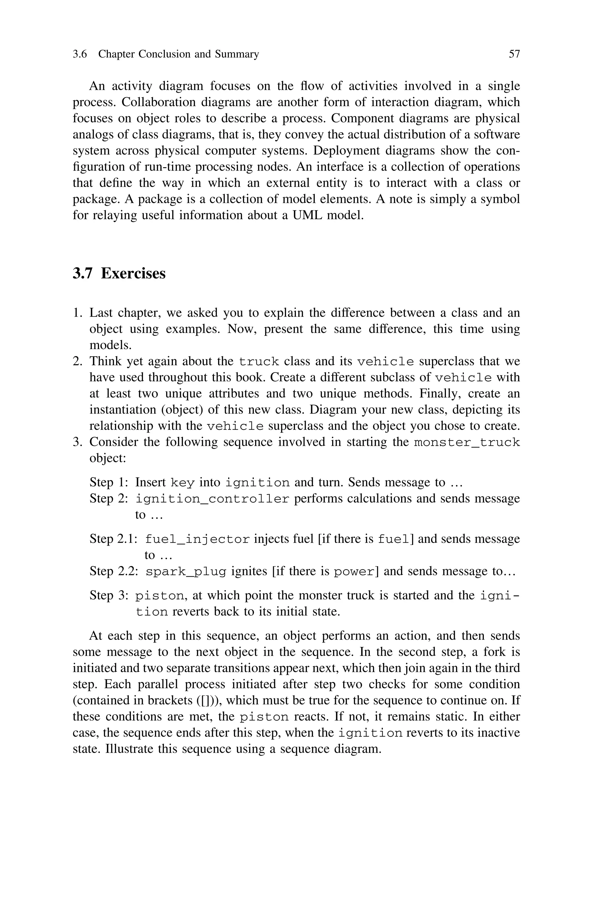 An activity diagram focuses on the ﬂow of activities involved in a single
process. Collaboration diagrams are another form of interaction diagram, which
focuses on object roles to describe a process. Component diagrams are physical
analogs of class diagrams, that is, they convey the actual distribution of a software
system across physical computer systems. Deployment diagrams show the con-
ﬁguration of run-time processing nodes. An interface is a collection of operations
that deﬁne the way in which an external entity is to interact with a class or
package. A package is a collection of model elements. A note is simply a symbol
for relaying useful information about a UML model.
3.7 Exercises
1. Last chapter, we asked you to explain the difference between a class and an
object using examples. Now, present the same difference, this time using
models.
2. Think yet again about the truck class and its vehicle superclass that we
have used throughout this book. Create a different subclass of vehicle with
at least two unique attributes and two unique methods. Finally, create an
instantiation (object) of this new class. Diagram your new class, depicting its
relationship with the vehicle superclass and the object you chose to create.
3. Consider the following sequence involved in starting the monster_truck
object:
Step 1: Insert key into ignition and turn. Sends message to …
Step 2: ignition_controller performs calculations and sends message
to …
Step 2.1: fuel_injector injects fuel [if there is fuel] and sends message
to …
Step 2.2: spark_plug ignites [if there is power] and sends message to…
Step 3: piston, at which point the monster truck is started and the igni-
tion reverts back to its initial state.
At each step in this sequence, an object performs an action, and then sends
some message to the next object in the sequence. In the second step, a fork is
initiated and two separate transitions appear next, which then join again in the third
step. Each parallel process initiated after step two checks for some condition
(contained in brackets ([])), which must be true for the sequence to continue on. If
these conditions are met, the piston reacts. If not, it remains static. In either
case, the sequence ends after this step, when the ignition reverts to its inactive
state. Illustrate this sequence using a sequence diagram.
3.6 Chapter Conclusion and Summary 57
 