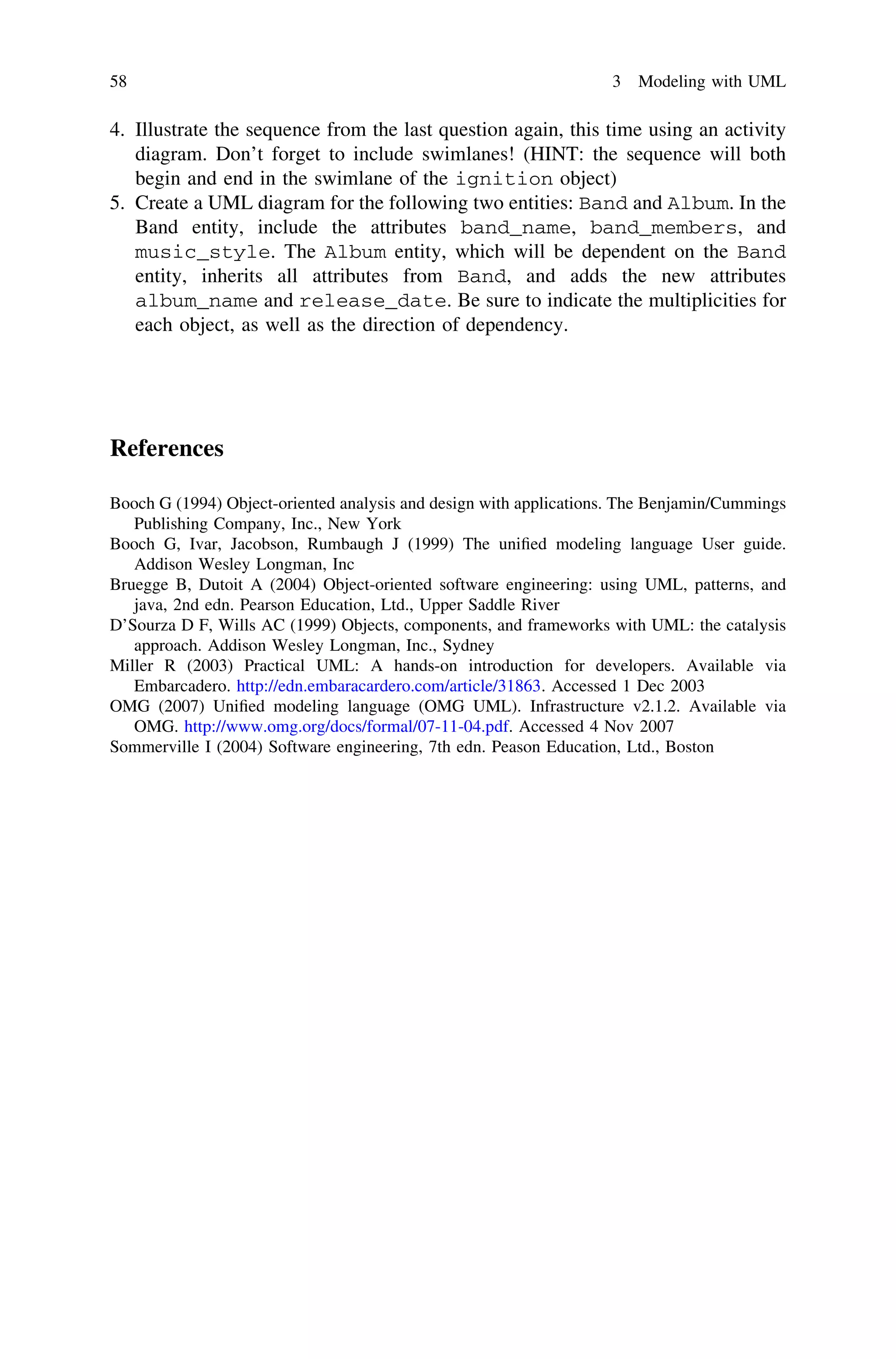 4. Illustrate the sequence from the last question again, this time using an activity
diagram. Don’t forget to include swimlanes! (HINT: the sequence will both
begin and end in the swimlane of the ignition object)
5. Create a UML diagram for the following two entities: Band and Album. In the
Band entity, include the attributes band_name, band_members, and
music_style. The Album entity, which will be dependent on the Band
entity, inherits all attributes from Band, and adds the new attributes
album_name and release_date. Be sure to indicate the multiplicities for
each object, as well as the direction of dependency.
References
Booch G (1994) Object-oriented analysis and design with applications. The Benjamin/Cummings
Publishing Company, Inc., New York
Booch G, Ivar, Jacobson, Rumbaugh J (1999) The uniﬁed modeling language User guide.
Addison Wesley Longman, Inc
Bruegge B, Dutoit A (2004) Object-oriented software engineering: using UML, patterns, and
java, 2nd edn. Pearson Education, Ltd., Upper Saddle River
D’Sourza D F, Wills AC (1999) Objects, components, and frameworks with UML: the catalysis
approach. Addison Wesley Longman, Inc., Sydney
Miller R (2003) Practical UML: A hands-on introduction for developers. Available via
Embarcadero. http://edn.embaracardero.com/article/31863. Accessed 1 Dec 2003
OMG (2007) Uniﬁed modeling language (OMG UML). Infrastructure v2.1.2. Available via
OMG. http://www.omg.org/docs/formal/07-11-04.pdf. Accessed 4 Nov 2007
Sommerville I (2004) Software engineering, 7th edn. Peason Education, Ltd., Boston
58 3 Modeling with UML
 